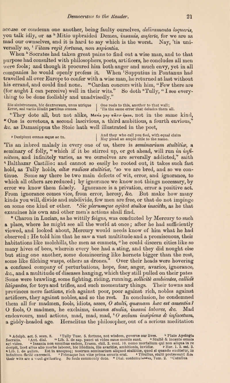 accuse or condemn one another, being faulty ourselves, deliramenta loqu&ris, you talk idly, or as h Mitio upbraided Demea, insanis, auferte, for we are as mad our own selves, and it is hard to say which is the worst. Nay, ’tis uni¬ versally so, 1 Vitam regit fortuna, non sapientia. When k Socrates had taken great pains to find out a wise man, and to that purpose had consulted with philosophers, poets, artificers, he concludes all men were fools; and though it procured him both anger and much envy, yet in all companies he would openly profess it. When ^upputius in Pontanus had travelled all over Europe to confer with a wise man, he returned at last without his errand, and could find none. “Cardan concurs with him, “Few there are (for aught I can perceive) well in their wits.” So doth “Tully, “Isee every¬ thing to be done foolishly and unadvised^.” Ille sinistrorsum, hie dextrorsum, unus utrique I One reels to this, another to that wall; Error, sed variis illudit partibus omnes. | ’Tis the same error that deludes them all. °They dote all, but not alike, mavU yap opo*, not in the same kind, “ One is covetous, a second lascivious, a third ambitious, a fourth envious,” &c. as Damasippus the Stoic hath well illustrated in the poet, p Desipiunt omnes seque ac tu. And they who call you fool, with equal claim May plead an ample title to the name. ’Tis an inbred malady in every one of us, there is seminarium stultitice, a seminary of folly, “ which if it be stirred up, or get ahead, will run in infi¬ nitum, and infinitely varies, as we ourselves are severally addicted,” saith q Balthazar Castilio: and cannot so easily be rooted out, it takes such fast hold, as Tully holds, altce radices stultitice, rso we are bred, and so we con¬ tinue. Some say there be two main defects of wit, error, and ignorance, to which all others are reduced; by ignorance we know not things necessary, by error we know them falsely. Ignorance is a privation, error a positive act. From ignorance comes vice, from error, heresy, &c. But make how many kinds you will, divide and subdivide, few men are free, or that do not impinge on some one kind or other. 6Sic plerumque agitat stultos inscitia, as he that examines his own and other men’s actions shall find. * Charon in Lucian, as he wittily feigns, was conducted by Mercury to such a place, where he might see all the world at once; after he had sufficiently viewed, and looked about, Mercury would needs know of him what he had observed : He told him that he saw a vast multitude and a promiscuous, their habitations like molehills, the men as emmets, “he could discern cities like so many hives of bees, wherein every bee had a sting, and they did nought else but sting one another, some domineering like hornets bigger than the rest, some like filching wasps, others as drones.” Over their heads were hovering a confused company of perturbations, hope, fear, anger, avarice, ignorance, &c., and a multitude of diseases hanging, which they still pulled on their pates Some were brawling, some fighting, riding, running, sollicite ambientes, collide litigantes, for toys and trifles, and such momentary things. Their towns and provinces mere factions, rich against poor, poor against rich, nobles against artificers, they against nobles, and so the rest. In conclusion, he condemned them all for madmen, fools, idiots, asses, 0 stulti, queenam hcec est amentia ? O fools, O madmen, he exclaims, insana studia, insani labores, d'c. Mad endeavours, mad actions, mad, mad, mad, * 0 seclum insipiens & infiacetum, a giddy-headed age. Heraclitus the philosopher, out of a serious meditation h Adelph. act. 5. seen. 8. 1 Tully Tusc. 5. fortune, not wisdom, governs our lives. k Plato Apologia Socratis. i Ant. dial. ra Lib. 3. de sap. pauci ut video sanm mentis sunt. ” Stulte & incaute omnia agi video. ° Insania non omnibus eadem, Erasm. chil. 3. cent. 10. nemo mortalium qui non aliqua in re desipit, licet alius alio morbo laboret, hie libidinis, ille avaritiae, ambitionis, invidiaj. x> Hor. 1. 2. sat. 3. a Lib. 1. de aulico. Est in unoquoq; nostrum seminarium aliquod stultitiae, quod si quando excitefur, in Infinitum f&cile excrescit. T Primaque lux vitae prima erroris erat. a Tibullus, stulti pretsereunt dies their wits are a wool-gathering So fools commonly dote. * Dial, contenrolnutcs, Tom. 2. 'Catullus.