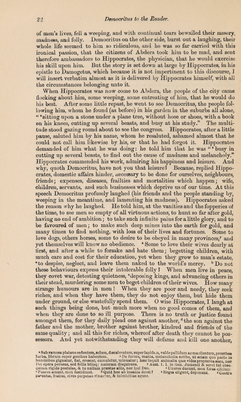 of men’s lives, fell a weeping, and with continual tears bewailed their misery, madness, and folly. Democritus on the other side, burst out a laughing, their whole life seemed to him so ridiculous, and he was so far carried with this ironical passion, that the citizens of Abdera took him to be mad, and sent therefore ambassadors to Hippocrates, the physician, that he would exercise his skill upon him. But the story is set down at large by Hippocrates, in his epistle to Damogetus, which because it is not impertinent to this discourse, 1 will insert verbatim almost as it is delivered by Hippocrates himself, with all the circumstances belonging unto it. When Hippocrates was now come to Abdera, the people of the city came docking about him, some weeping, some entreating of him, that he would do his best. After some little repast, he went to see Democritus, the people fol¬ lowing him, whom he found (as before) in his garden in the suburbs all alone, “ sitting upon a stone under a plane tree, without hose or shoes, with a book on his knees, cutting up several beasts, and busy at his study.” The multi¬ tude stood gazing round about to see the congress. Hippocrates, after a little pause, saluted him by his name, whom he resaluted, ashamed almost that he could not call him likewise by his, or that he had forgot it. Hippocrates demanded of him what he was doing: he told him that he was “ * busy in cutting up several beasts, to find out the cause of madness and melancholy.” Hippocrates commended his work, admiring his happiness and leisure. And why, quoth Democritus, have not you that leisure? Because, replied Hippo¬ crates, domestic affairs hinder, necessary to be done for ourselves, neighbours, friends; expenses, diseases, frailties and mortalities which happen; wife, children, servants, and such businesses which deprive us of our time. At this speech Democritus profusely laughed (his friends and the people standing by, weeping in the meantime, and lamenting his madness). Hippocrates asked the reason why he laughed. He told him, at the vanities and the fopperies of the time, to see men so empty of all virtuous actions, to hunt so far after gold, having no end of ambition; to take such infinite pains for a little glory, and to be favoured of men; to make such deep mines into the earth for gold, and many times to find nothing, with loss of their lives and fortunes. Some to love dogs, others horses, some to desire to be obeyed in many provinces/ and yet themselves will know no obedience. * Some to love their wives dearly at first, and after a while to forsake and hate them; begetting children, with much care and cost for their education, yet when they grow to man’s estate, “to despise, neglect, and leave them naked to the world’s mercy. bDo not these behaviours express their intolerable folly ? When men live in peace, they covet war, detesting quietness, deposing kings, and advancing others in their stead, murdering some men to beget children of their wives. How many strange humours are in men! When they are poor and needy, they seek riches, and when they have them, they do not enjoy them, but hide them under ground, or else wastefully spend them. O wise Hippocrates, I laugh at such things being done, but much more when no good comes of them, and when they are done to so ill purpose. There is no truth or justice found amongst them, for they daily plead one against another,d the son against the father and the mother, brother against brother, kindred and friends of the same quality; and all this for riches, whereof after death they cannot be pos¬ sessors. And yet notwithstanding they will defame and kill one another, u Sub ramosa platano sedentem, solum, discalceatum, super lapidem, valde pallidum acmacilentum,promi»Sii barba, librum super genibus habentem. J-De furore, mania, melancholia seribo, ut sciam quo pacto in hominibus gignatur, fiat, crescat, cumuletur, minuatur; hajc inquit animalia qure vides propterea seco non Dei opera perosus, sed fellia bilisq; naturam disquirens. y Aust. 1. 1. in Gen. Jumenti & servi tui obse quiucn rigide postulas, & tu nullum prasstas aliis, nec ipsi Deo. * Uxores ducunt, mox foras ejiciunr '‘Pueros amant, mox fastidiunt. b Quid hoc ab insania deest ? * Keges eligunt, deponunt. 11 Contra parentes, fratres, cives perpetuo rixantur, & inimicitias agunt.