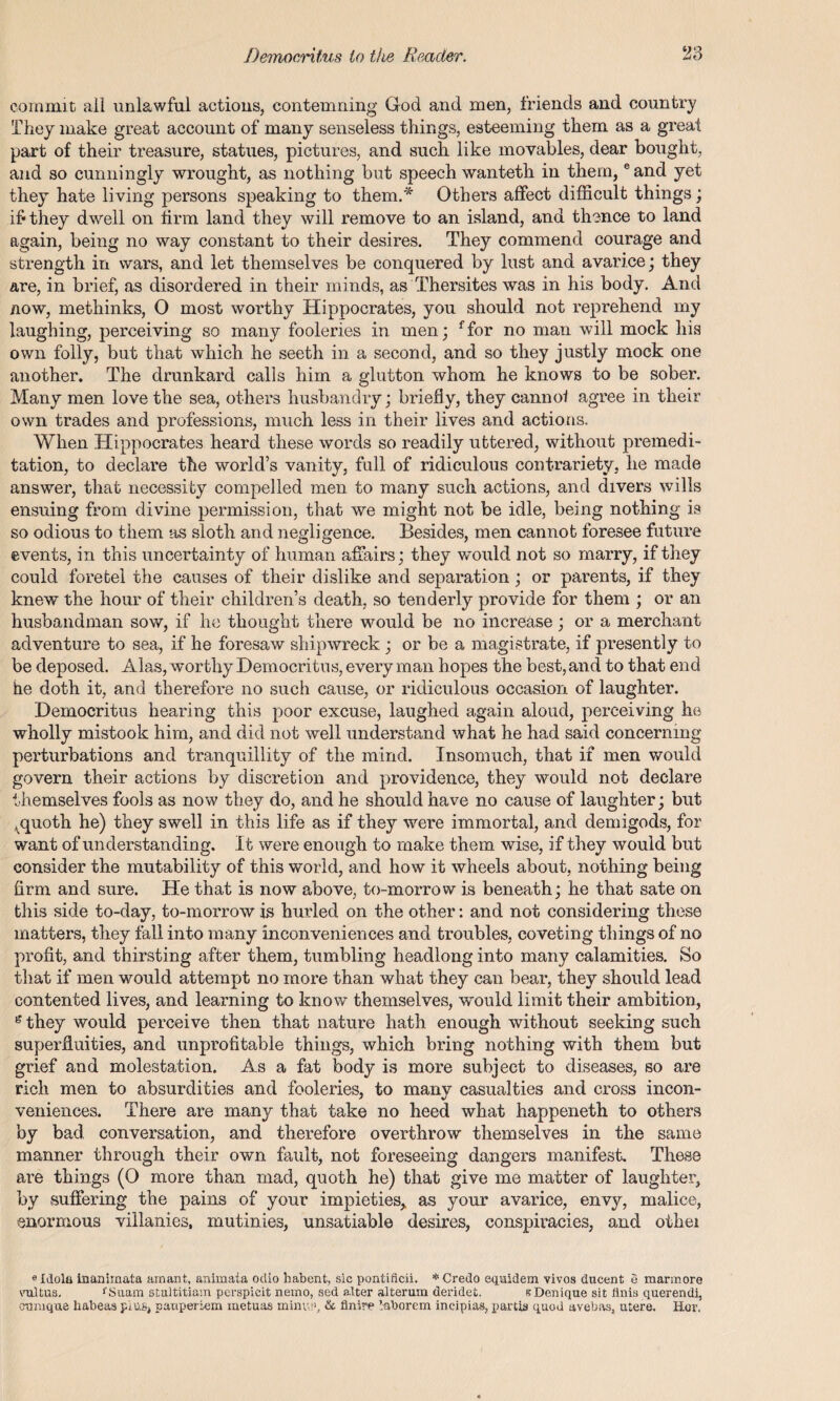 commit all unlawful actions, contemning God and men, friends and country They make great account of many senseless things, esteeming them as a great part of their treasure, statues, pictures, and such like movables, dear bought, and so cunningly wrought, as nothing but speech wanteth in them, eand yet they hate living persons speaking to them.* Others affect difficult things; if* they dwell on firm land they will remove to an island, and thence to land again, being no way constant to their desires. They commend courage and strength in wars, and let themselves be conquered by lust and avarice; they are, in brief, as disordered in their minds, as Thersites was in his body. And now, methinks, 0 most worthy Hippocrates, you should not reprehend my laughing, perceiving so many fooleries in men; ffor no man will mock his own folly, but that which he seetli in a second, and so they justly mock one another. The drunkard calls him a glutton whom he knows to be sober. Many men love the sea, others husbandry; briefly, they cannoi agree in their own trades and professions, much less in their lives and actions. When Hippocrates heard these words so readily uttered, without premedi¬ tation, to declare the world’s vanity, full of ridiculous contrariety, he made answer, that necessity compelled men to many such actions, and divers wills ensuing from divine permission, that we might not be idle, being nothing is so odious to them as sloth and negligence. Besides, men cannot foresee future events, in this uncertainty of human affairs; they would not so marry, if they could foretel the causes of their dislike and separation; or parents, if they knew’ the hour of their children’s death, so tenderly provide for them ; or an husbandman sow, if he thought there would be no increase ; or a merchant adventure to sea, if he foresaw shipwreck ; or be a magistrate, if presently to be deposed. Alas, worthy Democritus, every man hopes the best, and to that end he doth it, and therefore no such cause, or ridiculous occasion of laughter. Democritus hearing this poor excuse, laughed again aloud, perceiving he wholly mistook him, and did not well understand what he had said concerning perturbations and tranquillity of the mind. Insomuch, that if men would govern their actions by discretion and providence, they would not declare themselves fools as now they do, and he should have no cause of laughter; but ^quoth he) they swell in this life as if they were immortal, and demigods, for want of understanding. It were enough to make them wise, if they would but consider the mutability of this world, and how it wheels about, nothing being firm and sure. He that is now above, to-morrow is beneath; he that sate on this side to-day, to-morrow is hurled on the other: and not considering these matters, they fall into many inconveniences and troubles, coveting things of no profit, and thirsting after them, tumbling headlong into many calamities. So that if men would attempt no more than what they can bear, they should lead contented lives, and learning to know themselves, would limit their ambition, they would perceive then that nature hath enough without seeking such superfluities, and unprofitable things, which bring nothing with them but grief and molestation. As a fat body is more subject to diseases, so are rich men to absurdities and fooleries, to many casualties and cross incon¬ veniences. There are many that take no heed what happeneth to others by bad conversation, and therefore overthrow themselves in the same manner through their own fault, not foreseeing dangers manifest. These are things (O more than mad, quoth he) that give me matter of laughter, by suffering the pains of your impieties,, as your avarice, envy, malice, enormous villanies, mutinies, unsatiable desires, conspiracies, and othei «Idola inanimata arnant, animata odio habent, sic pontificii. * Credo equidein vivos ducent e marmore vultus. fSuam stnltitiam perspicit nemo, sed alter alterum deridet. sDenique sit linis querendi, otmique habeas plus* pauperism metuas minut1, & flnire 1-aborem ineipias, partis quod avebas, utere. Her,