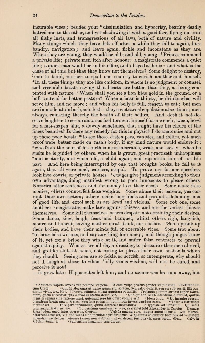 incurable vices ; besides your h dissimulation and hypocrisy, bearing deadly hatred one to the other, and yet shadowing it with a good face, flying out into all filthy lusts, and transgressions of all laws, both of nature and civility. Many things which they have left off, after a while they fall to again, hus¬ bandly, navigation; and leave again, fickle and inconstant as they are. When they are young, they would be old; and old, young. 1 Princes commend a private life; private men itch after honour: a magistrate commends a quiet life; a quiet man would be in his office, and obeyed as he is : and what is the cause of all this, but that they know not themselves? Some delight to destroy, 3 one to build, another to spoil one country to enrich another and himself. kIn all these things they are like children, in whom is no judgment or counsel, and resemble beasts, saving that beasts are better than they, as being con¬ tented with nature. 1 When shall you see a lion hide gold in the ground, or a bull contend for better pasture? When a boar is thirsty, he drinks what will serve him, and no more ; and when his belly is full, ceaseth to eat: but men are immoderate in both, as in lust—they covet carnal copulation at set times; men always, ruinating thereby the health of their bodies. And doth it not de¬ serve laughter to see an amorous fool torment himself for a wench; weep, howl for a mis-shapen slut, a dowdy sometimes, that might have his choice of the finest beauties? Is there any remedy for this in physic? I do anatomise and cut up these poor beasts, mto see these distempers, vanities, and follies, yet such proof were better made on man’s body, if my kind nature would endure it: “who from the hour of his birth is most miserable, weak, and sickly; when he sucks he is guided by others, when he is grown great practiseth unhappiness 0 and is sturdy, and when old, a child again, and repenteth him of his life past. And here being interrupted by one that brought books, he fell to it again, that all were mad, careless, stupid. To prove my former speeches, look into courts, or private houses. p Judges give judgment according to their own advantage, doing manifest wrong to poor innocents to please others. Notaries alter sentences, and for money lose their deeds. Some make false monies; others counterfeit false weights. Some abuse their parents, yea cor¬ rupt their own sisters; others make long libels and pasquils, defaming men of good life, and extol such as are lewd and vicious. Some rob one, some another: qmagistrates make laws against thieves, and are the veriest thieves themselves. Some kill themselves, others despair, not obtaining their desires. Some dance, sing, laugh, feast and banquet, whilst others sigh, languish, mourn and lament, having neither meat, drink, nor clothes. rSome prank up their bodies, and have their minds full of execrable vices. Some trot about ■to bear false witness, and say anything for money; and though judges know of it, yet for a bribe they wink at it, and suffer false contracts to prevail against equity. Women are all day a dressing, to pleasure other men abroad, and go like sluts at home, not caring to please their own husbands whom they should. Seeing men are so fickle, so sottish, so intemperate, why should not I laugh at those to whom ‘folly seems wisdom, will not be cured, and perceive it not? It grew late: Hippocrates left him; and no sooner was he come away, but h Astutam vapido servant sub pectore vulpem. Et cum vulpe positus pariter vulpinarier. Cretizandum eum Crete. 1 Qui fit Mecamas ut nemo quam sibi sortetn, Seu ratio dederit, seu sors objecerit, ill& con- tentus vivat, &c., Hor. i Diruit, cedificat, mutat quadrata rotundis. Trajanus pontem struxit super Danu- bium, quem successor ejus Adrianus statim demolivit. k Qua quid in re ab infantibus differunt, quibus mens & sensus sine ratione inest, quicquid sese his offert volupe est? 'Idem Plut. mUt insanise causarn disquiram bruta macto & seco, cum hoc potius in hominibus investigandum esset. “Totus H nativitate morbus est. °In vigore furibundus, quum decrescit insanabilis. p Cyprian. ad Donatum. Qui sed-t crimina judicaturus, &c. iTu pessimus omnium latro es, as a thief told Alexander in Curtius. Damcat foras judex, quod intus operatur, Cyprian. r Vultds magna cura, magna animi incuria. Am. Marcel. * Horrenda res est, vix duo verba sine mendacio proferuntur : & quamvis solenniter homines ad veritatem dicendam invitentur, pejerare tamen non dubitant, ut ex decern testibus vix unus verum dicat. Cair. in % John, Serm. 1. * Sapientiam insaniam esse dicunt