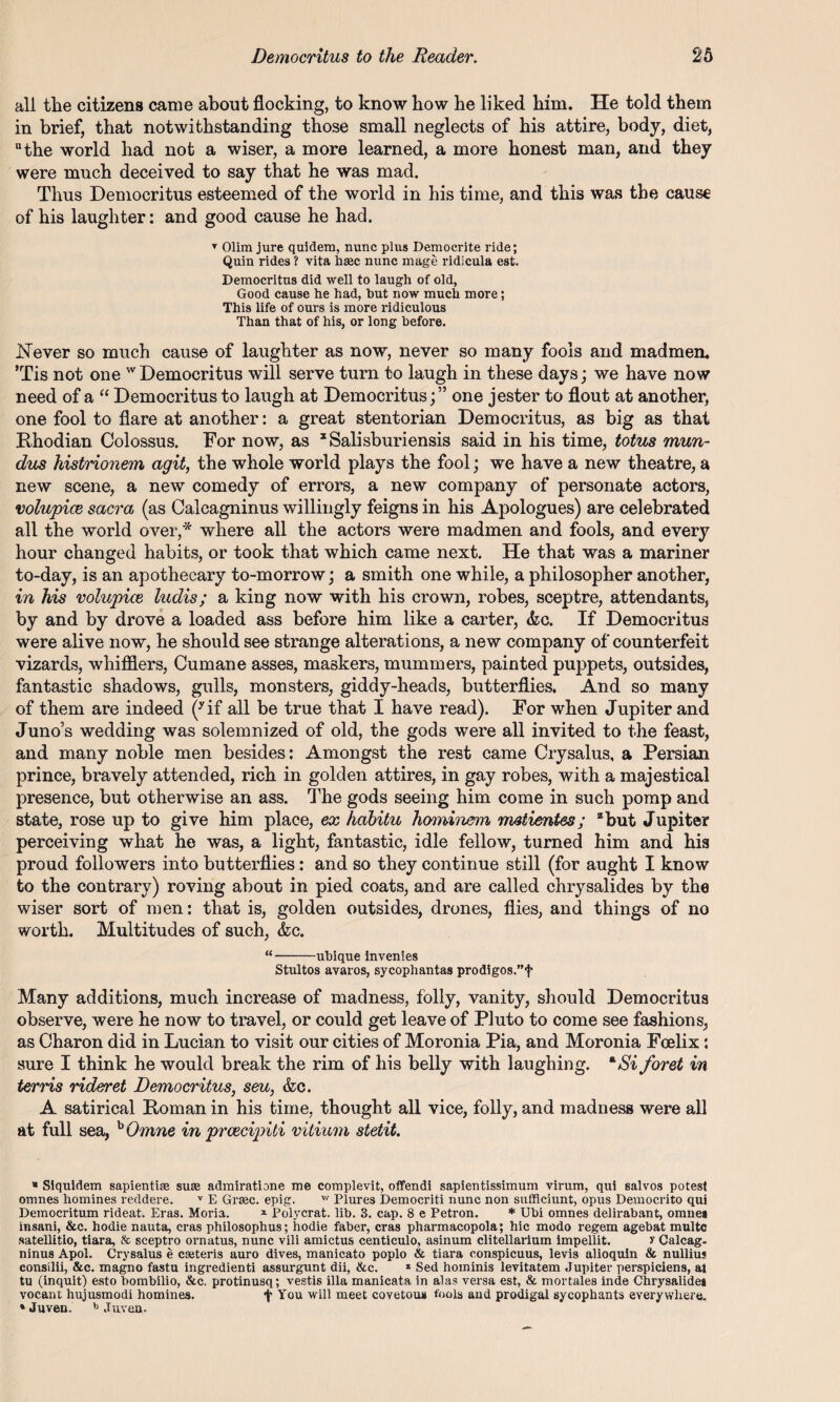 all the citizens came about flocking, to know how he liked him. He told them in brief, that notwithstanding those small neglects of his attire, body, diet, the world had not a wiser, a more learned, a more honest man, and they were much deceived to say that he was mad. Thus Democritus esteemed of the world in his time, and this was the cause of his laughter: and good cause he had. T Olim jure quidem, nunc plus Democrite ride; Quin rides ? vita haac nunc mage ridicula est. Democritus did well to laugh of old, Good cause he had, hut now much more; This life of ours is more ridiculous Than that of his, or long before. Never so much cause of laughter as now, never so many fools and madmen. ’Tis not one wDemocritus will serve turn to laugh in these days; we have now need of a “ Democritus to laugh at Democritus;” one jester to flout at another, one fool to flare at another: a great stentorian Democritus, as big as that Rhodian Colossus. For now, as xSalisburiensis said in his time, totus mun- dus histrionem agit, the whole world plays the fool; we have a new theatre, a new scene, a new comedy of errors, a new company of personate actors, volupice sacra (as Calcagninus willingly feigns in his Apologues) are celebrated all the world over,* where all the actors were madmen and fools, and every hour changed habits, or took that which came next. He that was a mariner to-day, is an apothecary to-morrow; a smith one while, a philosopher another, in his volupice ludis; a king now with his crown, robes, sceptre, attendants, by and by drove a loaded ass before him like a carter, &c. If Democritus were alive now, he should see strange alterations, a new company of counterfeit vizards, whifflers, Cumane asses, maskers, mummers, painted puppets, outsides, fantastic shadows, gulls, monsters, giddy-heads, butterflies. And so many of them are indeed (yif all be true that I have read). For when Jupiter and Juno’s wedding was solemnized of old, the gods were all invited to the feast, and many noble men besides: Amongst the rest came Crysalus, a Persian prince, bravely attended, rich in golden attires, in gay robes, with a majestical presence, but otherwise an ass. The gods seeing him come in such pomp and state, rose up to give him place, ex habitu hominem m&tientes; 2 but Jupiter perceiving what he was, a light, fantastic, idle fellow, turned him and his proud followers into butterflies: and so they continue still (for aught I know to the contrary) roving about in pied coats, and are called chrysalides by the wiser sort of men: that is, golden outsides, drones, flies, and things of no worth. Multitudes of such, <fcc. “-ubique invenies Stultos avaros, sycophantas prodigos.”f Many additions, much increase of madness, folly, vanity, should Democritus observe, were he now to travel, or could get leave of Pluto to come see fashions, as Charon did in Lucian to visit our cities of Moronia Pia, and Moronia Foelix : sure I think he would break the rim of his belly with laughing. RSi foret in terris rideret Democritus, seu, &c. A satirical Roman in his time, thought all vice, folly, and madness were all at full sea, hOmne in prcecipiti vitium stetit. * Siquidem sapientise suss admiratione me complevit, offendi sapientissimum virum, qui salvos potest omnes homines reddere. v E Graec. epig. w Plures Democriti nunc non sufficiunt, opus Democrito qui Democritum rideat. Eras. Moria. x Polycrat. lib. 3. cap. 8 e Petron. * Ubi omnes delirabant, omnei insani, &c. hodie nauta, eras philosophus; hodie faber, eras pharmacopola; hie modo regem agebat multc satellitio, tiara, & sceptro ornatus, nunc vili amictus centiculo, asinum clitellarium impellit. y Calcag- ninus Apol. Crysalus e caeteris auro dives, manicato poplo & tiara conspicuus, levis alioquin & nullius consilii, &c. magno fastu ingredienti assurgunt dii, &c. * Sed hominis levitatem Jupiter perspiciens, at tu (inquit) esto bombilio, &c. protinusq; vestis ilia manicata in alas versa est, & mortales inde Chrysalidei vocant hujusmodi homines. f You will meet covetous fools and prodigal sycophants everywhere, aJuveu. b Juven,