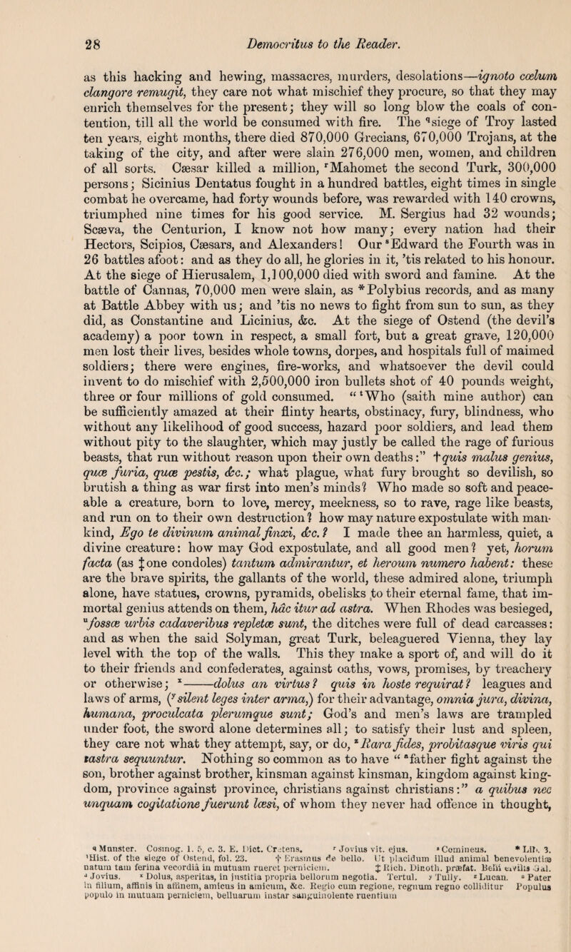 as this hacking and hewing, massacres, murders, desolations—ignoto coelum clang ore remugit, they care not what mischief they procure, so that they may enrich themselves for the present; they will so long blow the coals of con¬ tention, till all the world be consumed with fire. The qsiege of Troy lasted ten years, eight months, there died 870,000 Grecians, 670,000 Trojans, at the taking of the city, and after were slain 276,000 men, women, and children of all sorts. Caesar killed a million, rMahomet the second Turk, 300,000 persons; Sicinius Dentatus fought in a hundred battles, eight times in single combat he overcame, had forty wounds before, was rewarded with 140 crowns, triumphed nine times for his good service. M. Sergius had 32 wounds; Scseva, the Centurion, I know not how many; every nation had their Hectors, Scipios, Caesars, and Alexanders! Our8Edward the Fourth was in 26 battles afoot: and as they do all, he glories in it, ’tis related to his honour. At the siege of Hierusalem, 1,100,000 died with sword and famine. At the battle of Cannas, 70,000 men were slain, as * Polybius records, and as many at Battle Abbey with us; and ’tis no news to fight from sun to sun, as they did, as Constantine and Licinius, &c. At the siege of Ostend (the devil’s academy) a poor town in respect, a small fort, but a great grave, 120,000 men lost their lives, besides whole towns, dorpes, and hospitals full of maimed soldiers; there were engines, fire-works, and whatsoever the devil could invent to do mischief with 2,500,000 iron bullets shot of 40 pounds weight, three or four millions of gold consumed. “‘Who (saith mine author) can be sufficiently amazed at their flinty hearts, obstinacy, fury, blindness, who without any likelihood of good success, hazard poor soldiers, and lead them without pity to the slaughter, which may justly be called the rage of furious beasts, that run without reason upon their own deaths:” tquis malus genius, quce furia, quce pestis, dec.; what plague, what fury brought so devilish, so brutish a thing as war first into men’s minds'? Who made so soft and peace¬ able a creature, born to love, mercy, meekness, so to rave, rage like beasts, and run on to their own destruction ? how may nature expostulate with man¬ kind, Ego te divinum animal jinxi, dec. ? I made thee an harmless, quiet, a divine creature: how may God expostulate, and all good men? yet, horum facta (as J one condoles) tantum admirantur, et heroum numero habent: these are the brave spirits, the gallants of the world, these admired alone, triumph alone, have statues, crowns, pyramids, obelisks to their eternal fame, that im¬ mortal genius attends on them, hac itur ad astra. When Rhodes was besieged, ufossae urbis cadaveribus repletoe sunt, the ditches were full of dead carcasses: and as when the said Solyman, great Turk, beleaguered Vienna, they lay level with the top of the walls. This they make a sport of, and will do it to their friends and confederates, against oaths, vows, promises, by treachery or otherwise; x-dolus an virtus? quis in hoste requirat 1 leagues and laws of arms, if silent leges inter arma,) for their advantage, omnia jura, divina, humana, proculcata plerumque sunt; God’s and men’s laws are trampled under foot, the sword alone determines all; to satisfy their lust and spleen, they care not what they attempt, say, or do, zRara jides, probitasque viris qui tastra sequuntur. Nothing so common as to have “ “father fight against the son, brother against brother, kinsman against kinsman, kingdom against king¬ dom, province against province, Christians against Christians:” a quibus nec unquam cogitatione fuerunt Icesi, of whom they never had offence in thought, s Munster. Cosinog. 1. 5, c. 3. E. Diet. Cretens. r Jovius vit. ejus. “Comineus. * LiTi. 3. ’Hist, of the siege of Ostend, fol. 23. f Erasmus <ie hello. Ut placidum illud animal benevolentiaa natum tarn ferina vecordia in mutuam ruerct perniciem. $ Rich. Dieoth. prsefat. Belli emits -dal. “Jovius. x Dolus, asperitas, in justitia propria bellorum negotia. Tertul. > Tully. z Lucan. “Pater in filium, affinis in at'iinem, amicus in amicum, &c. Regio cum regione, regnum regno colliditur Populus populo in mutuam perniciem, helluarum instar sanguinolente ruentium