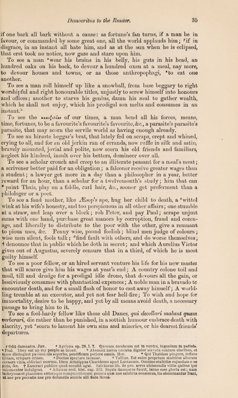 if one bark all bark without a cause: as fortune’s fan turns, if a man be in favour, or commanded by some great one, all the world applauds him; yif in disgrace, in an instant all hate him, and as a,t the sun when he is eclipsed, that erst took no notice, now gaze and stare upon him. To see a man zwear his brains in his belly, his guts in his head, an hundred oaks on his back, to devour a hundred oxen at a meal, nay more, to devour houses and towns, or as those anthropophagi, ato eat one another. To see a man roll himself up like a snowball, from base beggary to right worshipful and right honourable titles, unjustly to screw himself into honours and offices; another to starve his genius, damn his soul to gather wealth, which he shall not enjoy, which his prodigal son melts and consumes in an instant.'-’ To see the *ctxo£o\la» of our times, a man bend all his forces, means, time, fortunes, to be a favourite’s favourite’s favourite, &c., a parasite’s parasite’s parasite, that may scorn the servile world as having enough already. To see an hirsute beggar’s brat, that lately fed on scraps, crept and whined, crying to all, and for an old jerkin ran of errands, now ruffle in silk and satin, bravely mounted, jovial and polite, now scorn his old friends and familiars, neglect his kindred, insult over his betters, domineer over all. To see a scholar crouch and creep to an illiterate peasant for a meal’s meat; a scrivener better paid for an obligation; a falconer receive greater wages than a student; a lawyer get more in a day than a philosopher in a year, better reward for an hour, than a scholar for a twelvemonth’s study; him that can * paint Thais, play on a fiddle, earl hair, &e., sooner get preferment than a philologer or a poet. To see a fond mother, like ^Esop’s ape, hug her child to death, a cwittol wink at his wife’s honesty, and too perspicuous in all other affairs; one stumble at a straw, and leap over a block; rob Peter, and pay Paul; scrape unjust sums with one hand, purchase great manors by corruption, fraud and cozen¬ age, and liberally to distribute to the poor with the other, give a remnant to pious uses, &c. Penny wise, pound foolish; blind men judge of colours; wise men silent, fools talk; dfind fault with others, and do worse themselves; t denounce that in public which he doth in secret; and which Aurelius Victor gives out of Augustus, severely censure that in a third, of which he is most guilty himself. To see a poor fellow, or an hired servant venture his life for his new master that will scarce give him his wages at year’s end; A country colone toil and moil, till and drudge for a prodigal idle drone, that devours all the gain, or lasciviously consumes with phantastical expences; A noble man in a bravado to encounter death, and for a small flash of honor to cast away himself; A world¬ ling tremble at an executor, and yet not fear hell-fire; To wish and hope for immortality, desire to be happy, and yet by all means avoid death, a necessary passage to bring him to it. To see a fool-hardy fellow like those old Danes, qui decollari malmit quam verberari, die rather than be punished, in a sottish humour embrace death with alacrity, yet e scorn to lament his own sins and miseries, or his dearest friends’ departures. y Odit damnatos. Juv. * Agrippa ep. 28. 1. 7. Quorum cerebrum est In ventre, ingenium In patinis. 6 Psal. They eat up my people as bread. b Absumit litres cteeuba dignior servata centum clavibus, et mero distinguet pavimeutis superbo, pontificum potiore ccenis. Hor. * Qui Thaidem pingere, inflare tibiam, crispare crines. c Doctus spectare lacunar. d Tullius. Est enim proprium stultitia: aliorum cernere vitia, oblivisei suorum. Idem Aristippus Clniridemo apud Lucianum. Omnino stultitias cujusdam e-se puto, &c. f Execrari publice quod occulte agat. Salvianus lib. de pro. acres ulciscendis vitiis quibus ipsi yeliementer indulgent. e Adamus ecc.1. hist. cap. 212. Siquis damnatus fuerit, laitus esse gloria est; nam laehrymas et planctum crcteraque compunctionum genera quae nos salubria censemus, ita abominantur Dani, at uec pro peccatis nec pro defunctis amicis ulli flere liceat-