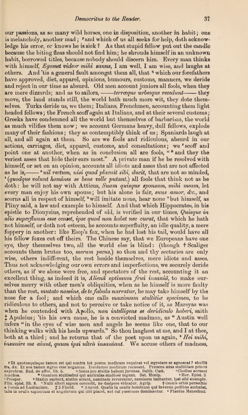our passions, as so many wild horses, one in disposition, another in habit; one is melancholy, another mad; pand which of us all seeks for help, doth acknow¬ ledge his error, or knows he is sick 1 As that stupid fellow put out the candle because the biting fleas should not find him; he shrouds himself in an unknown habit, borrowed titles, because nobody should discern him. Every man thinks with himself, Egomet videor mihi sanies, I am well, I am wise, and laughs at others. And ’tis a general fault amongst them all, that q which our forefathers have approved, diet, apparel, opinions, humours, customs, manners, we deride and reject in our time as absurd. Old men account juniors all fools, when they are mere dizzards; and as to sailors,-terreeque urbesque recedunt-they move, the land stands still, the world hath much more wit, they dote them¬ selves. Turks deride us, we them; Italians, Frenchmen, accounting them light headed fellows; the French scoff again at Italians, and at their several customs; Greeks have condemned all the world but themselves of barbarism, the world as much vilifies them now; we account Germans heavy, dull fellows, explode many of their fashions; they as contemptibly think of us; Spaniards laugh at all, and all again at them. So are we fools and ridiculous, absurd in our actions, carriages, diet, apparel, customs, and consultations; we r scoff and point one at another, when as in conclusion all are fools, “ * and they the veriest asses that hide their ears most.” A private man if he be resolved with himself, or set on an opinion, accounts all idiots and asses that are not affected as he is,-8 nil rectum, nisi quod placuit sibi, ducit, that are not so minded, * (quodque volunt homines se bene velle putant,) all fools that think not as he doth: he will not say with Atticus, Suam quisque spemsam, mihi meam, let every man enjoy his own spouse; but his alone is fair, suus amor, &c., and scorns all in respect of himself, will imitate none, hear none vbut himself, as Pliny said, a law and example to himself. And that which Hippocrates, in his epistle to Dionysius, reprehended of old, is verified in our times, Quisque in alio superjluum esse censet, ipse quod non habet nec curat, that which he hath not himself, or doth not esteem, he accounts superfluity, an idle quality, a mere foppery in another: like Esop’s fox, when he had lost his tail, would have all his fellow foxes cut off theirs. The Chinese say, that we Europeans have one eye, they themselves two, all the world else is blind: (though t Scaliger accounts them brutes too, merum pecus,) so thou and thy sectaries are only wise, others indifferent, the rest beside themselves, mere idiots and asses. Thus not acknowledging our own errors and imperfections, we securely deride others, as if we alone were free, and spectators of the rest, accounting it an excellent thing, as indeed it is, Aliena optimum frui insanid, to make our¬ selves merry with other men’s obliquities, when as he himself is more faulty than the rest, mutato nomine, de te fabula narratur, he may take himself by the nose for a fool; and which one calls maximum stultitice specimen, to be ridiculous to others, and not to perceive or take notice of it, as Marsyas was when he contended with Apollo, non intelligens se deridiculo haberi, saith + Apuleius; ’tis his own cause, he is a convicted madman, as w Austin well infers “in the eyes of wise men and angels he seems like one, that to our thinking walks with his heels upwards.” So thou laughest at me, and I at thee, both at a third; and he returns that of the poet upon us again, x IIei mihi, insanire me aiunt, quum ipsi ultro insaniant. We accuse others of madness, rEt quotusquisque tamen est qui contra tot pestes medicurr. requirat vel segrotare se agnoscat ? ebulllt fra, ifec. Et nos tamen segro3 esse negamus. Incolumes medicum recusant. Praisens retas stultitiam priscis exprobrat. Bud. de affec. lib. 5. a Senes pro stultis habent juvenes. Balth. Cast. rClodius aceusat mtechos. * Omnium stultissimi qui auriculas studiose tegunt. Sat. Menip. * Hor. Epist. 2. 1 Prosper. n Statim sapiunt, statim sciunt, neminem reverentur, neminem imitantur, ipsi sibi exemplo. Plin. epist. lib. 8. vNulli alteri sapere concedit, ne desipere videatur. Agrip. fOmnis orbis persechio a Persia ad Lusitaniam. $ 2-Florid. w August. Qualis in oculis hominuin qui Inversis pedibus ambulat, Ulis in oculis sapientuia et angelorum qui sibi placet, aut cui passiones dominantur. x Plautus Menechmi.