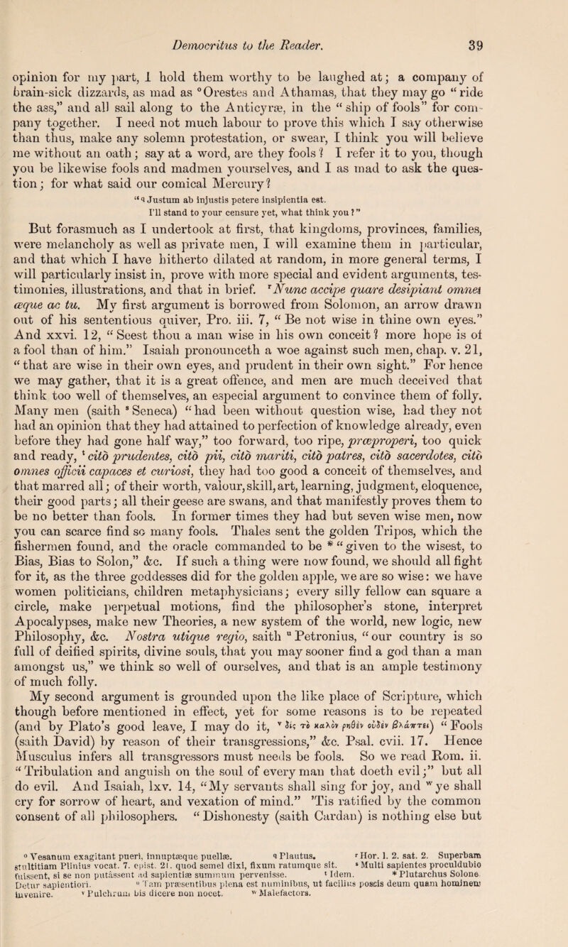 opinion for my part, 1 hold them worthy to be laughed at; a company of brain-sick dizzards, as mad as 0Orestes and Athamas, that they may go “ride the ass,” and all sail along to the Anticyrse, in the “ship of fools” for com¬ pany together. I need not much labour to prove this which I say otherwise than thus, make any solemn protestation, or swear, I think you will believe me without an oath; say at a word, are they fools ? I refer it to you, though you be likewise fools and madmen yourselves, and I as mad to ask the ques¬ tion; for what said our comical Mercury? Justum ab injustis petere insipientia eat. I’ll stand to your censure yet, what think you ? ” But forasmuch as I undertook at first, that kingdoms, provinces, families, were melancholy as well as private men, I will examine them in particular, and that which I have hitherto dilated at random, in more general terms, I will particularly insist in, prove with more special and evident arguments, tes¬ timonies, illustrations, and that in brief. rNunc accipe quare desipiant omnei ceque ac tu. My first argument is borrowed from Solomon, an arrow drawn out of his sententious quiver, Pro. iii. 7, “ Be not wise in thine own eyes.” And xxvi. 12, “ Seest thou a man wise in his own conceit ? more hope is of a fool than of him.” Isaiah pronounceth a woe against such men, chap. v. 21, “that are wise in their own eyes, and prudent in their own sight.” For hence we may gather, that it is a great offence, and men are much deceived that think too well of themselves, an especial argument to convince them of folly. Many men (saith 8 Seneca) “ had been without question wise, had they not had an opinion that they had attained to perfection of knowledge alread}7-, even before they had gone half way,” too forward, too ripe, prceproperi, too quick and ready, * cito prudentes, citd pii, cito mariti, cito patres, cito sacerdotes, citb omnes officii capaces et curiosi, they had too good a conceit of themselves, and that marred all; of their worth, valour, skill, art, learning, judgment, eloquence, their good parts; all their geese are swans, and that manifestly proves them to be no better than fools. In former times they had but seven wise men, now you can scarce find so many fools. Thales sent the golden Tripos, which the fishermen found, and the oracle commanded to be * “ given to the wisest, to Bias, Bias to Solon,” &c. If such a thing were now found, we should all fight for it, as the three goddesses did for the golden apple, we are so wise: we have women politicians, children metaphysicians; every silly fellow can square a circle, make perpetual motions, find the philosopher’s stone, interpret Apocalypses, make new Theories, a new system of the world, new logic, new Philosophy, &c. Nostra utique regio, saith u Petronius, “ our country is so full of deified spirits, divine souls, that you may sooner find a god than a man amongst us,” we think so well of ourselves, and that is an ample testimony of much folly. My second argument is grounded upon the like place of Scripture, which though before mentioned in effect, yet for some masons is to be repeated (and by Plato’s good leave, I may do it, v ™ “ Fools (saith David) by reason of their transgressions,” &c. Psal. cvii. 17. Hence Musculus infers all transgressors must needs be fools. So we read Bom. ii. “Tribulation and anguish on the soul of every man that doeth evil;” but all do evil. And Isaiah, lxv. 14, “My servants shall sing for joy, and wye shall cry for sorrow of heart, and vexation of mind.” ’Tis ratified by the common consent of all philosophers. “Dishonesty (saith Cardan) is nothing else but 0 Vesanum exagitant pueri, innuptceque puellae. a Plautus. rHor. 1. 2. sat. 2. Superbam sTultitiam Plinius vocat. 7. epist. 21. quod semel dixi, fixum ratuinque sit. “Multi sapientes proculdubio t'uissent, si se non putassent ad sapientiae summum pervenisse. 1 Idem. * Plutarchus Solone Detur sapientiori. 11 Tam prsesentibus plena est numinibus, ut facilius poscis deum quam homineu? bivenire. v Pul eh rum bis dicere non nocet. w Malefactors.