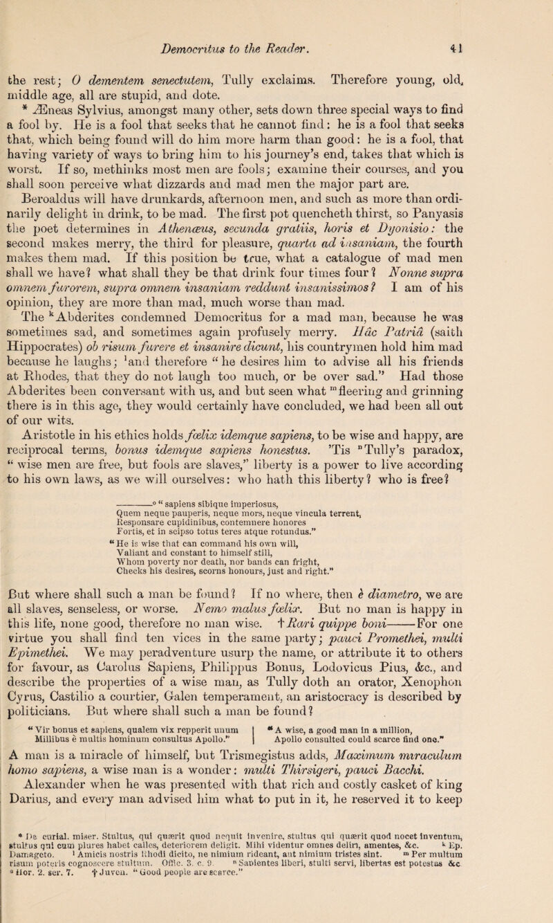 the rest; 0 demeniem senectutem, Tully exclaims. Therefore young, old, middle age, all are stupid, and dote. * .ZEneas Sylvius, amongst many other, sets down three special ways to find a fool by. He is a fool that seeks that he cannot find: he is a fool that seeks that, which being found will do him more harm than good: he is a fool, that having variety of ways to bring him to his journey’s end, takes that which is worst. If so, methinks most men are fools; examine their courses, and you shall soon perceive what dizzards and mad men the major part are. Beroaldus will have drunkards, afternoon men, and such as more than ordi¬ narily delight in drink, to be mad. The first pot quencheth thirst, so Panyasis the poet determines in Athenceus, secunda gratiis, horis et Dyonisio: the second makes merry, the third for pleasure, quarta ad insaniam, the fourth makes them mad. If this position be true, what a catalogue of mad men shall we have? what shall they be that drink four times four? Nonne supra omnem farorem, supra omnem insaniam reddunt insanissimos ? I am of his opinion, they are more than mad, much worse than mad. The kAbderites condemned Democritus for a mad man, because he was sometimes sad, and sometimes again profusely merry. Hdc Patrid (saith Hippocrates) ob risum furere et insanire dicunt, bis countrymen hold him mad because he laughs; ’and therefore “he desires him to advise all his friends at lihodes, that they do not laugh too much, or be over sad.” Had those Abderites been conversant with us, and but seen what m fleering and grinning there is in this age, they would certainly have concluded, we had been all out of our wits. Aristotle in his ethics holds foelix idemque sapiens, to be wise and happy, are reciprocal terms, bonus idemque sapiens honestus. ’Tis Tally’s paradox, “ wise men are free, but fools are slaves,” liberty is a power to live according to his own laws, as we will ourselves: who hath this liberty? who is free? -0 “ sapiens sibique imperiosus, Quem neque pauperis, neque mors, neque vincula terrent, Responsare cupidinibus, contemnere honores Fortis, et in seipso totus teres atque rotundus.” “He is wise that can command his own will, Valiant and constant to himself still, Whom poverty nor death, nor bands can fright, Checks his desires, scorns honours, just and right.” But where shall such a man be found? If no where, then e diametro, we are all slaves, senseless, or worse. Nemo malus foelix. But no man is happy in th is life, none good, therefore no man wise, tPari quippe boni--For one virtue you shall find ten vices in the same party; pauci Promethei, multi Epimethei. We may peradventure usurp the name, or attribute it to others for favour, as Carolus Sapiens, Philippus Bonus, Lodovicus Piu3, &c., and describe the properties of a wise man, as Tully doth an orator, Xenophon Cyrus, Castilio a courtier, Galen temperament, an aristocracy is described by politicians. But where shall such a man be found? “ Vir bonus et sapiens, qualem vix repperit unum I ** A wise, a good man in a million, Millibus e multis hominum consultus Apollo.” | Apollo consulted could scarce find one. A man is a miracle of himself, but Trismegistus adds, Maximum miraculum homo sapiens, a wise man is a wonder: multi Thirsigeri, pauci Bacchi. Alexander when he was presented with that rich and costly casket of king Darius, and every man advised him what to put in it, he reserved it to keep ♦ Da carial. miser. Stultus, qui quserit quod nequit invenire, stultus qui quserit quod nocet inventum, stulfus qui cum plures habet calles, deteriorern deligit. Mihi videntur omnes delin, amentes, &c. k Ep. Damageto, 1 Amicis nostris Ehodi dicito, ne nimiurn rideant, ant nimium tristes sint. m Per multum risum poteris cognoscere stulturn. Offic. 3. c. S. Sanientes liberi, stulti servi, libertas est potestas &c