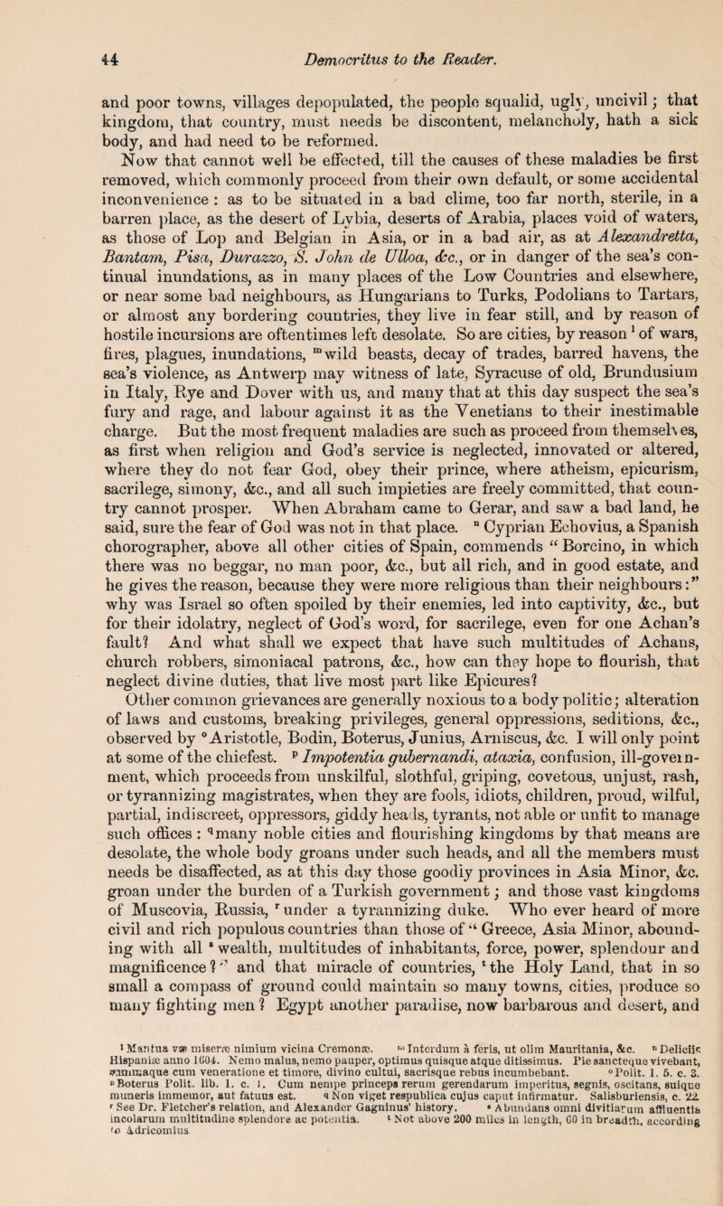 and poor towns, villages depopulated, the people squalid, ugh , uncivil; that kingdom, that country, must needs be discontent, melancholy, hath a sick body, and had need to be reformed. Now that cannot well be effected, till the causes of these maladies be first removed, which commonly proceed from their own default, or some accidental inconvenience : as to be situated in a bad clime, too far north, sterile, in a barren place, as the desert of Lvbia, deserts of Arabia, places void of waters, as those of Lop and Belgian in Asia, or in a bad air, as at Alexandretta, Bantam, Pisa, Durazzo, S. John de Ulloa, dec., or in danger of the sea’s con¬ tinual inundations, as in many places of the Low Countries and elsewhere, or near some bad neighbours, as Hungarians to Turks, Podolians to Tartars, or almost any bordering countries, they live in fear still, and by reason of hostile incursions are oftentimes left desolate. So are cities, by reason 1 of wars, fires, plagues, inundations, “wild beasts, decay of trades, barred havens, the sea’s violence, as Antwerp may witness of late, Syracuse of old, Brundusium in Italy, Rye and Dover with us, and many that at this day suspect the sea’s fury and rage, and labour against it as the Venetians to their inestimable charge. But the most frequent maladies are such as proceed from themseh es, as first when religion and God’s service is neglected, innovated or altered, where they do not fear God, obey their prince, where atheism, epicurism, sacrilege, simony, <fcc., and all such impieties are freely committed, that coun¬ try cannot prosper. When Abraham came to Gerar, and saw a bad land, he said, sure the fear of God was not in that place. n Cyprian Echovius, a Spanish chorographer, above all other cities of Spain, commends “ Borcino, in which there was no beggar, no man poor, &c., but ail rich, and in good estate, and he gives the reason, because they were more religious than their neighbours why was Israel so often spoiled by their enemies, led into captivity, &c., but for their idolatry, neglect of God’s word, for sacrilege, even for one Aclian’s fault? And what shall we expect that have such multitudes of Achans, church robbers, simoniacal patrons, &c., how can they hope to flourish, that neglect divine duties, that live most part like Epicures? Other common grievances are generally noxious to a body politic; alteration of laws and customs, breaking privileges, general oppressions, seditions, &c., observed by 0 Aristotle, Bodin, Boterus, Junius, Arniscus, &c. I will only point at some of the chiefest. p Impotentia gubernandi, ataxia, confusion, ill-govern¬ ment, which proceeds from unskilful, slothful, griping, covetous, unjust, rash, or tyrannizing magistrates, when they are fools, idiots, children, proud, wilful, partial, indiscreet, oppressors, giddy heads, tyrants, not able or unfit to manage such offices : qmany noble cities and flourishing kingdoms by that means are desolate, the whole body groans under such heads, and all the members must needs be disaffected, as at this day those goodly provinces in Asia Minor, &c. groan under the burden of a Turkish government; and those vast kingdoms of Muscovia, Russia, r under a tyrannizing duke. Who ever heard of more civil and rich populous countries than those of1,4 Greece, Asia Minor, abound¬ ing with all * wealth, multitudes of inhabitants, force, power, splendour and magnificence ?and that miracle of countries, 1 the Holy Land, that in so small a compass of ground could maintain so many towns, cities, produce so many fighting men ? Egypt another paradise, now barbarous and desert, and 1 Mantua vsp miser.se niraium vicina Cremona;. Interdum a feris, ut olim Mauritania, &c. n Deliciic Hispanise anno 1004. Nemo malus, nemo pauper, optiinus quisqueatque ditissimus. Piesancteque vivebant, fRimmaque cum veneratione et timore, divino cultui, sacrisque rebus incumbebant. °Polit. 1. 5. c. 3. o Boterus Polit. lib. 1. c. 1. Cum nempe princeps rerum gerendarum imperitus, segnis, oscitans, suique muneris immemor, aut fatuus est. a Non viget respublica cujus caput infirmatur. Salisburiensis, c. 22. r See Dr. Fletcher’s relation, and Alexander Gagninus’ history. « Abundans omni dlvitiarum affluentlh incolarum nvultitudine splendore ac potentia. ‘ Not above 200 miles in length, 00 in breadth, according <o Adricomius