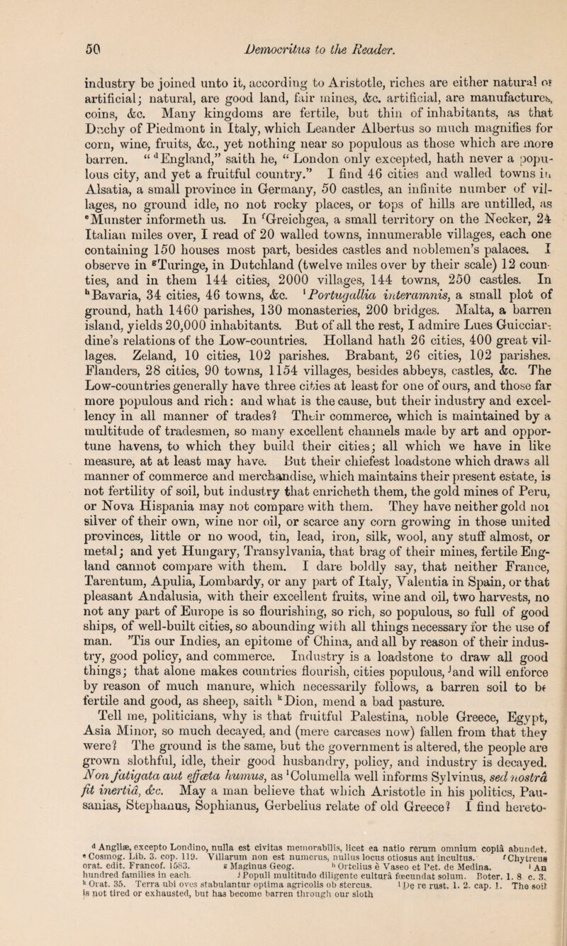 industry be joined unto it, according to Aristotle, riches are either natural o? artificial; natural, are good land, fair mines, &c. artificial, are manufacture^ coins, &c. Many kingdoms are fertile, but thin of inhabitants, as that Duchy of Piedmont in Italy, which Leander Albertus so much magnifies for corn, wine, fruits, &c., yet nothing near so populous as those which are more barren. “ d England,” saith he, “ London only excepted, hath never a popu¬ lous city, and yet a fruitful country.” I find 46 cities and walled towns in Alsatia, a small province in Germany, 50 castles, an infinite number of vil¬ lages, no ground idle, no not rocky places, or tops of hills are untilled, as eMunster informeth us. In fGreichgea, a small territory on the Necker, 24 Italian miles over, I read of 20 walled towns, innumerable villages, each one containing 150 houses most part, besides castles and noblemen’s palaces. I observe in gTuringe, in Dutchland (twelve miles over by their scale) 12 coun¬ ties, and in them 144 cities, 2000 villages, 144 towns, 250 castles. In h Bavaria, 34 cities, 46 towns, &c. 1 Portugallia interamnis, a small plot of ground, hath 1460 parishes, 130 monasteries, 200 bridges. Malta, a barren island, yields 20,000 inhabitants. But of all the rest, I admire Lues Guicciar- dine’s relations of the Low-countries. Holland hath 26 cities, 400 great vil¬ lages. Zeland, 10 cities, 102 parishes. Brabant, 26 cities, 102 parishes. Flanders, 28 cities, 90 towns, 1154 villages, besides abbeys, castles, &c. The Low-countries generally have three cities at least for one of ours, and those far more populous and rich: and what is the cause, but their industry and excel¬ lency in all manner of trades'? Their commerce, which is maintained by a multitude of tradesmen, so many excellent channels made by art and oppor¬ tune havens, to which they build their cities; all which we have in like measure, at at least may have. But their chiefest loadstone which draws all manner of commerce and merchandise, which maintains their present estate, is not fertility of soil, but industry that enricheth them, the gold mines of Peru, or Nova Hispania may not compare with them. They have neither gold noi silver of their own, wine nor oil, or scarce any corn growing in those united provinces, little or no wood, tin, lead, iron, silk, wool, any stuff almost, or metal; and yet Hungary, Transylvania, that brag of their mines, fertile Eng¬ land cannot compare with them. I dare boldly say, that neither France, Tarentum, Apulia, Lombardy, or any part of Italy, Yalentia in Spain, or that pleasant Andalusia, with their excellent fruits, wine and oil, two harvests, no not any part of Europe is so flourishing, so rich, so populous, so full of good ships, of well-built cities, so abounding with all things necessary for the use of man. ’Tis our Indies, an epitome of China, and all by reason of their indus¬ try, good policy, and commerce. Industry is a loadstone to draw all good things; that alone makes countries flourish, cities populous,Jand will enforce by reason of much manure, which necessarily follows, a barren soil to bf fertile and good, as sheep, saith kDion, mend a bad pasture. Tell me, politicians, why is that fruitful Palestina, noble Greece, Egypt, Asia Minor, so much decayed, and (mere carcases now) fallen from that they were? The ground is the same, but the government is altered, the people are grown slothful, idle, their good husbandry, policy, and industry is decayed. Non fatigata aut eficeta humus, as ‘Columella well informs Sylvinus, sednostra fit inertia, <5sc. May a man believe that which Aristotle in his politics, Pau- sanias, Stephanus, Sophianus, Gerbelius relate of old Greece? I find hereto- d Angliae, excepto Londino, nulla est civitas memorabilis, licet ea natio renim omnium copia abundet. « Cosmog. Lib. 3. cop. 119. Villarum non est numerus, nullus locus otiosus aut incultus. rChytreus orat. edit. Francof. 1583. s Maginus Geog. h Ortelius e Vaseo et Pet. de Medina. i An hundred families in each. i Populi inultitudo diligente eultura foecundat solum. Boter. 1.8 c. 3. k Orat. 35. Terra ubi ovcs stabulantur optima agricolis ob stercus. l ,pe re rust. 1. 2. cap. 1. The soil is pot tired or exhausted, but has become barren through our sloth