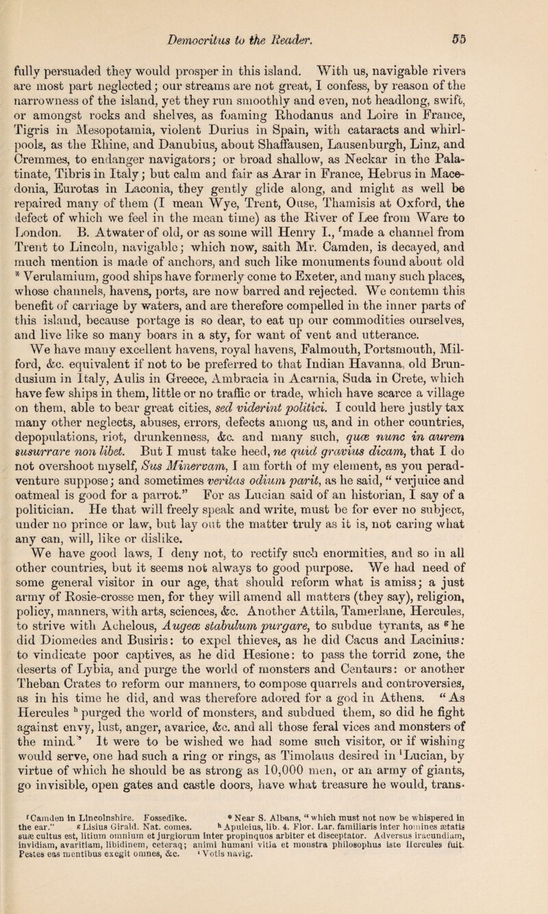 fully persuaded they would prosper in this island. With us, navigable rivers are most part neglected; our streams are not great, I confess, by reason of the narrowness of the island, yet they run smoothly and even, not headlong, swift, or amongst rocks and shelves, as foaming Rhodanus and Loire in France, Tigris in Mesopotamia, violent Durius in Spain, with cataracts and whirl¬ pools, as the Rhine, and Danubius, about Shaffausen, Lausenburgh, Linz, and Cremmes, to endanger navigators; or broad shallow, as Neckar in the Pala- tinate, Tibris in Italy; but calm and fair as Arar in France, Hebrus in Mace¬ donia, Eurotas in Laconia, they gently glide along, and might as well be repaired many of them (I mean Wye, Trent, Ouse, Tliamisis at Oxford, the defect of which we feel in the mean time) as the River of Lee from Ware to London. B. Atwater of old, or as some will Henry I., fmade a channel from Trent to Lincoln, navigable; which now, saith Mr. Camden, is decayed, and much mention is made of anchors, and such like monuments found about old * Verulamium, good ships have formerly come to Exeter, and many such places, whose channels, havens, ports, are now barred and rejected. We contemn this benefit of carriage by waters, and are therefore compelled in the inner parts of this island, because portage is so dear, to eat up our commodities ourselves, and live like so many boars in a sty, for want of vent and utterance. We have many excellent havens, royal havens, Falmouth, Portsmouth, Mil¬ ford, &c. equivalent if not to be preferred to that Indian Havanna, old Bran- dusium in Italy, Aulis in Greece, Ambracia in Acarnia, Suda in Crete, which have few ships in them, little or no traffic or trade, which have scarce a village on them, able to bear great cities, sed viderint politici. I could here justly tax many other neglects, abuses, errors, defects among us, and in other countries, depopulations, riot, drunkenness, &c. and many such, quee nunc in aurem susurrare non libel. But I must take heed, ne quid gravius dicam, that I do not overshoot myself, Sus Minervam, I am forth of my element, as you perad- venture suppose; and sometimes veritas odium parit, as he said, “ verjuice and oatmeal is good for a parrot.” For as Lucian said of an historian, I say of a politician. He that will freely speak and write, must be for ever no subjeer, under no prince or law, but lay out the matter truly as it is, not caring what any can, will, like or dislike. We have good laws, I deny not, to rectify such enormities, and so in all other countries, but it seems not always to good purpose. We had need of some general visitor in our age, that should reform what is amiss; a just army of Rosie-crosse men, for they will amend all matters (they say), religion, policy, manners, with arts, sciences, &c. Another Attila, Tamerlane, Hercules, to strive with Achelous, Augece siabulum purgare, to subdue tyrants, as ghe did Diomedes and Busiris: to expel thieves, as he did Cacus and Lacinius: to vindicate poor captives, as he did Hesione: to pass the torrid zone, the deserts of Lybia, and purge the world of monsters and Centaurs: or another Theban Crates to reform our manners, to compose quarrels and controversies, as in his time he did, and was therefore adored for a god in Athens. “As Hercules h purged the world of monsters, and subdued them, so did he fight against envy, lust, anger, avarice, &c. and all those feral vices and monsters of the mind, ’ It were to be wished we had some such visitor, or if wishing would serve, one had such a ring or rings, as Timolaus desired in 'Lucian, by virtue of which he should be as strong as 10,000 men, or an army of giants, go invisible, open gates and castle doors, have what treasure he would, trails- f Camden in Lincolnshire. Fossedike. * Near S. Albans, “which must not now be whispered in the ear.” sLisius Girald. Nat. comes. h Apuleius, lib. 4. Flor. Lar. familiaris inter homines astatia suaj cultus est, litium omnium et jurgiorum inter propinquos arbiter et disceptator. Adversus iracundiam, invidiam, avaritiam, libidinem, ceteraq; animi humani vitia et monstra philosophus iste Hercules fuit Pestes eas nmntibus exegit omnes, ike. ' Votis navig.