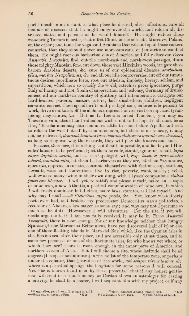 port himself in an instant to what place lie desired, alter affections, cure all manner of diseases, that he might range over the world, and reform all dis¬ tressed states and persons, as he would himself. He might reduce those wandering Tartars in order, that infest China on the one side, Muscovy, Poland, on the other; and tame the vagabond Arabians that rob and spoil those eastern countries, that they should never use more caravans, or janizaries to conduct them. He might root out barbarism out of America, and fully discover Terra Australis Incognita, find out the north-east and north-west passages, drain those mightyMaeotian fens, cut down those vast Hircinian woods, irrigate those barren Arabian deserts, &c. cure us of our epidemical diseases, scorbutum, plica, morbus Neapolitanus, dec. end all our idle controversies, cut off our tumul¬ tuous desires, inordinate lusts, root out atheism, impiety, heresy, schism, and superstition, which now so crucify the world, catechise gross ignorance, purge Italy of luxury and riot, Spain of superstition and jealousy, Germany of drunk¬ enness, all our northern country of gluttony and intemperance, castigate our hard-hearted parents, masters, tutors; lash disobedient children, negligent servants, correct these spendthrifts and prodigal sons, enforce idle persons to work, drive drunkards off the alehouse, repress thieves, visit corrupt and tyran¬ nizing magistrates, &c. But as L. Licinius taxed Timolaus, you may us. These are vain, absurd and ridiculous wishes not to be hoped : all must be as it is, k Bocchalinus may cite commonwealths to come before Apollo, and seek to reform the world itself by commissioners, but there is no remedy, it may not be redressed, desinent homines turn demum stultescere quando esse desinent, so long as they can wag their beards, they will play the knaves and fools. Because, therefore, it is a thing so difficult, impossible, and far beyond Her¬ cules’ labours to be performed; let them be rude, stupid, ignorant, incult, lapis super lapidem sedeat, and as the Apologist will, resp. tussi, et graveoleniia laboret, mundus vitio, let them be barbarous as they are, let them “tyrannize, epicurize, oppress, luxuriate, consume themselves with factions, superstitions, lawsuits, wars and contentions, live in riot, poverty, want, misery; rebel, wallow as so many swine in their own dung, with Ulysses’ companions, stultoa jubeo esse libenter, I will yet, to satisfy and please myself, make an Utopia of mine own, a new Atlantis, a poetical commonwealth of mine own, in which I will freely domineer, build cities, make laws, statutes, as I list myself. And why may I not?-* Pictoribus atque poetis, dec. You know what liberty poets ever had, and besides, my predecessor Democritus was a politician, a recorder of Abdera, a law maker as some say; and why may not I presume so much as he did? Howsoever I will adventure. For the site, if you will needs urge me to it, I am not fully resolved, it may be in Terra Australi Incognita, there is room enough (for of my knowledge neither that hungry Spaniard,! nor Mercurius Britannicus, have yet discovered half of it) or else one of those floating islands in Mare del Zur, which like the Cyanian isles in the Euxine sea, alter their place, and are accessible only at set times, and to some few persons; or one of the Fortunate isles, for who knows yet where, or which they are? there is room enough in the inner parts of America, and northern coasts of Asia. But I will choose a site, whose latitude shall be 45 degrees (I respect not minutes) in the midst of the temperate zone, or perhaps under the equator, that Jparadise of the world, ubi semper virens laurus, dec. where is a perpetual spring: the longitude for some reasons I will conceal. Yet “be it known to all men by these presents,” that if any honest gentle¬ man will send in so much money, as Cardan allows an astrologer for casting a nativity, he shall be a sharer, 1 will acquaint him with my project, or if any 11 Kaggnalios, part 2, cap. 2, et part 3, c. 17 'Velent. Andrew Apolog. manip. 604. ™ Qai sordidus eat, sordescat adhuc * Hor. f Ferdinando Quir. 1612. £ Vide Acosta et Laiel.