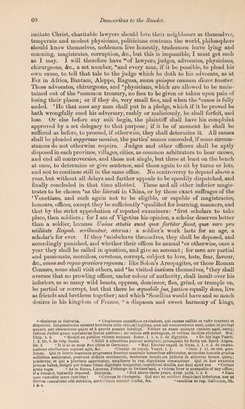 imitate Christ, charitable lawyers should love their neighbours as themselves, temperate and modest physicians, politicians contemn the world, philosophers should know themselves, noblemen live honestly, tradesmen leave lying and cozening, magistrates, corruption, &c., but this is impossible, I must get such as 1 may. I will therefore have m of lawyers, j ndges, advocates, physicians, chirurgeons, <fec., a set number, “and every man, if it be possible, to plead his own cause, to tell that tale to the judge which he doth to his advocate, as at Fez in Africa, Bantam, Aleppo, Bagusa, mam quisque causam dicere tenetur. Those advocates, chirurgeons, and physicians, which are allowed to be main¬ tained out of the pcommon treasury, no fees to be given or taken upon pain of losing their places; or if they do, very small fees, and when the qcause is fully ended. rHe that sues any man shall put in a pledge, which if it be proved he hath wrongfully sued his adversary, rashly or maliciously, he shall forfeit, and lose. Or else before any suit begin, the plaintiff shall have his complaint approved by a set delegacy to that purpose; if it be of moment he shall be suffered as before, to proceed, if otherwise, they shall determine it. All causes shall be pleaded suppresso nomine, the parties’ names concealed, if some circum¬ stances do not otherwise require. Judges and other officers shall be aptly disposed in each province, villages, cities, as common arbitrators to hear causes, aiud end all controversies, and those not single, but three at least on the bench at once, to determine or give sentence, and those again to sit by turns or lots, and not to continue still in the same office. No controversy to depend above a year, but without all delays and further appeals to be speedily dispatched, and finally concluded in that time allotted. These and all other inferior magis¬ trates to be chosen 8as the literati in China, or by those exact suffrages of the ‘Venetians, and such again not to be eligible, or capable of magistracies, honours, offices, except they be sufficiently “qualified for learning, manners, and that by the strict approbation of reputed examiners: xfirst scholars to take place, then soldiers ; for I am of Vigetius his opinion, a scholar deserves better than a soldier, because Unius cetatis sunt quce fortiter fount, quoe vero pro utilitate Reipub. scribuntur, ceterna: a soldier’s work lasts for an age, a scholar’s for ever. If they ymisbehave themselves, they shall be deposed, and accordingly punished, and whether their offices be annual zor otherwise, once a year they shall be called in question, and give an account; for men are partial and passionate, merciless, covetous, corrupt, subject to love, hate, fear, favour, &c., omne sub regno graviore regnum: like Solon’s Areopagites, or those IIoman Censors, some shall visit others, and 8 be visited invicem themselves, bthey shall oversee that no prowling officer, under colour of authority, shall insult over his inferiors, as so many wild beasts, oppress, domineer, flea, grind, or trample on, be partial or corrupt, but that there be cequabile jus, justice equally done, live as friends and brethren together; and which cSesellius would have and so much desires in his kingdom of France, a a diapason and sweet harmony of kings, “ Simlerus in Helvetia. u Utopienses causidicos excludunt, qui causas callide et vafre tractent et disputent. Iniqnissimum censent hominem ullis obligari legibus, quse aut numerosiores sunt, quam utperlegi queant, aut obscuriores quam ut & quovis possint intelligi. Volunt ut suam quisque causam agat, eamq; referat Judici quam narraturus fuerat patrono; sic minus erit ambagum, et veritas facilius elicietur. Mor. Utop. 1. 2. 0 Medici ex publico victum sumunt. Boter. 1. 1. c. 5. de .Egyptiis. p De his lege Patrit. 1. 3. tit. 8. de reip. Instit. a Nihil h clientibus patroni accipiant, priusquam lis finita est. Barcl. Argen. lib. 3. r It is so in most tee cities in Germany. 8 Mat. Riccius exped. in Sinas, 1. 1. c. 5. de exami- natione electionum copiose xgit, &c. ‘Contar. de repub. Venet. 1. 1. u Osor. 1. 11. de reb. gest. Eman. Qui in literis maximos progressus fecerint maximis honoribus afficiuntur, secundus honoris gradus militibus assignatur, postremi ordinis mechanicis, doctorum hominam judiciis in altiorem locum quisq; prasfertur, et qui a plurimis approbatur, ampliores in rep. dignitates consequitur. Qui in hoc examine primas habet, insigni per totam vitam dignitate insignitur, marchioni similis, aut duci apud nos. x Cedant arma togae. > As in Berne, Lucerne, Friburge in Switzerland, a vicious liver is uncapable of any office; if a Senator, instantly deposed. Simlerus. zNot above three years, Arist. polit. 5. c. 8. a Nam quis custodiet ipsos custodes? bCytreus in Greisgeia. Qui non ex sublimi despiciant inferiores, nec ut bestias eonculcent sibi subditos, auctoritatis nomini confisi, &c. 'Sesellius de rep. Gallorum, lib. i & is.