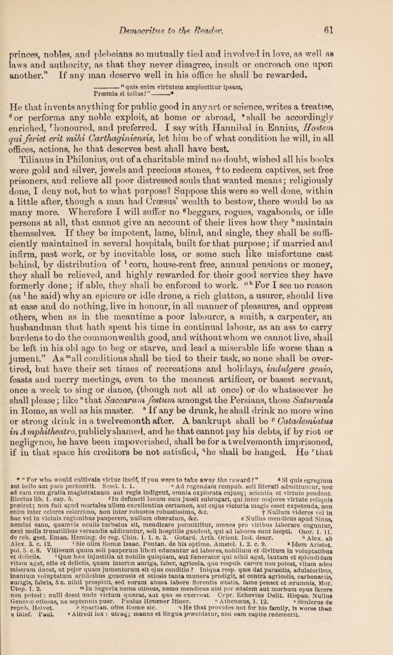 princes, nobles, and plebeians so mutually tied and involved in love, as well as laws and authority, as that they never disagree, insult or encroach one upon another.” If any man deserve well in his office he shall be rewarded. -“quis enim virtutem amplectitur ipsam, Proemia si tollas?”-* He that invents anything for public good in any art or science, writes a treatise, d or performs any noble exploit, at home or abroad, 6 shall be accordingly enriched, f honoured, and preferred. I say with Hannibal in Ennius, Hostem qui fevict exit mihi Carthaginiensis, let him be of what condition he will, in all offices, actions, he that deserves best shall have best. Tilianus in Philonius, out of a charitable mind no doubt, wished all his books were gold and silver, jewels and precious stones, tto redeem captives, set free prisoners, and relieve all poor distressed souls that wanted means; religiously done, I deny not, but to what purpose'! Suppose this were so well done, within a little after, though a man had Croesus’ wealth to bestow, there would be as many more. Wherefore I will suffer no gbeggars, rogues, vagabonds, or idle persons at all, that cannot give an account of their lives how they h maintain themselves. If they be impotent, lame, blind, and single, they shall be suffi¬ ciently maintained in several hospitals, built for that purpose; if married and infirm, past work, or by inevitable loss, or some such like misfortune cast behind, by distribution of 1 corn, house-rent free, annual pensions or money, they shall be relieved, and highly rewarded for their good service they have formerly done; if able, they shall be enforced to work. akFor I see no reason (as 1 he said) why an epicure or idle drone, a rich glutton, a usurer, should live at ease and do nothing, live in honour, in all manner of pleasures, and oppress others, when as in the meantime a poor labourer, a smith, a carpenter, an husbandman that hath spent his time in continual labour, as an ass to carry burdens to do the commonwealth good, and without whom we cannot live, shall be left in his old age to beg or starve, and lead a miserable life worse than a jument.” As mall conditions shall be tied to their task, so none shall be over¬ tired, but have their set times of recreations and holidays, indulgere genio, feasts and merry meetings, even to the meanest artificer, or basest servant, once a week to sing or dance, (though not all at once) or do whatsoever he shall please; like that Saccaruvi festum amongst the Persians, those Saturnals in Rome, as well as his master. 0 If any be drunk, he shall drink no more wine or strong drink in a twelvemonth after. A bankrupt shall be p Catademiatus in A mphitheatro. publicly shamed, and he that cannot pay his debts, if by riot or negligence, he have been impoverished, shall be for a twelvemonth imprisoned, if in that space his creditors be not satisfied, qhe shall be hanged. He rthat * ’* For who would cultivate virtue itself, if you were to take away the reward ?” a Si quis egregium aut hello aut pace perfecerit. Sesel. 1. 1. e Ad regendam rempub. soli literati admittuntur, nec ad earn rem gratia magistratuum aut regis indigent, omnia explorata cujusq; scientia et virtute pendent. Riccius lib. 1. cap. 5. fIn defuncti locum eum jussit subrogari, qui inter majores virtute reliquis prreiret; non fuit apud mortales ullum excellentius certamen, aut cujus victoria magis esset expetenda, non enim inter celeres celerrimo, non inter robustos robustissimo, &c. f Nullum videres vel in hac vel in vicinis regionibus pauperem, nullum obaeratum, &c. s Nullus mendicus apud Sinas, nemini sano, quamvis oculis turbatus sit, mendicare permittitur, omnes pro viribus laborare coguntur, cseci molis trusatilibus versandis addicuntur, soli hospitiis gaudent, qui ad labores sunt inepti. Osor. 1.11. de reb. gest. Eman. Heming. de reg. Chin. 1. 1. c. 3. Gotard. Arth. Orient. Ind. descr. h Alex, ab Alex. 3. c. 12. *Sic olim Romas Isaac. Pontan. de his optime. Amstel. 1. 2. c. 9. kIdem Aristot. pol. 5. c. 8. Vitiosum quum soli pauperum liberi educantur ad labores, nobilium et divitum in voluptatibus et deliciis. 'Quae hiec injustitia ut nobilis quispiam, aut foenerator qui nihil agat, lautam et splendidam vitam agat, otio et deliciis, quum interim auriga, faber, agricola, quo respub. carere non potest, vitam adeo miseram ducat, ut pejor quam jumentorum sit ejus conditio ? Iniqua resp. quse dat parasitis, adulatoribus, inanium voluptatum artiticibus generosis et otiosis tantamunera prodigit, at contra agricolis, carbonariis, aurigis, fabris, &c. nihil prospicit, sed eorum abusa labore florentis aetatis, fame penset et asrumnis, Mor. Utop. 1.2. m In Segovia nemo otiosus, nemo mendicus nisi per setatem aut morbum opus facere non potest: nulli deest unde victum quaerat, aut quo se exerceat. Cvpr. Echovius Delit. Hispan. Nullus Geneva otiosus, ne septennis puer. Paulus Heuzner Itiner. n Athenreus, 1. 12. “Simlerusde repub. Helvet. p Spartian. olim Romas sic. a He that provides not for his family, is -worse than y thief. PauL * Alfredi lex : utraq; inanus et lingua pra;cidatur, nisi earn capite redemerit.