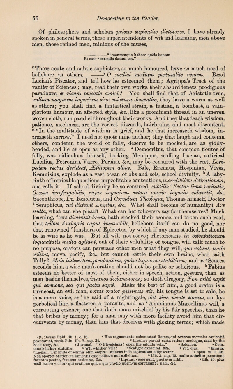 Of philosophers and scholars priscce sapieniice dictatores, I have already spoken in general terms, those superintendents of wit and learning, men above men, those refined men, minions of the muses, -“ ‘ mentemque habere qugis bonam Et esse n corculis datum est.”- * These acute and subtle sophisters, so much honoured, have as much need of hellebore as others. -y 0 medici mediam pertundite venom. Read Lucian’s Piscator, and tell how he esteemed them; Agrippa’s Tract of the vanity of Sciences; nay, read their own works, their absurd tenets, prodigious paradoxes, et risvm teneatis amici 1 You shall find that of Aristotle true, nullum magnum ingenium sine mixtura dementice, they have a worm as well as others; you shall find a fantastical strain, a fustian, a bombast, a vain¬ glorious humour, an aflected style, &c., like a prominent thread in an uneven woven cloth, run parallel throughout their works. And they that teach wisdom, patience, meekness, are the veriest dizzards, hairbrains, and most discontent. “ * In the multitude of wisdom is grief, and he that increaseth wisdom, in- creaseth sorrow.” I need not quote mine author; they that laugh and contemn others, condemn the world of folly, deserve to be mocked, are as giddy- headed, and lie as open as any other. 8 Democritus, that common flouter of folly, was ridiculous himself, barking Menippus, scoffing Lucian, satirical Lucilius, Petronius, Yarro, Persius, &c., may be censured with the rest, Lori- pedem rectus derideat, NEthiopem albus. Bale, Erasmus, Hospinian, Yives, Kemnisius, explode as a vast ocean of obs and sols, school divinity. bA laby¬ rinth of intricable questions, unprofitable contentions, incredibilem delirationem, one calls it. If school divinity be so censured, subtilis c Scotus lima veritatisf Occam irrefragabilis, cujus ingenium vetera omnia ingenia subvertit, doc. Baconthrope, Dr. Resolutus, and Corculum Theologice, Thomas himself, Doctor 1 Seraphicus, cui dictavit Angelas, doc. What shall become of humanity? Ars stulta, what can she plead? What can her followers say for themselves? Much learning, ecere-diminuit-brum, hath cracked their sconce, and taken such root, that tribus Anticyris caput insanabile, hellebore itself can do no good, nor that renowned f lanthorn of Epictetus, by which if any man studied, he should be as wise as he was. But all will not serve; rhetoricians, in ostentationem loquacitatis multa agitant, out of their volubility of tongue, will talk much to no purpose, orators can persuade other men what they will, quo volunt, unde volunt, move, pacify, &c., but cannot settle their own brains, what saith Tully? Maio indesertamprudentiam, quam loquacem stultitiam; and as g Seneca seconds him, a wise man’s oration should not be polite or solicitous. h Fabius esteems no better of most of them, either in speech, action, gesture, than as men beside themselves, insanos declaraatores; so doth Gregory, Non mihi sapit qui sermone, sed qui factis sapit. Make the best of him, a good orator is a turncoat, an evil man, bonus orator pessimus vir, his tongue is set to sale, he is a mere voice, as 1 he said of a nightingale, dat sine mente sonum, an hy¬ perbolical liar, a flatterer, a parasite, and as kAmmianus Marcellinus will, a corrupting cozener, one that doth more mischief by his fair speeches, than he that bribes by money; for a man may with more facility avoid him that cir¬ cumvents by money, than him that deceives with glozing terms; which made ‘F. Dousse Epid. lib. 1. c. 13. “ Hoc cognomento cohonestati Romee, qui caeteros mortales sapientlS praestarent, testis Plin. lib. 7. cap. 34. x Insanire parant certa ratione modoque, mad by the book they, &c. y Juvenal. “0 Physicians! open the middle vein.” ‘Solomon. “Com¬ munis irrisor stultitise. Wit whither wilt ? c Scaliger exercitat. 324. d Vit. ejus. « Ennius. 'Lucian. Ter mille drachmis olim empta; studens inde sapientiam adipiscetur. eEpist. 21. 1. lib. Non oportet orationem sapientis esse politam aut solicitam. h Lib. 3. cap. 13. multo anhelitu jactatione furentes pectus, frontem caedentes, &c. ‘Lipsius, voces sunt, prsetersa nihil. k Lib. 30. pine facere videtur qui oratione quam qui prtetio quemvis corrumpit: nam, &c.