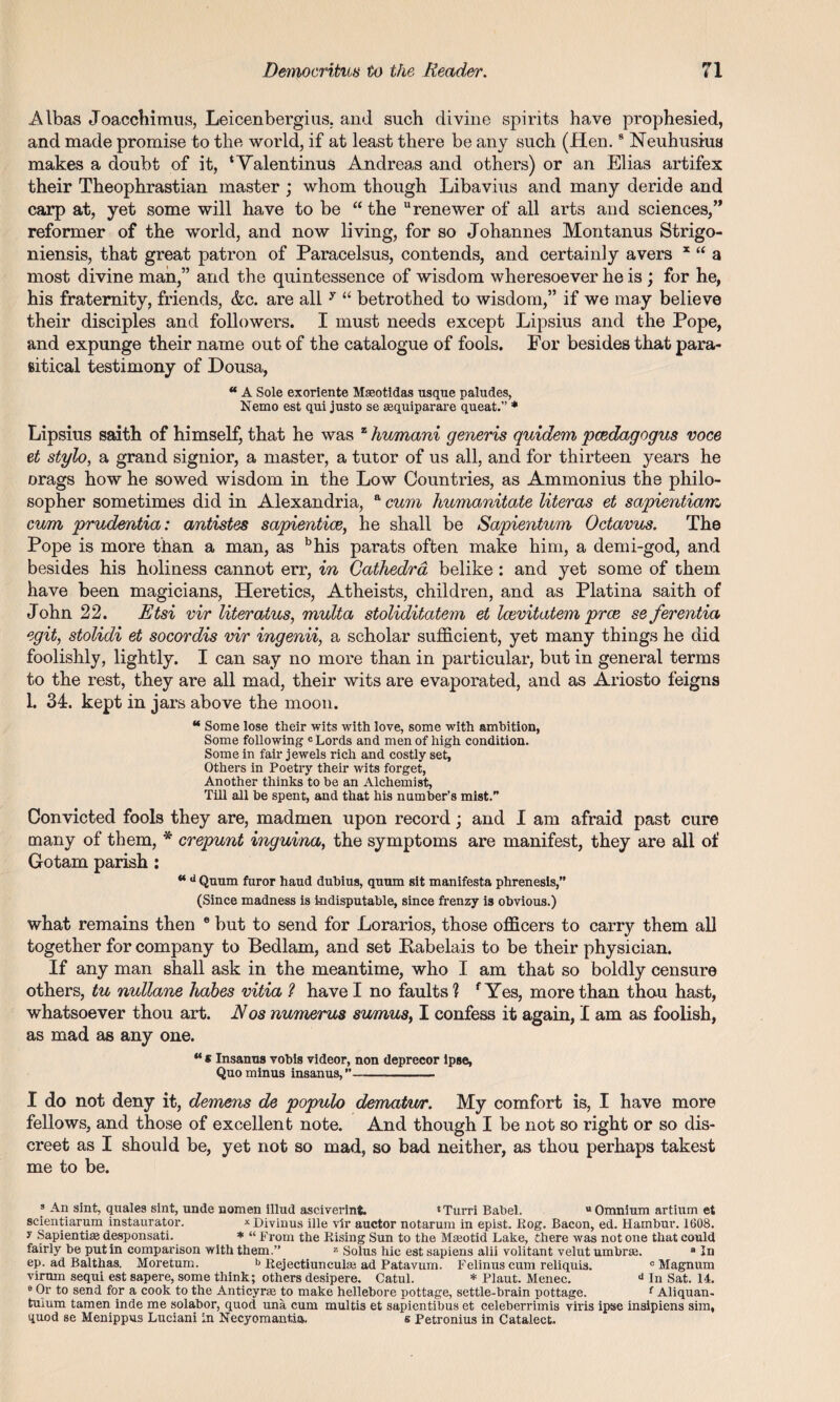 Albas Joacchimus, Leicenbergius. and such divine spirits have prophesied, and made promise to the world, if at least there be any such (Hen.9 Neuhusius makes a doubt of it, * Valentinus Andreas and others) or an Elias artifex their Theophrastian master ; whom though Libavius and many deride and carp at, yet some will have to be “ the “renewer of all arts and sciences,” reformer of the world, and now living, for so Johannes Montanus Strigo- niensis, that great patron of Paracelsus, contends, and certainly avers x “ a most divine man,” and the quintessence of wisdom wheresoever he is ; for he, his fraternity, friends, &c. are all y “ betrothed to wisdom,” if we may believe their disciples and followers. I must needs except Lipsius and the Pope, and expunge their name out of the catalogue of fools. For besides that para¬ sitical testimony of Dousa, a A Sole exoriente Mseotidas usque paludes, Nemo est qui justo se aequiparare queat.” * Lipsius saith of himself, that he was z humani generis quidem pcedagogus voce et stylo, a grand signior, a master, a tutor of us all, and for thirteen years he Drags how he sowed wisdom in the Low Countries, as Ammonius the philo¬ sopher sometimes did in Alexandria, a cum humanitate literas et sapientiam, cum prudentia: antistes sapientice, he shall be Sapientum Octavus. The Pope is more than a man, as bhis parats often make him, a demi-god, and besides his holiness cannot err, in Cathedra belike : and yet some of them have been magicians, Heretics, Atheists, children, and as Platina saith of John 22. Etsi vir literatus, multa stoliditatem et Icevitatem prce se ferentia egit, stolidi et socordis vir ingenii, a scholar sufficient, yet many things he did foolishly, lightly. I can say no more than in particular, but in general terms to the rest, they are all mad, their wits are evaporated, and as Ariosto feigns 1. 34. kept in jars above the moon. “ Some lose their wits with love, some with ambition, Some following c Lords and men of high condition. Some in fair jewels rich and costly set. Others in Poetry their wits forget, Another thinks to be an Alchemist, Till all be spent, and that his number’s mist.” Convicted fools they are, madmen upon record; and I am afraid past cure many of them, * crepunt inguina, the symptoms are manifest, they are all of Gotam parish: **d Quum furor hand dubius, quum sit manifesta phrenesis,” (Since madness is indisputable, since frenzy is obvious.) what remains then e but to send for Lorarios, those officers to carry them all together for company to Bedlam, and set Pabelais to be their physician. If any man shall ask in the meantime, who I am that so boldly censure others, tu nullane habes vitia ? have I no faults ? f Yes, more than thou hast, whatsoever thou art. Nos numerus sumus, I confess it again, I am as foolish, as mad as any one. “ * Insanus vobis videor, non deprecor ipse, Quo minus insanus,”- I do not deny it, demens de populo dematwr. My comfort is, I have more fellows, and those of excellent note. And though I be not so right or so dis¬ creet as I should be, yet not so mad, so bad neither, as thou perhaps takest me to be. f An sint, quales sint, unde nomen illud asciverinfc. ‘Turn Babel. u Omnium artium et scientiarum instaurator. x Divinus ille vir auctor notarum in epist. Rog. Bacon, ed. Hambur. 1608. y Sapiential desponsati. * “ From the Rising Sim to the Maeotid Lake, there was not one that could fairly be putin comparison with them.” 2 Solus hie est sapiens alii volitant velut umbrae. a In ep. ad Balthas. Moretum. b Rejectiuncuke ad Patavum. Felinus cum reliquis. 0 Magnum virnm sequi est sapere, some think; others desipere. Catul. * Plaut. Menec. d In Sat. 14. e Or to send for a cook to the Anticyrse to make hellebore pottage, settle-brain pottage. f Aliquan- tulum tamen inde me solabor, quod una cum multis et sapientibus et celeberrimis viris ipse insipiens sim, quod se Menippus Luciani in Necyomantia. s Petronius in Catalect.