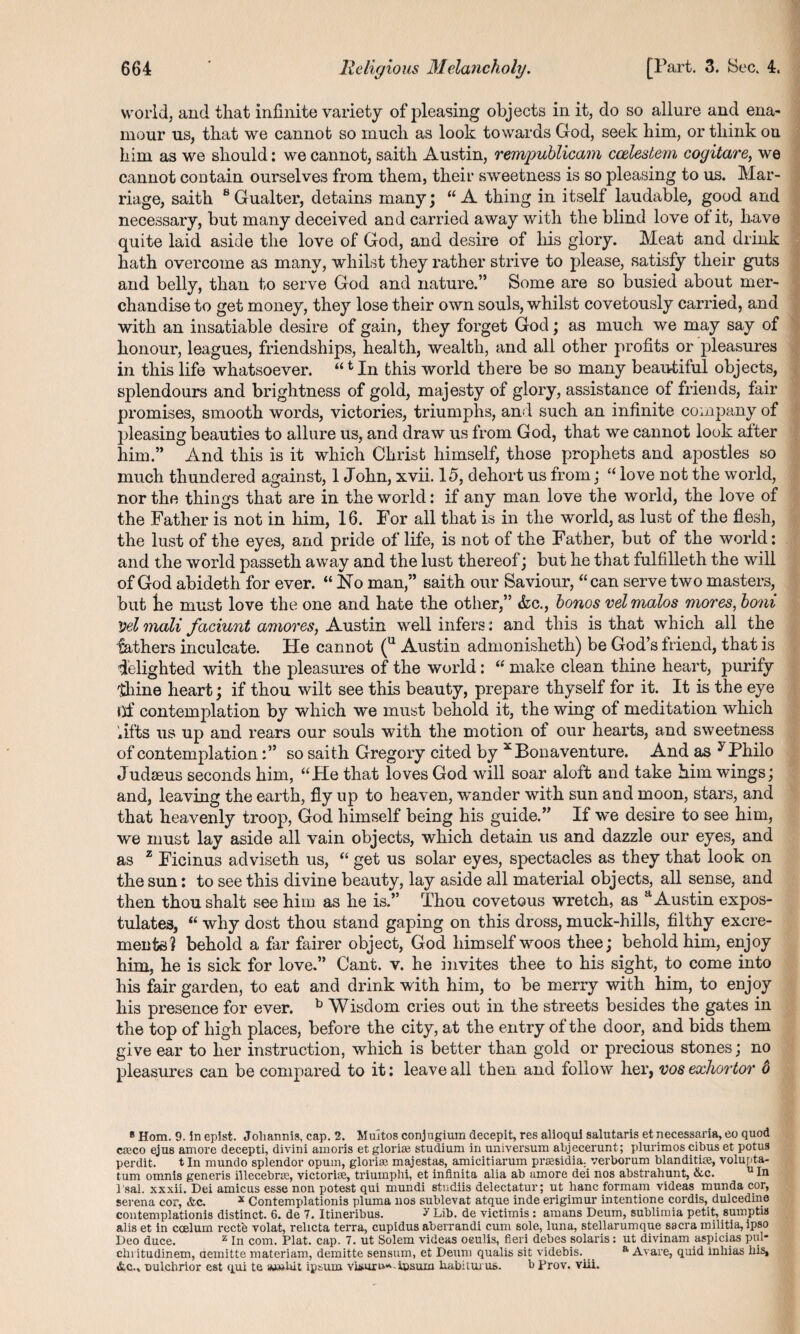 world, and that infinite variety of pleasing objects in it, do so allure and ena¬ mour us, that we cannot so much as look towards God, seek him, or think on him as we should: we cannot, saith Austin, rempublicam ccelestem cogitare, we cannot contain ourselves from them, their sweetness is so pleasing to us. Mar¬ riage, saith 8Gualter, detains many; “A thing in itself laudable, good and necessary, but many deceived and carried away with the blind love of it, have quite laid aside the love of God, and desire of his glory. Meat and drink hath overcome as many, whilst they rather strive to please, satisfy their guts and belly, than to serve God and nature.” Some are so busied about mer¬ chandise to get money, they lose their own souls, whilst covetously carried, and with an insatiable desire of gain, they forget God; as much we may say of honour, leagues, friendships, health, wealth, and all other profits or pleasures in this life whatsoever. “t In this world there be so many beautiful objects, splendours and brightness of gold, majesty of glory, assistance of friends, fair promises, smooth words, victories, triumphs, and such an infinite company of pleasing beauties to allure us, and draw us from God, that we cannot look after him.” And this is it which Christ himself, those prophets and apostles so much thundered against, 1 John, xvii. 15, dehort us from; “ love not the world, nor the things that are in the world: if any man love the world, the love of the Father is not in him, 16. For all that is in the world, as lust of the flesh, the lust of the eyes, and pride of life, is not of the Father, but of the world: and the world passeth away and the lust thereof; but he that fulfilleth the will of God abideth for ever. “No man,” saith our Saviour, “can serve two masters, but Le must love the one and hate the other,” &c., bonos velmalos mores, boni Vel mali faciunt amoves, Austin well infers: and this is that which all the fathers inculcate. He cannot (u Austin admonislieth) be God’s friend, that is delighted with the pleasures of the world: “ make clean thine heart, purify thine heart; if thou wilt see this beauty, prepare thyself for it. It is the eye Of contemplation by which we must behold it, the wing of meditation which lifts us up and rears our souls with the motion of our hearts, and sweetness of contemplationso saith Gregory cited by x Bonaventure. And as y Philo Judaeus seconds him, “He that loves God will soar aloft and take him wings; and, leaving the earth, fly up to heaven, wander with sun and moon, stars, and that heavenly troop, God himself being his guide.” If we desire to see him, we must lay aside all vain objects, which detain us and dazzle our eyes, and as 1 Ficinus adviseth us, “ get us solar eyes, spectacles as they that look on the sun: to see this divine beauty, lay aside all material objects, all sense, and then thou shalt see him as he is.” Thou covetous wretch, as a Austin expos¬ tulates, “ why dost thou stand gaping on this dross, muck-hills, filthy excre¬ ments? behold a far fairer object, God himself woos thee; behold him, enjoy him, he is sick for love.” Cant. v. he invites thee to his sight, to come into his fair garden, to eat and drink with him, to be merry with him, to enjoy his presence for ever. ^ Wisdom cries out in the streets besides the gates in the top of high places, before the city, at the entry of the door, and bids them give ear to her instruction, which is better than gold or precious stones; no pleasures can be compared to it: leave all then and follow her, vosexhortor 6 8 Horn. 9. in epist. Johannis, cap. 2. Multos conjugium decepit, res alioqui salutaris et necessaria, eo quod cseco ejus amove decepti, divini amoris et glorias studium in universum abjecerunt; plurimos cibus et potus perdit. tin mundo splendor opum, gloriae majestas, amicitiarum pras6idia. verborum blanditiae, volupta- tum omni8 generis illecebne, victorbe, triumphi, et infinita alia ab amore dei nos abstrahunt, &c. 11 In l’sal. xxxii. Dei amicus esse non potest qui mundi studiis delectatur; ut hanc formam videas munda cor, serena cor, <fcc. * Contemplation^ pluma nos sublevat atque inde erigimur intentione cordis, dulcedine contemplationis distinct. 6. de 7. Itineribus. ? Lib. de victimis: araans Deum, sublimia petit, sumptis alis et in coelum recte volat, relicta terra, cupidus aberrandi cum sole, luna, stellarumque sacra militia, ipso Deo duce. z In com. Plat. cap. 7. ut Solem videas oeulis, fieri debes Solaris: ut divinam aspicias pul- cln itudinem, aemitte materiam, demitte sensum, et Deum qualis sit videbis. a Avare, quid inliias bis, &c., Dulchrior est qui te w»Iut ipsurn viauru^-ipsum babiturus. b Prov. viii.