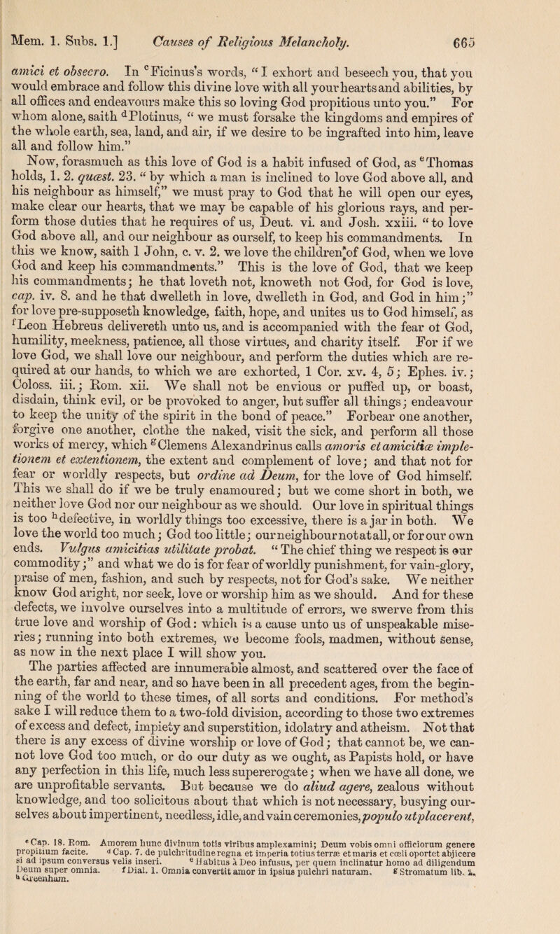 amici et ohsecro. In cFicinus’s words, “ I exhort and beseech you, that you would embrace and follow this divine love with all your hearts and abilities, by all offices and endeavours make this so loving God propitious unto you.” For whom alone, saith d Plotinus, “ we must forsake the kingdoms and empires of the whole earth, sea, land, and air, if we desire to be ingrafted into him, leave all and follow him.” Now, forasmuch as this love of God is a habit infused of God, as e Thomas holds, 1. 2. qucest. 23. “ by which a man is inclined to love God above all, and his neighbour as himself'” we must pray to God that he will open our eyes, make clear our hearts, that we may be capable of his glorious raj^s, and per¬ form those duties that he requires of us, Deut. vi. and Josh, xxiii. “to love God above all, and our neighbour as ourself, to keep his commandments. In this we know, saith 1 John, c. v. 2. we love the childreffof God, when we love God and keep his commandments.” This is the love of God, that we keep his commandments; he that loveth not, knoweth not God, for God is love, cap. iv. 8. and he that dwelleth in love, dwelleth in God, and God in him;” for love pre-supposeth knowledge, faith, hope, and unites us to God himself, as fLeon Hebreus delivereth unto us, and is accompanied with the fear ot God, humility, meekness, patience, all those virtues, and charity itself. For if we love God, we shall love our neighbour, and perform the duties which are re¬ quired at our hands, to which we are exhorted, 1 Cor. xv. 4, 5; Ephes. iv.; Coloss. iii.; Rom. xii. We shall not be envious or puffed up, or boast, disdain, think evil, or be provoked to anger, but suffer all things; endeavour to keep the unity of the spirit in the bond of peace.” Forbear one another, forgive one another, clothe the naked, visit the sick, and perform all those works of mercy, which gClemens Alexandrinus calls amoris etamicitice imple- tionem et extentionem, the extent and complement of love; and that not for fear or worldly respects, but or dine ad Deum, for the love of God himself. This we shall do if we be truly enamoured; but we come short in both, we neither love God nor our neighbour as we should. Our love in spiritual things is too hdefective, in worldly things too excessive, there is a jar in both. We love the world too much; God too little; our neighbour not at all, or for our own ends. Vulgus amicitias utilitate prohat. “ The chief thing we respect is our commodity;” and what we do is for fear of worldly punishment, for vain-glory, praise of men, fashion, and such by respects, not for God’s sake. We neither know God aright, nor seek, love or worship him as we should. And for these defects, we involve ourselves into a multitude of errors, we swerve from this true love and worship of God: which is a cause unto us of unspeakable mise¬ ries; running into both extremes, we become fools, madmen, without sense, as now in the next place I will show you. The parties affected are innumerable almost, and scattered over the face of the earth, far and near, and so have been in all precedent ages, from the begin¬ ning of the world to these times, of all sorts and conditions. For method’s sake I will reduce them to a two-fold division, according to those two extremes of excess and defect, impiety and superstition, idolatry and atheism. Not that there is any excess of divine worship or love of God; that cannot be, we can¬ not love God too much, or do our duty as we ought, as Papists hold, or have any perfection in this life, much less supererogate; when we have all done, we are unprofitable servants. But because we do aliud agere, zealous without knowledge, and too solicitous about that which is not necessary, busying our¬ selves about impertinent, needless, idle, andvain ceremonies,populo utplacerent, * ^aP- *8- Ro™1 Amorem liunc divinum totis viribus amplexamini; Deum vobis omni officiorum genere propitium facite. d Cap. 7. depulchritudineregna et imperia totius terras etmaris et coeli oportet abjicere si ad ipsum conversus velis inseri. e ilabitus a Deo infusus, per quem inclinatur homo ad diligcndum peum super omnia. fDial. 1. Omnia convertit amor in ipsius pulchri naturam. £ Stromatum lib. it. “ Cueenham.