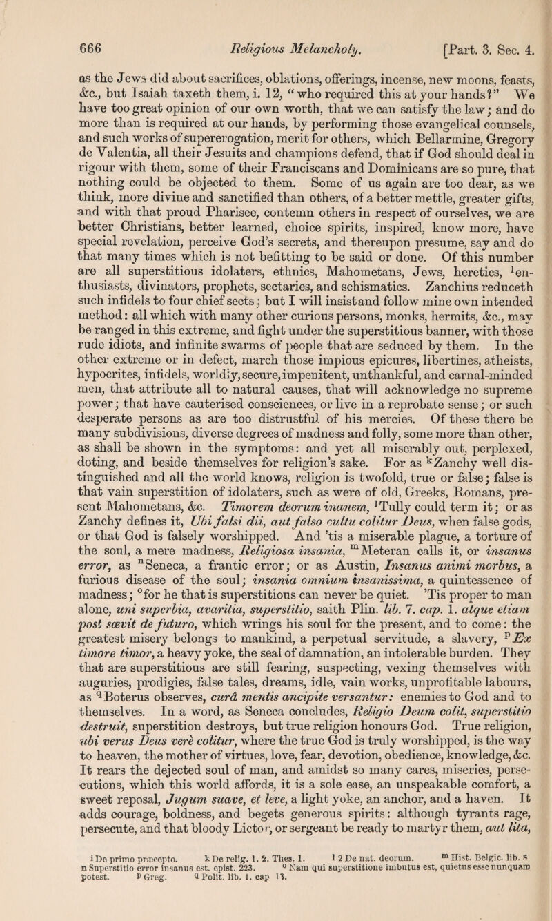 as the J ew?> did about sacrifices, oblations, offerings, incense, new moons, feasts, &c., but Isaiah taxeth them, i. 12, “who required this at vour hands?” We have too great opinion of our own worth, that we can satisfy the law; and do more than is required at our hands, by performing those evangelical counsels, and such works of supererogation, merit for others, which Bellarmine, Gregory de Valentia, all their Jesuits and champions defend, that if God should deal in rigour with them, some of their Franciscans and Dominicans are so pure, that nothing could be objected to them. Some of us again are too dear, as we think, more divine and sanctified than others, of a better mettle, greater gifts, and with that proud Pharisee, contemn others in respect of ourselves, we are better Christians, better learned, choice spirits, inspired, know more, have special revelation, perceive God’s secrets, and thereupon presume, say and do that many times which is not befitting to be said or done. Of this number are all superstitious idolaters, ethnics, Mahometans, Jews, heretics, En¬ thusiasts, divinators, prophets, sectaries, and schismatics. Zanchius reduceth such infidels to four chief sects; but I will insist and follow mine own intended method: all which with many other curious persons, monks, hermits, &c., may be ranged in this extreme, and fight under the superstitious banner, with those rude idiots, and infinite swarms of people that are seduced by them. In the other extreme or in defect, march those impious epicures, libertines, atheists, hypocrites, infidels, worldly, secure, impenitent, unthankful, and carnal-minded men, that attribute all to natural causes, that will acknowledge no supreme power ; that have cauterised consciences, or live in a reprobate sense; or such desperate persons as are too distrustful of his mercies. Of these there be many subdivisions, diverse degrees of madness and folly, some more than other, as shall be shown in the symptoms: and yet all miserably out, perplexed, doting, and beside themselves for religion’s sake. For as kZanchy well dis¬ tinguished and all the world knows, religion is twofold, true or false; false is that vain superstition of idolaters, such as were of old, Greeks, Homans, pre¬ sent Mahometans, &c. Timorem deorum inanem, 1 Tully could term it; or as Zanchy defines it, Ubi falsi dii, aut falso cultu colitur Deus, when false gods, or that God is falsely worshipped. And ’tis a miserable plague, a torture of the soul, a mere madness, Religiosa insania, mMeteran calls it, or insanus error, as nSeneca, a frantic error; or as Austin, Insanus animi morbus, a furious disease of the soul; insania omnium insanissima, a quintessence of madness; °for he that is superstitious can never be quiet. ’Tis proper to man alone, uni superbia, avaritia, superstitio, saith Plin. lib. 7. cap. 1. atque etiam post scevit de future, which wrings his soul for the present, and to come: the greatest misery belongs to mankind, a perpetual servitude, a slavery, v Ex timore timor, a heavy yoke, the seal of damnation, an intolerable burden. They that are superstitious are still fearing, suspecting, vexing themselves with auguries, prodigies, false tales, dreams, idle, vain works, unprofitable labours, as qBoterus observes, curd mentis ancipite versantur: enemies to God and to themselves. In a word, as Seneca concludes, Religio Deum colit, superstitio destruit, superstition destroys, but true religion honours God. True religion, ubi verus Deus vere colitur, where the true God is truly worshipped, is the way to heaven, the mother of virtues, love, fear, devotion, obedience, knowledge, &c. It rears the dejected soul of man, and amidst so many cares, miseries, perse¬ cutions, which this world affords, it is a sole ease, an unspeakable comfort, a sweet reposal, Jugum suave, et leve, a light yoke, an anchor, and a haven. It adds courage, boldness, and begets generous spirits: although tyrants rage, persecute, and that bloody Lictor, or sergeant be ready to martyr them, aut lita, iDe primo prsecepto. kDe relig. 1. 2. Thes. 1. 1 2 De nat. deorum. m Hist. Belgic. lib. 8 n Superstitio error insanus est. epist. 223. 0 Nam qui superstitione iinbutus est, quietus essenunquam potest. P Greg. ^ Polit. lib. 1. cap 13.