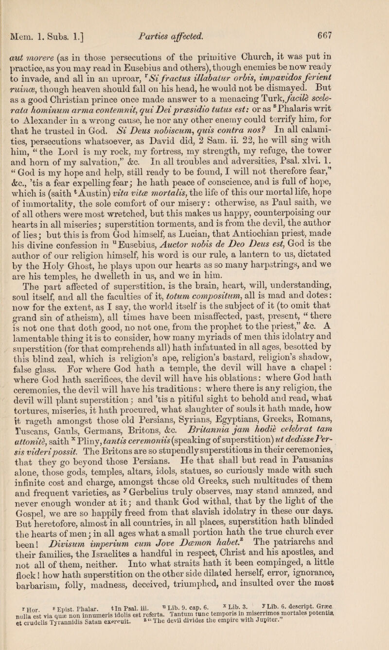 aut morere (as in those persecutions of the primitive Church, it was put in practice, as you may read in Eusebius and others), though enemies be now ready to invade, and all in an uproar, r Si fractus illabaiur orbis, impavidos fenent mince, though heaven should fall on his head, he would not be dismayed. But as a good Christian prince once made answer to a menacing Turk, facile scele- rata hominum arma contemnit, qui Deiprcesidio tutus est: or as sPhalaris writ to Alexander in a wrong cause, he nor any other enemy could terrify him, for that he trusted in God. Si Deus nobiscum, quis contra nos? In all calami¬ ties, persecutions whatsoever, as David did, 2 Sam. ii. 22, he will sing with him, “ the Lord is my rock, my fortress, my strength, my refuge, the tower and horn of my salvation,” &c. In all troubles and adversities, Psal. xlvi. 1. “ God is my hope and help, still ready to be found, I will not therefore fear, ’ &c., ’tis a fear expelling fear; he hath peace of conscience, and is full of hope, which is (saith t Austin) vita vitce mortahs, the life of this our mortal life, hope of immortality, the sole comfort of our misery: otherwise, as Paul saith, we of all others were most wretched, but this makes us happy, counterpoising our hearts in all miseries; superstition torments, and is from the devil, the author of lies j but this is from God himself, as Lucian, that Antiochian priest, made his divine confession in u Eusebius, Auctor nobis de Deo Deus est, God is the author of our religion himself, his word is our rule, a lantern to us, dictated by the Holy Ghost, he plays upon our hearts as so many harpstrings, and we are his temples, he dwelleth in us, and we in him. The part affected of superstition, is the brain, heart, will, understanding, soul itself, and all the faculties of it, totum compositum, all is mad and dotes: now for the extent, as I say, the world itself is the subject of it (to omit that grand sin of atheism), all times have been misaffected, past, present, “ there is not one that doth good, no not one, from the prophet to the priest,” &c. A lamentable thing it is to consider, how many myriads of men this idolatry and superstition (for that comprehends all) hath infatuated in all ages, besotted by this blind zeal, which is religion’s ape, religion’s bastard, religion s shadow, false glass. Eor where God hath a temple, the devil will have a chapel : where God hath sacrifices, the devil will have his oblations: wdiere God hath ceremonies, the devil will have his traditions: where there is any religion, the devil will plant superstition j and ’tis a pitiful sight to behold and read, what tortures, miseries, it hath procured, what slaughter of souls it hath made, how it rasieth amongst those old Persians, Syrians, Egyptians, Greeks, Homans, Tuscans, Gauls, Germans, Britons, &c. Britannia jam hodie celebrat tarn attonite, saith x Pliny, t ant is ceremoniis( speaking of superstition) ut dedissePer- sis videripossit. The Britons are so stupendly superstitious in their ceremonies, that they go beyond those Persians. He that shall but read in Pausanias alone, those gods, temples, altars, idols, statues, so curiously made with such infinite cost and charge, amongst these old Greeks, such multitudes of them and frequent varieties, as yGerbelius truly observes, may stand amazed, and never enough wonder at it \ and thank God withal, that by the light of the Gospel, we are so happily freed from that slavish idolatry in these our days. But heretofore, almost in all countries, in all places, superstition hath blinded the hearts of men j in all ages what a small portion hath the true church ever been! Divisum imperium cum Jove Dcemon /iabet.z The patriarchs and their families, the Israelites a handful in respect, Christ and his apostles, and not all of them, neither. Into what straits hath it been compinged, a little flock! how hath superstition on the other side dilated herself, error, ignorance, barbarism, folly, madness, deceived, triumphed, and insulted over the most r Hor. E Epist. Plialar. tin Psal. iii. 11 Lib. 9. cap. 6. x Lib. 3. y Lib. 6. descript. Graee nulla est via quae non innumeris idolis est referta. Tantum tunc temporis in nusemmos moi tales potentia, et crudelis Tyvannidis Satan exercuit. z “ Tlie devil divides tlie empire with Jupiter.