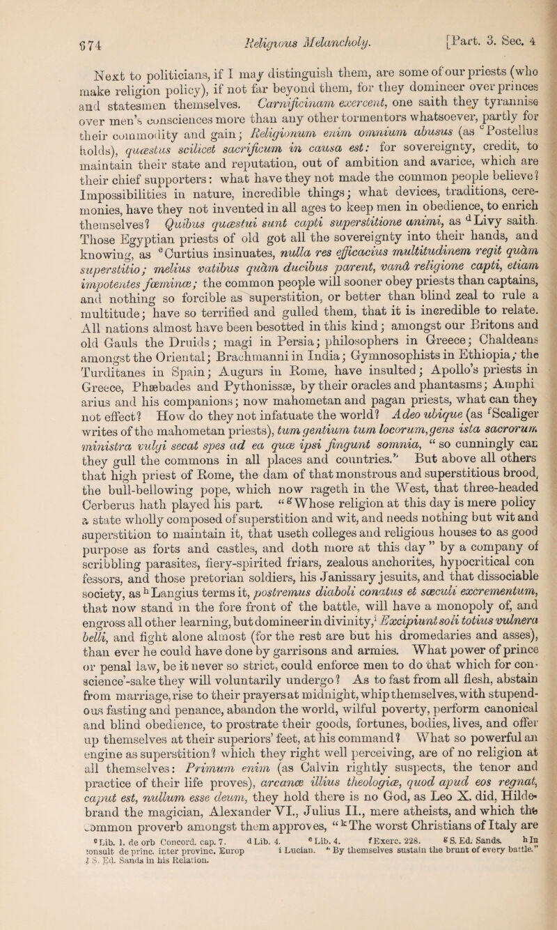 Next to noliticians, if I may distinguish them, are some of our priests (who make religion policy), if not far beyond them, for they domineer over princes and statesmen themselves. Carnificinam exercent, one saith they tyrannise over men’s consciences more than any other tormentois whatsoevei, partly foi their commodity and gain; Religionum enim omnium abusus (as °Postellus holds), quesstus scilicet sacrijicum in causa est: for sovereignty, credit, to maintain their state and reputation, out of ambition and avarice, which are their chief supporters: what have they not made the common people believe 1 Impossibilities in nature, incredible things; whac devices, tiauitions, ceie- rnonies, have thev not invented in all ages to keep men in obedience, to enrich themselves'? Quibus queestui sunt capti superstitione anirni, as dLivy saith. Those Egyptian priests of old got all the sovereignty into their hands, and knowing, as ^Ourtius insinuates, nulla tgs cjjlcacius multitudinem legit qucim superstitio; melius vatibus qucim ducibus parent, vand religione capti, etiam impotentes fcemince; the common people will sooner obey priests than captains, and nothing so forcible as superstition, or better than blind zeal to rule a multitude; have so terrified and gulled them, that it is incredible to relate. All nations almost have been besotted in this kind; amongst our Britons and old Gauls the Druids; magi in Persia; philosophers in Greece; Chaldeans amongst the Oriental; Brachmanniin India; Gymnosophists in Ethiopia; the Turditanea in Spain; Augurs in Pome, have insulted; Apollo’s priests in Greece, Phsebades and Pythonissee, by their oracles and phantasms; Amphi arius and his companions; now mahometanand pagan priests, what can the]? not effect1? How do they not infatuate the world? A.deo ubique (as ^Scaliger writes of the mahometan priests), turn gentium turn locorum,gens ista sacrorun. ministra vulgi secat spes ad ea quae ipsi fingunt somnia, “ so cunningly can they gull the commons in all places and countries.’' But above all others that high priest of Home, the dam of that monstrous and superstitious brood, the bull-bellowing pope, which now rageth in the West, that three-headed Cerberus hath played his part. “g Whose religion at this day is mere policy a state wholly composed of superstition and wit, and needs nothing but wit and superstition to maintain it, that useth colleges and religious houses to as good purpose as forts and castles, and doth more at this day ” by a company of scribbling parasites, fiery-spirited friars, zealous anchorites, hypocritical con lessors, and those pretorian soldiers, his Janissary jesuits, and that dissociable society, as h Langius terms it, postremus diaboli conatus et scecuh excrementum, that now stand in the fore front of the battle, will have a monopoly of, and engross all other learning, but domineer in divinity,1 Excipiuntsoii totius vulnera belli, and fight alone almost (for the rest are but his dromedaries and asses), than ever he could have done by garrisons and armies. What power of prince or penal law, be it never so strict, could enforce men to do that which for con¬ science-sake they will voluntarily undergo ? As to fast from all flesh, abstain fro m marriage, rise to their prayers at midnight, whip themselves, with stupend¬ ous fasting and penance, abandon the world, wilful poverty, perform canonical and blind obedience, to prostrate their goods, fortunes, bodies, lives, and offer up themselves at their superiors’ feet, at his command? What so powerful an engine as superstition? which they right well perceiving, are of no religion at all themselves: Primum enim (as Calvin rightly suspects, the tenor and practice of their life proves), arcance illius theologice, quod apud eos regnat, caput est, nullum esse deum, they hold there is no God, as Leo X. did, Hilde¬ brand the magician, Alexander VI., Julius II., mere atheists, and which thfc .Mmon proverb amongst them approves, “ kThe worst Christians of Italy are cLib. 1. de orb Concord, cap. 7. dLib. 4. eLib. 4. fExerc. 228. ES. Ed. Sands. bln ionsult deprinc. inter pvovinc. Europ i Lucian. *' By themselves sustain the brunt of every battle-’’ l S. Ed. Sands in his Relation.