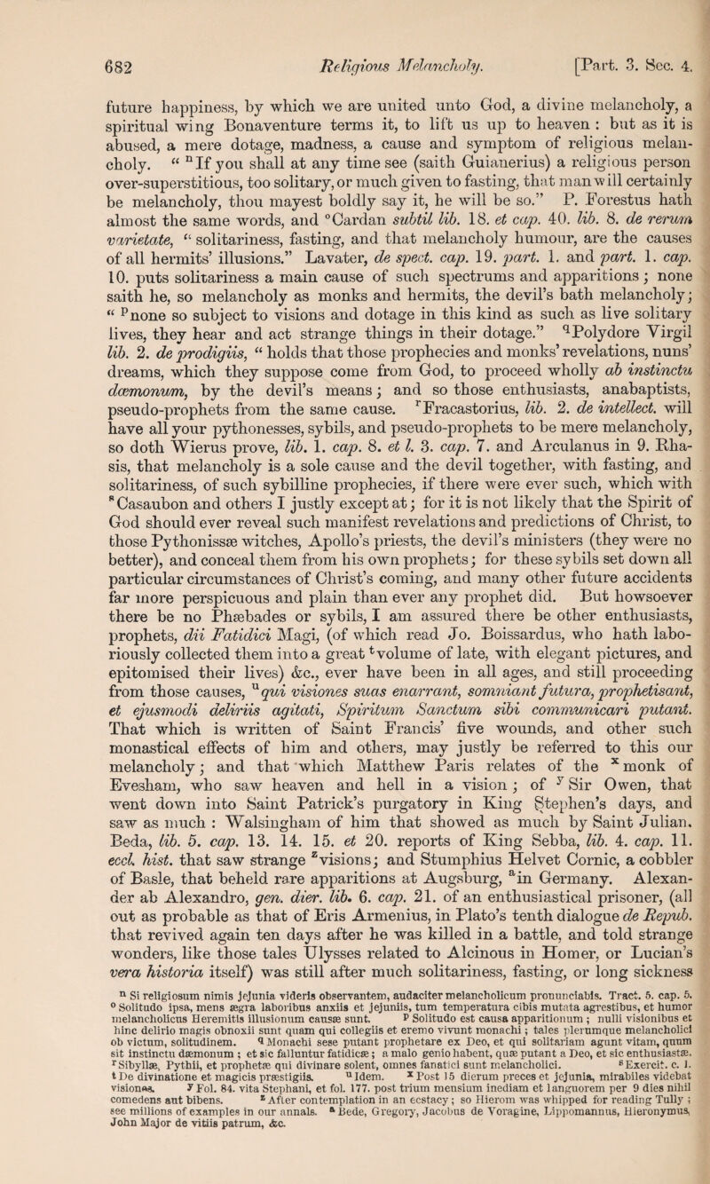 future happiness, by which we are united unto God, a divine melancholy, a spiritual wing Bona venture terms it, to lift us up to heaven : but as it is abused, a mere dotage, madness, a cause and symptom of religious melan¬ choly. “ nIf you shall at any time see (saith Guianerius) a religious person over-superstitious, too solitary, or much given to fasting, that man will certainly be melancholy, thou mayest boldly say it, he will be so.” P. Forestus hath almost the same words, and °Cardan subtil lib. 18. et cap. 40. lib. 8. de rerum varietate, “ solitariness, fasting, and that melancholy humour, are the causes of all hermits’ illusions.” Lavater, de sped. cap. 19. part. 1. and part. 1. cap. 10. puts solitariness a main cause of such spectrums and apparitions ; none saith he, so melancholy as monks and hermits, the devil’s bath melancholy; “ pnone so subject to visions and dotage in this kind as such as live solitary lives, they hear and act strange things in their dotage.” qPolydore Virgil lib. 2. de prodigiis, “ holds that those prophecies and monks’ revelations, nuns’ dreams, which they suppose come from God, to proceed wholly ab instinctu dcemonum, by the devil’s means; and so those enthusiasts, anabaptists, pseudo-prophets from the same cause. rFracastorius, lib. 2. de intellect, will have all your pythonesses, sybils, and pseudo-prophets to be mere melancholy, so doth Wierus prove, lib. 1. cap. 8. et l. 3. cap. 7. and Arculanus in 9. Bha- sis, that melancholy is a sole cause and the devil together, with fasting, and solitariness, of such sybilline prophecies, if there were ever such, which with sCasaubon and others I justly except at; for it is not likely that the Spirit of God should ever reveal such manifest revelations and predictions of Christ, to those Pythonissse wdtches, Apollo’s priests, the devil’s ministers (they were no better), and conceal them from his own prophets; for these sybils set down all particular circumstances of Christ’s coming, and many other future accidents far more perspicuous and plain than ever any prophet did. But howsoever there be no Phsebades or sybils, I am assured there be other enthusiasts, prophets, dii Fatidici Magi, (of which read Jo. Boissardus, who hath labo¬ riously collected them into a great evolume of late, with elegant pictures, and epitomised their lives) &c., ever have been in all ages, and still proceeding from those causes, nqui visiones suas enarrant, somniant futura, prophetisant, et ejusmodi deliriis agitati, Spiritual Sanctum sibi communicari putani. That which is written of Saint Francis’ five wounds, and other such monastical effects of him and others, may justly be referred to this our melancholy; and that ^which Matthew Paris relates of the x monk of Evesham, who saw heaven and hell in a vision ; of 7 Sir Owen, that went down into Saint Patrick’s purgatory in King Stephen’s days, and saw as much : Walsingham of him that showed as much by Saint Julian. Beda, lib. 5. cap. 13. 14. 15. et 20. reports of King Sebba, lib. 4. cap. 11. ecd. hist, that saw strange zvisions; and Stumphius Helvet Cornic, a cobbler of Basle, that beheld rare apparitions at Augsburg, ain Germany. Alexan¬ der ab Alexandro, gen. dier. lib. 6. cap. 21. of an enthusiastical prisoner, (all out as probable as that of Eris Armenius, in Plato’s tenth dialogue de Repub. that revived again ten days after he was killed in a battle, and told strange wonders, like those tales Ulysses related to Alcinous in Homer, or Lucian’s vera historia itself) was still after much solitariness, fasting, or long sickness n Sireligiosum nimis jejunia videris observantem, audaciter melancholicum pronunciabls. Tract. 5. cap. 5. 0 Solitudo ipsa, mens segra laboribus anxiis et jejuniis, turn temperatura cibis mutata agrestibus, et humor melancliolicus Heremitis illusioiram causae sunt. P Solitudo est causa apparitionum ; nulli visionibus et hinc delirio magis obnoxii sunt quam qui collegiis et eremo vivunt monachi; tales plerumque melancholic! ob victum, solitudinem. ** Monachi sese putant prophetare ex Deo, et qui solitariam agunt vitam, quum sit instinctu daemonum ; et sic falluntur fatidicse; a malo genio habent, quae putant a Deo, et sic enthusiast®. rSibyllae, Pythii, et prophetae qui divinare solent, omnes fanatic! sunt melancholici. 8Exercit. c. 1. tDe divinatione et magicis praestigiis. uIdem. x Post 15 dierum preces et jejunia, mirabiles videbat vision**?. y Fol. 84. vita Stephani, et fol. 177. post trium mensium inediam et languorem per 9 dies nihil comedens ant bibens. z Afler contemplation in an ecstacy; so Hierom was whipped for reading Tully ; see millions of examples in our annals. aBede, Gregory, Jacobus de Voragine, Lippomannus, Hieronymus, John Major de vitiis patrum, <fec.