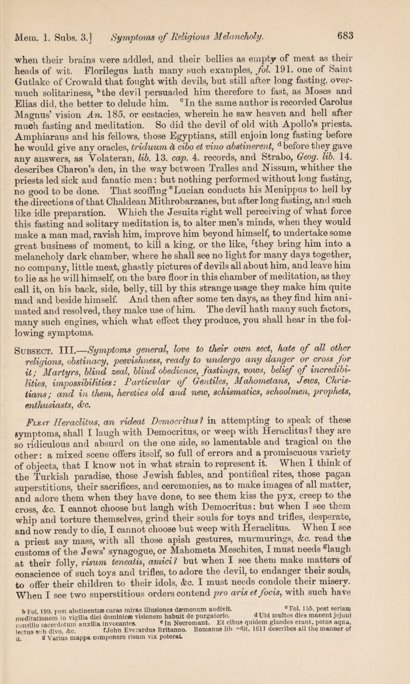 when their brains were addled, and their bellies as empty of meat as their heads of wit. Florilegus hath many such examples, fol. 191. one of Saint Gutlake of Crowald that fought with devils, but still after long fasting, over¬ much solitariness, bthe devil persuaded him therefore to fast, as Moses and Elias did, the better to delude him. cIn the same author is recorded Carolus Magnus’ vision An. 185. or ecstacies, wherein he saw heaven and hell after much fasting and meditation. So did the devil of old with Apollo’s priests. Amphiaraus and his fellows, those Egyptians, still enjoin long fasting before he would give any oracles, triduum d, cibo et vino abstinerent, d before they gave any answers, as Volateran, lib. 13. cap. 4. records, and Strabo, Geog. lib. 14. describes Charon’s den, in the way between Tralles and Nissum, whither the priests led sick and fanatic men: but nothing performed without long fasting, no good to be done. That scoffing eLucian conducts his Menippus to hell by the directions of that Chaldean Mithrobarzanes, but after long fasting, and such like idle preparation. Which the Jesuits right well perceiving of what force this fasting and solitary meditation is, to alter men’s minds, when they would make a man mad, ravish him, improve him beyond himself, to undertake some great business of moment, to kill a king, or the like, Athey bring him into a melancholy dark chamber, where he shall see no light for many days together, no company, little meat, ghastly pictures of devils all about him, and leave him to lie as he will himself, on the bare floor in this chamber of meditation, as they call it, on his back, side, belly, till by this strange usage they make him quite mad and beside himself. And then after some ten days, as they find him ani¬ mated and resol ved, they make use of him. The devil hath many such factors, many such engines, which what effect they produce, you shall hear in the fol¬ lowing symptoms. Subsect. III.—Symptoms general, love to theiv own sect, hate of all other religions, obstinacy, peevishness, ready to undergo any danger or cross for it; Martyrs, blind zeal, blind obedience, fastings, vows, belief of incredibi¬ lities, impossibilities: Particular of Gentiles, Mahometans, Jews, Chris¬ tians; and in them, heretics old and new, schismatics, schoolmen, prophets, enthusiasts, dec. Fleat Heraclitus, an rideat Democritus ? in attempting to speak of these symptoms, shall I laugh with Democritus, or weep with Heraclitus? they are so ridiculous and absurd on the one side, so lamentable and tragical on the other: a mixed scene offers itself, so full of errors and a promiscuous variety of objects, that I know not in what strain to represent it. When I think of the Turkish paradise, those Jewish fables, and pontifical rites, those pagan superstitions, their sacrifices, and ceremonies, as to make images of all matter, and adore them when they have done, to see them kiss the pyx, creep to the cross, &c. I cannot choose but laugh with Democritus: but when I see them whip and torture themselves, grind their souls for toys and trifles, desperate, and now ready to die, I cannot choose but weep with Heraclitus. When I see a priest say mass, with all those apish gestures, murmurings, &c. read the customs of the Jews’ synagogue, or Mahometa Meschites, I must needs glaugh at their folly, risum teneatis, amici ? but when I see them make matters of conscience of such toys and trifles, to adore the devil, to endanger their souls, to offer their children to their idols, (fee. I must needs condole their misery. When I see two superstitious orders contend pro aris etfocis, with such have bFol. 199. post abstinentise curas miras illusiones ds?monum audivit. °FoL 155. post seriarn rnfcdbationem in vigilia diei dominicte visionem habuit de purgatorio. dUbi multos dies manent jejuni consilio saceidotunf auxilia invocantes. e In Necromant. Et cibus quidem glandes erant, potus aqua, leetus sub divo, &c. f John Everardua Britanno. Romanus lib- «dit. 1611 describes all the manner of Lt. S Varius mappa componere risum vix poterat.