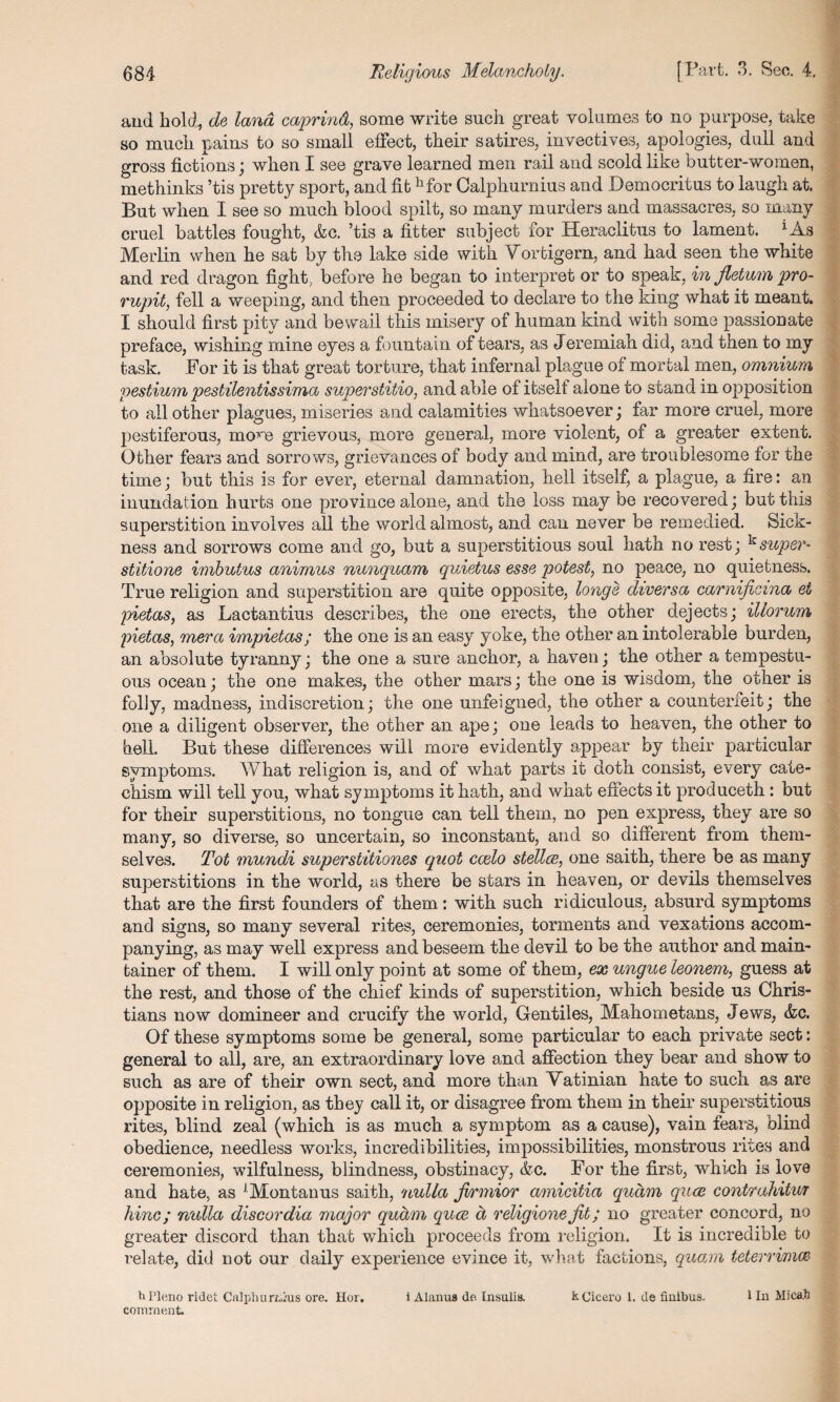 and hold, de land caprind, some write such great volumes to no purpose, take so much pains to so small effect, their satires, invectives, apologies, dull and gross fictions; when I see grave learned men rail and scold like butter-women, methinks ’tis pretty sport, and fit h for Calphurnius and Democritus to laugh at. But when I see so much blood spilt, so many murders and massacres, so many cruel battles fought, &c. ’tis a fitter subject for Heraclitus to lament. *As Merlin when he sat by the lake side with Vortigem, and had seen the white and red dragon fight, before he began to interpret or to speak, in jletum pro- rupit, fell a weeping, and then proceeded to declare to the king what it meant. I should first pity and bewail this misery of human kind with some passionate preface, wishing mine eyes a fountain of tears, as Jeremiah did, and then to my task. For it is that great torture, that infernal plague of mortal men, omnium pestium pestilentissima superstilio, and able of itself alone to stand in opposition to all other plagues, miseries and calamities whatsoever; far more cruel, more pestiferous, mo^e grievous, more general, more violent, of a greater extent. Other fears and sorrows, grievances of body and mind, are troublesome for the time; but this is for ever, eternal damnation, hell itself, a plague, a fire: an inundation hurts one province alone, and the loss may be recovered; but this superstition involves all the world almost, and can never be remedied. Sick¬ ness and sorrows come and go, but a superstitious soul hath no rest; ksuper- stitione imbutus animus nunquam quietus esse potest, no peace, no quietness. True religion and superstition are quite opposite, longs diversa carnificina et pietas, as Lactantius describes, the one erects, the other dejects; illorum pietas, mera vmpietas; the one is an easy yoke, the other an intolerable burden, an absolute tyranny; the one a sure anchor, a haven; the other a tempestu¬ ous ocean; the one makes, the other mars; the one is wisdom, the other is folly, madness, indiscretion; the one unfeigned, the other a counterfeit; the one a diligent observer, the other an ape; one leads to heaven, the other to hell. But these differences will more evidently appear by their particular symptoms. What religion is, and of what parts it doth consist, every cate¬ chism will tell you, what symptoms it hath, and what effects it produceth: but for their superstitions, no tongue can tell them, no pen express, they are so many, so diverse, so uncertain, so inconstant, and so different from them¬ selves. Tot mundi superstitiones quot ccelo stellce, one saith, there be as many superstitions in the world, as there be stars in heaven, or devils themselves that are the first founders of them: with such ridiculous, absurd symptoms and signs, so many several rites, ceremonies, torments and vexations accom¬ panying, as may well express and beseem the devil to be the author and main- tainer of them. I will only point at some of them, ex ungue leonem, guess at the rest, and those of the chief kinds of superstition, which beside us Chris¬ tians now domineer and crucify the world, Gentiles, Mahometans, Jews, &c. Of these symptoms some be general, some particular to each private sect: general to all, are, an extraordinary love and affection they bear and show to such as are of their own sect, and more than Vatinian hate to such as are opposite in religion, as they call it, or disagree from them in their superstitious rites, blind zeal (which is as much a symptom as a cause), vain fears, blind obedience, needless works, incredibilities, impossibilities, monstrous rites and ceremonies, wilfulness, blindness, obstinacy, &c. For the first, which is love and hate, as J Montanus saith, 'nulla jvrmior amicitia qudm quce contrahitur hinc; nulla discordia major qudm quce d religione jit; no greater concord, no greater discord than that which proceeds from religion. It is incredible to relate, did not our daily experience evince it, what factions, quam teterrimce hPleno ridet Calphurtdus ore. Hor. i Alanua de Insulis. &. Cicero 1. de finibua. I In Mi cab comment.