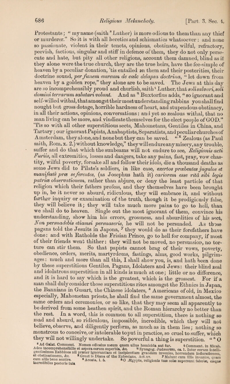 Protestants; “ my name (saith8 Luther) is more odious to them than any thief or murderer.” So it is with all heretics and schismatics whatsoever : and none so passionate, violent in their tenets, opinions, obstinate, wilful, refractory, peevish, factious, singular and stiff in defence of them, they do not only perse¬ cute and hate, but pity all other religions, account them damned, blind as if they alone were the true church, they are the true heirs, have the fee-simple of heaven by a peculiar donation, ’tis entailed jm them and their posterities, their doctrine sound, per funem aureum de coelo delapsa doctrina, “ let down from heaven by a golden rope,” they alone are to be saved. The Jews at this day are so incomprehensibly proud and churlish, saithc Luther, that solisalvari, soli domini terrarum salutari volunt. And as u Buxtorfius adds, “ so ignorant and self-willed withal, that amongst their most understanding rabbins you shall find nought but gross dotage, horrible hardness of heart, and stupendous obstinacy, in all their actions, opinions, conversations: and yet so zealous withal, that no man living can be more, and vindicate themselves for the elect people of GOD.” ’Tis so with all other superstitious sects, Mahometans, Gentiles in China, and Tartary; our ignorant Papists, Anabaptists, Separatists, and peculiar churches of Amsterdam, they alone, and none but they can be saved. “ x Zealous (as Paul saith, Pom. x. 2.) without knowledge,” they will endureany misery, any trouble, suffer and do that which the sunbeams will not endure to see, Religionis acti Furiis, all extremities, losses and dangers, take any pains, fast, pray, vow chas- tity, wilful poverty, forsake all and follow their idols, die a thousand deaths as some Jews did to Pilate’s soldiers, in like case, exertos prcebentes jugulos et manifeste prat, seferentes, (as Josephus hath it) cariorem esse ritd sibi legis patriot observationem, rather than abjure, or deny the least particle of that religion which their fathers profess, and they themselves have been brought up in, be it never so absurd, ridiculous, they will embrace it, and without farther inquiry or examination of the truth, though it be prodigiously false, they will believe it; they will take much more pains to go to hell, than we shall do to heaven. Single out the most ignorant of them, convince his understanding, show him his errors, grossness, and absurdities of his sect, Non persuadebis etiamsi persuaseris, he will not be persuaded. As those pagans told the Jesuits in Japona, y they would do as their forefathers have done: and with Patholde the Frisian Prince, go to hell for company, if most of their friends went thither: they will not be moved, no persuasion, no tor¬ ture can stir them. So that papists cannot brag of their vows, poverty, obedience, orders, merits, martyrdoms, fastings, alms, good works, pilgrim¬ ages : much and more than all this, I shall sho w you, is, and hath been done by these superstitious Gentiles, Pagans, Idolaters and Jews: their blind zeal and idolatrous superstition in all kinds is much at one; little or no difference, and it is hard to say which is the greatest, which is the grossest. For if a man shall duly consider those superstitious rites amongst the Ethnics in Japan, the Bannians in Gusart, the Chinese idolaters, z Americans of ol d, in Mexico especially, Mahometan priests, he shall find the same government almost, the same orders and ceremonies, or so like, that they may seem all apparently to be derived from some heathen spirit, and the Homan hierarchy no better than the rest. In a word, this is common to all superstition, there is nothing so mad and absurd, so ridiculous, impossible, incredible, which they will not believe, observe, and diligently perform, as much as in them lies; nothing so monstrous to conceive, or intolerable to put in practice, so cruel to suffer, which they will not willingly undertake. So powerful a thing is superstition. “ a 0 8 Ad Galat. Comment. Nomen odiosius meum quam ullus homicida aut fur. t Comment, in Micah. Adeo incomprehensibilis et aspera eorum superbia, Ac. u Synagog. Judaeonnn, ca. 1. Inter eorum intelli- gentisslmos Rabbinos nil prater ignorantiam et insipientiam grandem invenies, horrendam indurationem et obstmationem, Ac. x Great is Diana of the Ephesians, Act.xv. JMahint cum illis insanire, quam Incred Vl^6116 Acosta, 1. 5. aO -ffigypte, religionis tu£e sohe aupersunt fabuhe, eseque