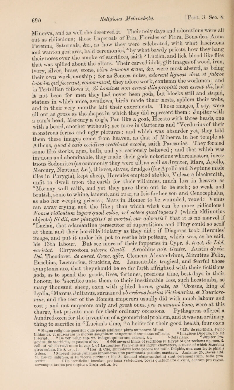 Minerva and aa well slie deserved it. Their lioly days and adorations were all out as ridiculous; those Lupercals of Pan, Florales of Flora, Bona dea, Anna Perenna, Saturnals, .fee., as how they were celebrated, with what lascivious and wanton gestures, bald ceremonies, *by what bawdy priests, how they hang their noses over the smoke of sacrifices, saith y Lucian, and lick blood like flies that was spilled about the altars. Their carved idols, gilt images of wood iron, ivory, silver, brass, stone, oiirn truncus eram, &c. were most absurd, as being their own workmanship ; for as Seneca notes, adorant ligneos deos, et fabros interim quifecerunt, contemnunt, they adore work, contemn the workman; and *,s Tertullian follows it, Si homines non essent diis propitn non essent dn, had it not been for men they had never been gods, but blocks still and stupid, statues in which mice, swallows, birds made their nests, spiders their webs, and in their very mouths laid their excrements. Those images, I say, were all out as gross as the shapes in which they did represent them: Jupiter with a ram’s head, Mercury a dog’s, Pan like a goat, Hecate with three heads one with a beard, another without j see more in Garterius and Veidurius ot their monstrous forms and ugly pictures: and which was absurder yet, they told them these images came from heaven, as that of Minerva in hei temple at Athens, quod e coelo cecidisse credebant accolcc, saith Pausanias. They formed some like storks, apes, bulls, and yet seriously believed; and that which was impious and abominable, they made their gods notorious whoremasters, inces¬ tuous Sodomites (as commonly they were all, as well as Jupiter, Mars, Apollo, Mercury, Neptune, &c.), thieves, slaves, drudges (for Apollo and JNeptune made tiles in Phrygia), kept sheep, Hercules emptied stables, Vulcan a blacksmith, unfit to dwell upon the earth for their villainies, much less in heaven, as 11M or nay well saith, and yet they gave them out to be suchj so weak and brutish, some to whine, lament, and roar, as Isis for her son and Cenocephalus, as also her weeping priests ; Mars in Homer to be wounded, vexedVenus ran away crying, and the like \ than which what can be more ridiculous ? Nonne ridiculum luge,re quod colas, vel colere quod lugeas l (which bMinutius objects) Si dii, cur plangitis ? si mortui, cur adoratis ? that it is no marvel if c Lucian, that adamantine persecutor of superstition, and Pliny could so scoff at them and their horrible idolatry as they did ; if Hiagoras took LXercules image, and put it under his pot to seethe his pottage, which was, as he said, his 13th labour. But see more of their fopperies in Cypr. 4. tract de Idol, varietat. Chrysostom advers. Gentil. Arnobius ado. Gentes. Austin de civ. Dei. Theodoret. de curat. Grcec. ajfec. Clemens Alexandrinus, Minutius Felix, Eusebius, Lacfcantius, Stuckius, &c. Lamentable, tragical, and fearful those symptoms are, that they should be so far forth affrighted with their fictitious gods, as to spend the goods, lives, fortunes, precious time, best days in their honour, to Sacrifice unto them, to their inestimable loss, such hecatombs, so many thousand sheep, oxen with gilded horns, goats, as cCroesus, king of Lydia, fMarcus Julianus, surnamed ob crebras hostias Victimarius, et Tauricre- mus, and the rest of the Roman emperors usually did with much labour and cost; and not emperors only and great ones, pro communi bono, were at this charge, but private men for their ordinary occasions. Pythagoras offered a hundred oxen for the invention of a geometrical problem, and it was an ordinary thing to sacrifice in g Lucian’s time, “ a heifer for their good health, four oxen x Magna religione quseritur qua; possit adulteria plura numerave. Minut, y Lib. de saeriflciis, Fumo lnhiantes, et muscarum in morem sanguinem cxugentes circura aras effusum. z Imagines Deorum, lib. sic inscript. a De ver. relig. cap. 22. Indigni qni terram calcent, &c. b Octaviano. c Jupiter Tra- goedus, de saeriflciis, et passim alias. d 666 several kinds of sacrifices in Egypt Major reckons up, tom. 2. coll, of which read more in cap. 1. of Laurentius Pignorins his Egypt characters, a cause of which Sanubius gives subcis. lib. 3. cap. 1. e Her d. Clio, Immolavit lecta pecora ter mille Delphis, una cum lectis phialis tribus. f Superstitiosus Julianus innumeras sine parsimonia pecudes mactavit. Amianus 25. Boves albi. M. Ctesari salutem, si tu viceris perimus: lib. 3. Romani observantissimi sunt ceremoniarum, bello pra> sertim. 8 De saeriflciis: buculain pro bona valetudme, boves quatuor pro diviiiis, centum pro regno, novemque tauros ]iro sospite a Troja reditu, &c