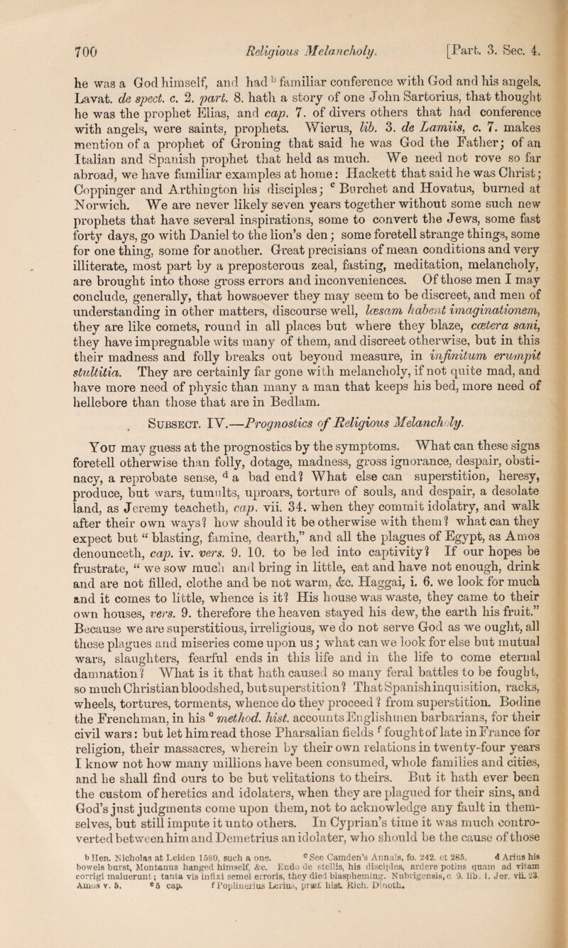 he was a God himself, and had b familiar conference with God and his angels. Lavat. de spect. c. 2. pari. 8. hath a story of one John Sartorius, that thought he was the prophet Elias, and cap. 7. of divers others that had conference with angels, were saints, prophets. Wierus, lib. 3. de Lamiis, c. 7. makes mention of a prophet of Droning that said he was God the Father; of an Italian and Spanish prophet that held as much. We need not rove so far abroad, we have familiar examples at home: Hackett that said he was Christ; Goppinger and Arthington his disciples; c Burchet and Hovatus, burned at Norwich. We are never likely seven years together without some such new prophets that have several inspirations, some to convert the Jews, some fast forty days, go with Daniel to the lion’s den; some foretell strange things, some for one thing, some for another. Great precisians of mean conditions and very illiterate, most part by a preposterous zeal, fasting, meditation, melancholy, are brought into those gross errors and inconveniences. Of those men I may conclude, generally, that howsoever they may seem to be discreet, and men of understanding in other matters, discourse well, Icesam habent imaginationem, they are like comets, round in all places but where they blaze, ccetera sani, they have impregnable wits many of them, and discreet otherwise, but in this their madness and folly breaks out beyond measure, in infinitum erumpit stultitia. They are certainly far gone with melancholy, if not quite mad, and have more need of physic than many a man that keeps his bed, more need of hellebore than those that are in Bedlam. Subsect. IY.—Prognostics of Religious Melancholy. You may guess at the prognostics by the symptoms. What can these signs foretell otherwise than folly, dotage, madness, gross ignorance, despair, obsti¬ nacy, a reprobate sense, d a bad end ? W hat else can superstition, heresy, produce, but wars, tumults, uproars, torture of souls, and despair, a desolate land, as Jeremy teacheth, cap. vii. 34. when they commit idolatry, and walk after their own ways? how should it be otherwise with them? what can they expect but  blasting, famine, dearth,” and all the plagues of Egypt, as Amos denounceth, cap. iv. vers. 9. 10. to be led into captivity? If our hopes be frustrate, “ wre sow much and bring in little, eat and have not enough, drink and are not filled, clothe and be not warm, &c. Haggai, i. 6. we look for much and it comes to little, whence is it? His house was waste, they came to their own houses, vers. 9. therefore the heaven stayed his dew, the earth his fruit.” Because we are superstitious, irreligious, we do not serve God as we ought, all these plagues and miseries come upon us; what can we look for else but mutual wars, slaughters, fearful ends in this life and in the life to come eterual damnation ? What is it that hath caused so many feral battles to be fougbt, so much Christian bloodshed, but superstition? That Spanish inquisition, racks, wheels, tortures, torments, whence do they proceed ? from superstition. Bodine the Frenchman, in his e method, hist, accounts Englishmen barbarians, for their civil wars: but let him read those Pharsalian fields f fough t of late in France for religion, their massacres, wherein by their own relations in twenty-four years I know not how many millions have been consumed, whole families and cities, and he shall find ours to be but velitations to theirs. But it hath ever been the custom of heretics and idolaters, when they are plagued for their sins, and God’s just judgments come upon them, not to acknowledge any fault in them¬ selves, but still impute it unto others. In Cyprian’s time it was much contro¬ verted between him and Demetrius an idolater, who should be the cause of those b Hen. Kicholas at Leiden 1580, such a one. c See Camden’s Annals, fo. 242. et 285. d Arius his bowels hurst, Montanus hanged himself, &c. Eudo de stellis, his disciples, ardere potius qnam ad vii am corrigi maluerunt; tanta vis infixi semel erroris, they died blaspheming. Nuhvigensis,c. 9. lib, 1. Jer, vii 23,