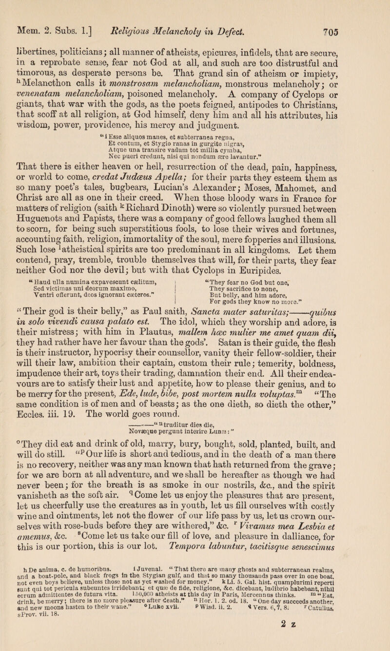 libertines, politicians; all manner of atheists, epicures, infidels, that are secure, in a reprobate sense, fear not God at all, and such are too distrustful and timorous, as desperate persons be. That grand sin of atheism or impiety, 11 Melancthon calls it monstrosam melancholiam, monstrous melancholy; or venenatam melancholiam, poisoned melancholy. A company of Cyclops or giants, that war with the gods, as the poets feigned, antipodes to Christians, that scoff at all religion, at God himself, deny him and all his attributes, his wisdom, power, providence, his mercy and judgment. “iEsse aliquos manes, et subterransa regna, Et contum, et Stygio ranas in gurgite nigras, Atque una transire vadum tot millia cymba, Nec pueri credunt, nisi qui nondum asre lavantur.” That there is either heaven or hell, resurrection of the dead, pain, happiness, or world to come, credat Judceus Apeila; for their parts they esteem them as so many poet’s tales, bugbears, Lucian’s Alexander; Moses, Mahomet, and Christ are all as one in their creed. When those bloody wars in France for matters of religion (saith k Richard Dinoth) were so violently pursued between Huguenots and Papists, there was a company of good fellows laughed them all to scorn, for being such superstitious fools, to lose their wives and fortunes, accounting faith, religion, immortality of the soul, mere fopperies and illusions. Such lose Atheistical spirits are too predominant in all kingdoms. Let them contend, pray, tremble, trouble themselves that will, for their parts, they fear neither God nor the devil; but with that Cyclops in Euripides. “ Baud ulla numina expavescunt ctelitum, ! “They fear no God but one, Sed victim as uni deorum maxim o, ! They sacrifice to none, Ventri off erunt, deos ignorant easterns” \ But belly, and him adore, I For gods they know no more.” “ Their god is their belly,” as Paul saith, Sancta mater saturitas;-quibus in solo vivendi causa palato est The idol, which they worship and adore, is their mistress; with him in Plautus, mallem hcec mulier me amet quam dii, they had rather have her favour than the gods’. Satan is their guide, the flesh is their instructor, hypocrisy their counsellor, vanity their fellow-soldier, their will their law, ambition their captain, custom their rule; temerity, boldness, impudence their art, toys their trading, damnation their end. All their endea¬ vours are to satisfy their lust and appetite, how to please their genius, and to be merry for the present, Ede, hide, hide, post mortem nulla voluptasm “The same condition is of men and of beasts; as the one dieth, so dieth the other,” Eccles. iff. 19. The world goes round. --—“ntruditur dies die, Novseque pergunt interire Lunse: ” °They did eat and drink of old, marry, bury, bought, sold, planted, built, and will do still. “p Our life is short and tedious, and in the death of a man there is no recovery, neither was any man known that hath returned from the grave; for we are bom at all adventure, and we shall be hereafter as though we had never been; for the breath is as smoke in our nostrils, &c., and the spirit vanisheth as the soft air. qCome let us enjoy the pleasures that are present, let us cheerfully use the creatures as in youth, let us fill ourselves with costly wine and ointments, let not the flower of our life pass by us, let us crown our¬ selves with rose-buds before they are withered,” &c. r Vivamus mea Lesbia et amemus, &o. sCome let us take our fill of love, and pleasure in dalliance, for this is our portion, this is our lot. Tempora labuntur, tacitisque senescimus hDe anima, c. de humoribU3. i Juvenal. “That there are many ghosts and subterranean realms, and a boat-pole, and black frogs in the Stygian gulf, and that so many thousands pass over in one boat, not even boys believe, unless those not as yet washed for money.” kLi. 5. Gal. hist, quamplurimi reperti gunt qui tot perieula subeuntes irridebant^ et quai de fide, religione, &c. dicebant, ludibrio habebant, nihil ecrum admittentes de futura vita. 150,000 atheists at this day in Paris, Mercennus thinks. m “Eat, drink, be merry; there is no more pleasure after death.” n Hor. 1. 2. od. 18. “ One day succeeds another, and new moons hasten to their wane.” 0 Luke xvii. P Wisd. ii. 2. 1 Vers. 6,7, 8. r Catullus, sProv. vii. 18. 2 z