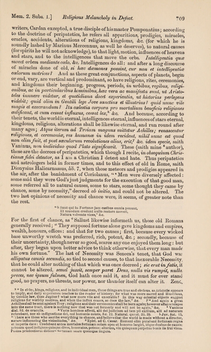 wiiteis, Cardan excepted, a true disciple of liis master Pomponatius ; according to the doctrine of peripatetics, he refers all apparitions, prodigies, miracles, oiacles, accidents, alterations of religions, kingdoms, &c. (for which he is soundly lashed by Marinus Mercennus, as well he deserves), to natural causes (foi spirits he will not acknowledge), to that light, motion, influences of heavens and stars, and to the intelligences that move the orbs. Intelligentia quce mo vet oi hem mediante coelo, &c. Intelligences do all i and after a long discourse of miiacles done of old, si hcec dcemones possint, cur non et intelligentice ccelorum motrices? A nd as these great conjunctions, aspects of planets, begin oi end, vary, are vertical and predominant, so have religions, rites, ceremonies, and kingdoms their beginning, progress, periods, in urbibus, regibus, religi- onibus, ac in particularibus hominibus, hcec vera ac manifest a sunt, ut Aristo- teles innuere videtur, et guotidiana docet experientia, ut historias perlegens videbit/ quid ohm in Gentili lege Jove sanctius et illustrius? quid nunc vile mag is et execrandum ? Ita ccelestia corpora pro mortalium benefcio religiones cedificant, et cum cessat influxus, cessat lex* &c. And because, according to their tenets, tlieworldis eternal, intelligences eternal, influences of stars eternal, kingdoms, religions, alterations shall be likewise eternal, and run round after many agesj Atque iterum ad Troiam magnus mittetur Achilles/ renascentur religiones, et ceremonies, res humance in idem recident, nihil nunc est quod non olimfuit, et post sceculorum revolutiones alias, eritj &c. idem specie, saith Vaninus, non individuo quod Plato significavit. These (saith mine z author), these are the decrees of peripatetics, which though I recite, in obsequium Chris- tianezfidei detestor, as I am a Christian X detest and hate. Thus peripatetics and astrologers held in former times, and to this effect of old in Rome, saith Dionysius Halicarnassus, lib. 7, when those meteors and prodigies appeared in the air, after the banishment of Coriolanus, “ “ Men were diversely affected: some said they were God’s just judgments for the execution of that good man, some referred all to natural causes, some to stars, some thought they came by chance, some .by necessity,” decreed ab initio, and could not be altered. The two last opinions of necessity and chance were, it seems, of greater note than the rest. “ b Sunt qui in Fortune jam casibus omnia ponunt, Et mundum credunt nullo rectore moveri, Natura volvente vices,” &c. For the first of chance, as c Sallust likewise informeth us, those old Romans generally received; “ They supposed fortune alone gave kingdoms and empires, wealth, honours, offices: and that for two causes j first, because every wicked base unworthy wretch was preferred, rich, potent, &c.; secondly, because of their uncertainty, though never so good, scarce any one enjoyed them long: but after, they began upon better advice to think otherwise, that every man made his own fortune.” The last of Necessity was Seneca’s tenet, that God wa? alligatus causis secundis, so tied to second causes, to that inexorable Necessity, that he could alter nothing of that which was once decreed; sic erat in fatis, it cannot be altered, semel jussit, semper paret Deus, nulla vis rumpil, nulla preces, nec ipsum fulmen, God hath once said it, and it must for ever stand good, no prayers, no threats, nor power, nor thunder itself can alter it. ZenC, 2 “ In cities, kings, religions, and in individual men, these things are true and obvious, as Aristotle appears to imply, arud daily experience teaches to the reader of history: for what was more sacred and illustrious, by Gentile law, than Jupiter ? what now more vile and execrable? In this way celestial objects suggest religions for worldly motives, and when the influx ceases, so does the law,” <fcc. S “ And again a great Achilles shall be sent against Troy: religions and their ceremonies shall be born again; however affairs relapse Into the same tract, there is nothing now that was not formerly and will not be again,” &c. z Vaninus dial. 52. de oraculis. a Varie homines affeeti, alii dei judicium ad tam pii exilium, alii ad naturam referebant, nec ab indignatione dei, sed humanis causis, &c. 12. Natural, queest. 33. 39. b Juv. Sat. 13. “ 'there are those who ascribe everything to chance, and believe that the world is made without a director, nature influencing the vicissitudes,” <fcc. cEpist. ad C. Caesar. Romani olim putabant fortunam regna et iinperia dare: Credebant antea mortales fortunam solam opes et lionores largiri, idque duabus de causis: pi imum quodindignus quisque dives, honoratus, potens; alterum, vix quisquam perpetuo bonis iis frui visus, Fostea prudentiores didicer« ftwtunam suam quemque linger e.