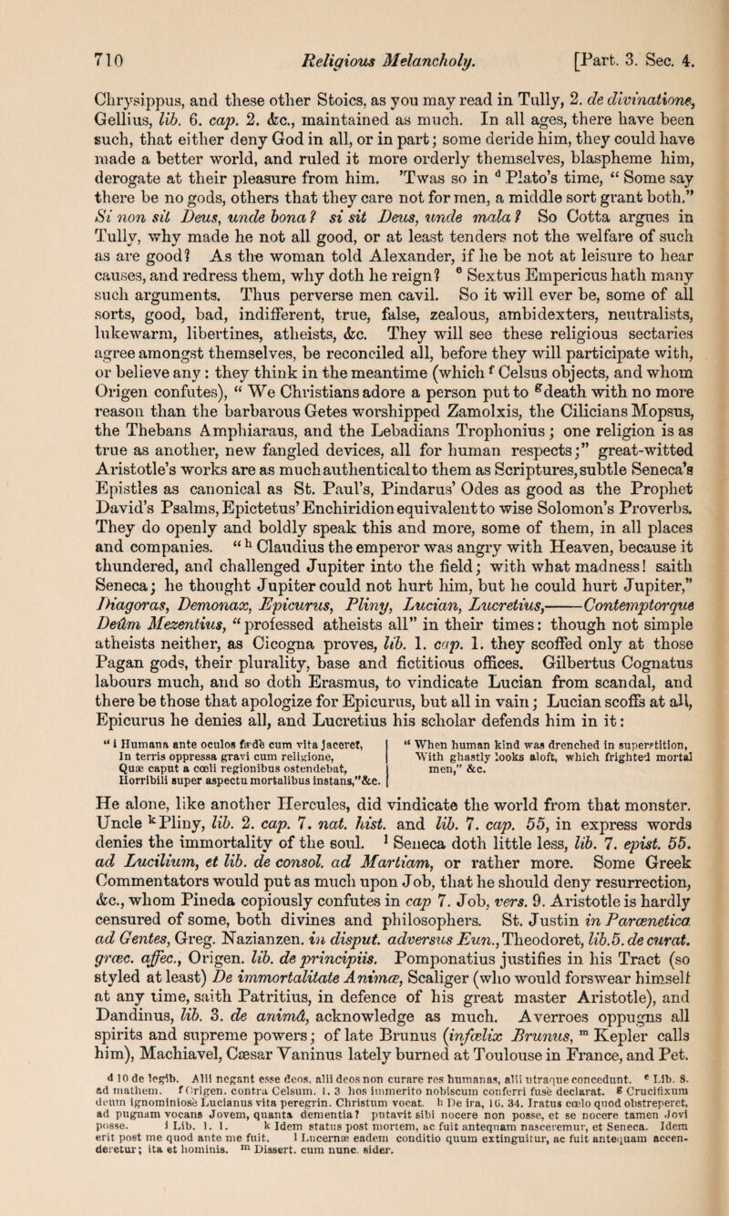 Chrysippus, and these other Stoics, as yon may read in Tally, 2. de divinatiom, Gellius, lib. 6. cap. 2. (fee., maintained as much. In all ages, there have been such, that either deny God in all, or in part; some deride him, they could have made a better world, and ruled it more orderly themselves, blaspheme him, derogate at their pleasure from him. ’Twas so in d Plato’s time, “ Some say there be no gods, others that they care not for men, a middle sort grant both.” Si non sit Reus, unde bona ? si sit Reus, unde mala l So Cotta argues in Tully, why made he not all good, or at least tenders not the welfare of such as are good? As the woman told Alexander, if he be not at leisure to hear causes, and redress them, why doth he reign? 6 Sextus Empericus hath many such arguments. Thus perverse men cavil. So it will ever be, some of all sorts, good, bad, indifferent, true, false, zealous, ambidexters, neutralists, lukewarm, libertines, atheists, <fec. They will see these religious sectaries agree amongst themselves, be reconciled all, before they will participate with, or believe any: they think in the meantime (whichf Celsus objects, and whom Origen confutes), “We Christians adore a person put to gdeath with no more reason than the barbarous Getes worshipped Zamolxis, the Cilicians Mopsus, the Thebans Amphiaraus, and the Lebadians Trophonius; one religion is as true as another, new fangled devices, all for human respects;” great-witted Aristotle’s works are as muchauthenticalto them as Scriptures, subtle Seneca’s Epistles as canonical as St. Paul’s, Pindarus’ Odes as good as the Prophet David’s Psalms, Epictetus’Enchiridion equivalent to wise Solomon’s Proverbs. They do openly and boldly speak this and more, some of them, in all places and companies. “ h Claudius the emperor was angry with Heaven, because it thundered, and challenged Jupiter into the field; with what madness! saitli Seneca; he thought Jupiter could not hurt him, but he could hurt Jupiter,” Riagoras, Remonax, Epicurus, Pliny, Lucian, Lucretius,-Contemptorque Reilm Mezentius, “ professed atheists all” in their times: though not simple atheists neither, as Cicogna proves, lib. 1. cap. 1. they scoffed only at those Pagan gods, their plurality, base and fictitious offices. Gilbertus Cognatus labours much, and so doth Erasmus, to vindicate Lucian from scandal, and there be those that apologize for Epicurus, but all in vain; Lucian scoffs at all, Epicurus he denies all, and Lucretius his scholar defends him in it: “ i Humana ante oculos fardfe cum vita jaceret, In terris oppressa gravi cum religione, Qua; caput a coeli regionibus ostendebat, Horribili super aspectu mortalibus instans/’&c. “ When human kind was drenched in superstition, With ghastly looks aloft, which frighted mortal men,” &c. He alone, like another Hercules, did vindicate the world from that monster. Uncle k Pliny, lib. 2. cap. 7. nat. hist, and lib. 7. cap. 55, in express words denies the immortality of the soul. 1 Seneca doth little less, lib. 7. epist. 55. ad Lucilium, et lib. de consol, ad Martiam, or rather more. Some Greek Commentators would put as much upon Joh, that he should deny resurrection, &c., whom Pineda copiously confutes in cap 7. Job, vers. 9. Aristotle is hardly censured of some, both divines and philosophers. St. Justin in Parcenetica ad Gentes, Greg. Nazianzen. in disput. adversus Eun., Theodoret, lib.5. de curat, greec. affec., Origen. lib. de principiis. Pomponatius justifies in his Tract (so styled at least) Re immortalitate Animcc, Scaliger (who would forswear himself at any time, saith Patritius, in defence of his great master Aristotle), and Dandinus, lib. 3. de animd, acknowledge as much. Averroes oppugns all spirits and supreme powers; of late Brunus (infeelix Brunus, m Kepler calls him), Machiavel, Caesar Vaninus lately burned at Toulouse in France, and Pet. <110 de legib. Alii negant esse dens, alii deosnon curare res humanas, alii utraqueeoncednnt. e Lib. 8. ad mathem. f Origen. contra Celsum. 1.3 bos immerito nobiscum conferri fusfe declarat. 8 Crucifixuni deum ignominios'e Lucianus vita peregrin. Christum vocat. b De ira, 1U. 34. Iratus coelo quod obstreperet, ad pugnam vocans Jovem, quanta dementia? putavit sibi nocere non posse, et se nocere tamen Jovi posse. J Lib. 1. 1. k Idem status post mortem, ac fuit anteqnam naseeremur, et Seneca. Idem erit post me quod ante me fuit. 1 Lucernae eadem conditio quum extinguitur, ac fuit antequam aceen- (leretur; ita et liominis. m Dissert, cum nunc, aider.