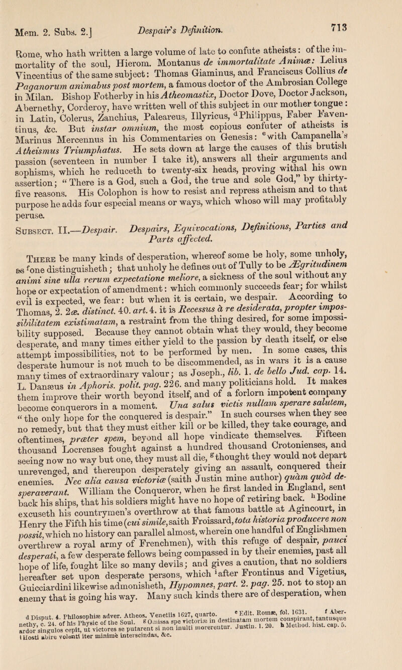 Rome, who hath written a large volume of late to confute atheists: of the im¬ mortality of the soul, Hierom. Montanus dc immortalitate Lelius Vincentius of the same subject: Thomas Giaminus, and Franciscus Collius de Paganorum animabus post mortem, a famous doctor of the Ambrosian College in Milan. Bishop Fotherby in his Atheomastix, Doctor Dove, Doctor Jackson, Abernethy, Corderoy, have written well of this subject in our mother tongue: in Latin, Colerus, Zanchius, Paleareus, Illyricus, dPhilippus, Faber haven- tinus, &c. But instar omnium, the most copious coniuter of atheists is Marinus Mercennus in his Commentaries on Genesis: e with Campanella s Atheismus Triumphatus. He sets down at large the causes of this brutish passion (seventeen in number I take it), answers all their arguments and sophisms, which he reduceth to twenty-six heads, proving withal his own assertion; “ There is a God, such a God, the true and sole God, by thirty- five reasons. His Colophon is how to resist and repress atheism and to that purpose he adds four especial means or ways, which whoso will may profitably peruse. Despairs, Equivocations, Definitions, Parties and Parts affected. Subsect. II.—Despair. There be many kinds of desperation, whereof some be holy, some unholy, as fone distinguisheth; that unholy he defines out of Tully to be AEgritudinem animi sine ulla rerum expectatione meliore, a sickness of the soul without any hope or expectation of amendment: which commonly succeeds fear; for whilst evil is expected, we fear: but when it is certaiu, we despair. According to Thomas, 2. 2 ce. distinct. 40. art A. it is Recessus it re desiderata, propter impos- sibilitatem existimatam, a restraint from the thing desired, forsomc lmpossi- bilitv supposed. Because they cannot obtain what they would, they become desperate, and many times either yield to the passion by death itself, or else attempt impossibilities, not to be performed by men. . In some cases, this desperate humour is not much to be discommended, as m wars it is a cause many times of extraordinary valour; as Joseph., lib. 1. de bello Jud. cap. 14. L Danseus in Aphoris. polit. pag. 226. and many politicians hold. It makes them improve their worth beyond itself, and of a forlorn impotent company become conquerors in a moment. Una salus victis nullam sperare salutem, «the only hope for the conquered is despair.” In such courses when they see no remedy, but that they must either kill or be killed, they take courage and oftentimes, prater spem, beyond all hope vindicate themselves.. Fifteen thousand Locrenses fought against a hundred thousand Crotomenses, and seeing now no way but one, they must all die, thought they would not depart unrevenged, and thereupon desperately giving an assault, conquered t leir enemies Nec alia causa victoria (saith Justin mine author) quam quod de- sper aver ant. William the Conqueror, when he first landed in England, sent back his ships, that his soldiers might have no hope oi retiring back. Bodme excuseth his countrymen’s overthrow at that famous battle at Agmcourt, in Henry the Fifth his time (cui simile, saith Froissard, tota histona producere non possit, which no history can parallel almost, wherein one handful of Englishmen overthrew a royal army of Frenchmen), with this refuge, of despair, pauci desperati, a few desperate fellows being compassed in by their enemies, past all hope of life, fought like so many devils; and gives a caution, that no soldiers hereafter set upon desperate persons, which 1 after Frontmus and Vigetius, Guicciardini likewise admonisheth, Hypomnes, part. 2. pag. 25. not to stop an enemy that is going his way. Many such kinds there are of desperation, when ardor singuloa cepit, ut victores se putarent si non multi inoierentur. Justm. . illosti abive volenti iter minimfe interscindas, &c.