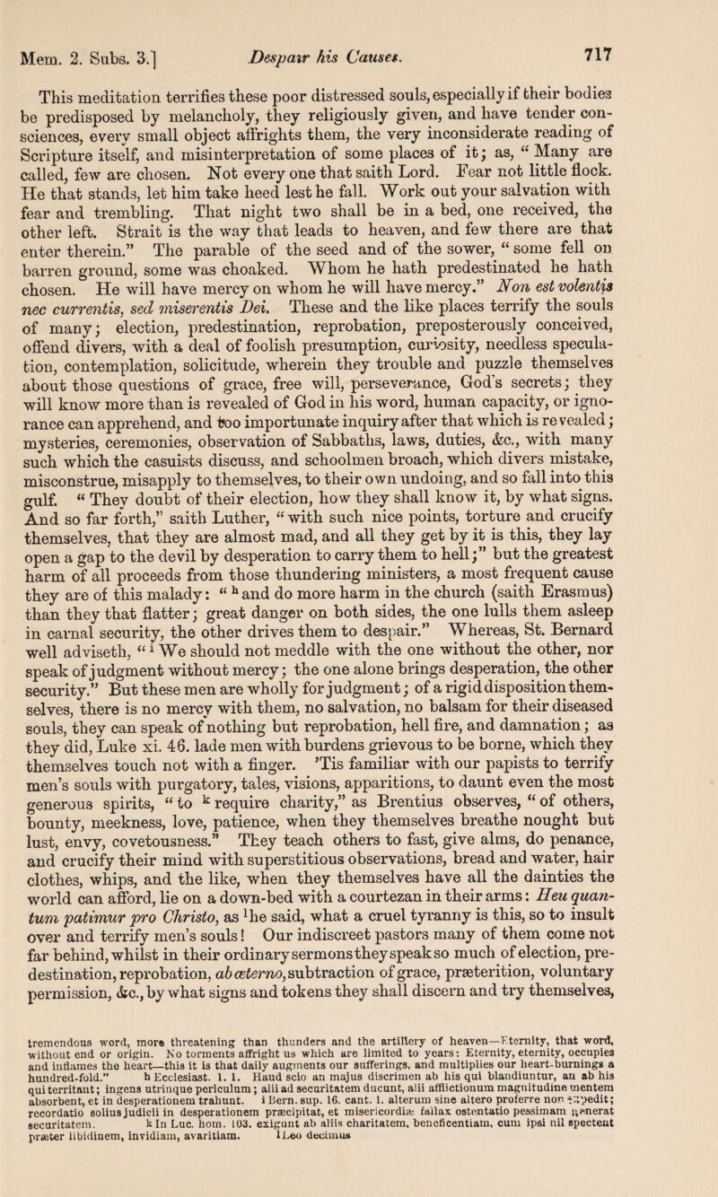 This meditation terrifies these poor distressed souls, especially if fcheir bodies be predisposed by melancholy, they religiously given, and have tender con¬ sciences, every small object affrights them, the very inconsiderate reading of Scripture itself, and misinterpretation of some places of it ; as, a Many are called, few are chosen. Not every one that saith Lord, hear not little flock. He that stands, let him take heed lest he fall. Work out your salvation with fear and trembling. That night two shall be in a bed, one received, the other left. Strait is the way that leads to heaven, and few there are that enter therein.” The parable of the seed and of the sower, “ some fell on barren ground, some was choaked. Whom he hath predestinated he hath chosen. He will have mercy on whom he will have mercy.” Non estvolentis nec currentis, sed miserentis Dei. These and the like places terrify the souls of many; election, predestination, reprobation, preposterously conceived, offend divers, with a deal of foolish presumption, curiosity, needless specula¬ tion, contemplation, solicitude, wherein they trouble and puzzle themselves about those questions of grace, free will, perseverance, Gods secrets; they will know more than is revealed of God in his word, human capacity, or igno¬ rance can apprehend, and too importunate inquiry after that which is revealed; mysteries, ceremonies, observation of Sabbaths, laws, duties, &c., with many such which the casuists discuss, and schoolmen broach, which divers mistake, misconstrue, misapply to themselves, to their own undoing, and so fall into this gulf. “ They doubt of their election, how they shall know it, by what signs. And so far forth,” saith Luther, “ with such nice points, torture and crucify themselves, that they are almost mad, and all they get by it is this, they lay open a gap to the devil by desperation to carry them to hell;” but the greatest harm of all proceeds from those thundering ministers, a most frequent cause they are of this malady: “ hand do more harm in the church (saith Erasmus) than they that flatter; great danger on both sides, the one lulls them asleep in carnal security, the other drives them to despair.” Whereas, St. Bernard well adviseth, “ 1 We should not meddle with the one without the other, nor speak of judgment without mercy; the one alone brings desperation, the other security.” But these men are wholly for judgment; of a rigid disposition them¬ selves, there is no mercy with them, no salvation, no balsam for their diseased souls, they can speak of nothing but reprobation, hell fire, and damnation; as they did, Luke xi. 46. lade men with burdens grievous to be borne, which they themselves touch not with a finger. ’Tis familiar with our papists to terrify men’s souls with purgatory, tales, visions, apparitions, to daunt even the most generous spirits, “ to k require charity,” as Brentius observes, “ of others, bounty, meekness, love, patience, when they themselves breathe nought but lust, envy, covetousness.” They teach others to fast, give alms, do penance, and crucify their mind with superstitious observations, bread and water, hair clothes, whips, and the like, when they themselves have all the dainties the world can afford, lie on a down-bed with a courtezan in their arms: Heu qua?i- tum patimur pro Christo, as Bie said, what a cruel tyranny is this, so to insult over and terrify men’s souls! Our indiscreet pastors many of them come not far behind, whilst in their ordinary sermons they speak so much of election, pre¬ destination, reprobation, abceterno, subtraction of grace, prseterition, voluntary permission, &c.,by what signs and tokens they shall discern and try themselves, tremendous word, more threatening than thunders and the artillery of heaven—Eternity, that word, without end or origin. No torments affright us which are limited to years: Eternity, eternity, occupies and inflames the heart—this it is that daily augments our sufferings, and multiplies our heart-burnings a hundred-fold.” h Ecclesiast. 1. 1. Haud scio an majus discrimen ab his qui blandiuntur, an ab his qui territant; ingens utrinque periculum; alii ad securitatem ducunt, alii afflictionum magnitudine mentem absorbent, et in desperationem trahunt. i Bern. sup. 16. cant. 1. alterum sine aitero proferre non -^pedit; recordatio solius judicii in desperationem praecipitat, et misericordhe fallax ostentatio pessimam generat securitatem. kin Luc. hom. 103. exigunt ab alils charitatem, beneficentiam, cum ipsi nil spectent praeter libidinem, invidiam, avaritiam. lLeo deoimua