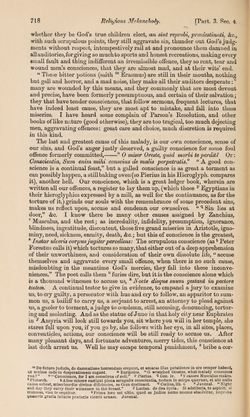 whether they be God’s true children elect, an sint reprobi, prazdestinati, &c., with such scrupulous points, they still aggravate sin, thunder out God’s judg¬ ments without respect, intempestively rail at and pronounce them damned in all auditories, for giving so much to sports and honest recreations, making every small fault and thing indifferent an irremissible offence, they so rent, tear and wound men’s consciences, that they are almost mad, and at their wits’ end. “ These bitter potions (saith ni Erasmus) are still in their mouths, nothing but gall and horror, and a mad noise, they make all their auditors desperate: ” many are wounded by this means, and they commonly that are most devout and precise, have been formerly presumptuous, and certain of their salvation; they that have tender consciences, that follow sermons, frequent lectures, that have indeed least cause, they are most apt’ to mistake, and fall into these miseries. I have heard some complain of Parson’s Resolution, and other books of like nature (good otherwise), they are too tragical, too much dejecting men, aggravating offences: great care and choice, much discretion is required in this kind. The last and greatest cause of this malady, is our own conscience, sense of our sins, and God’s anger justly deserved, a guilty conscience for some foul offence formerly committed,-11 0 miser Oreste, quid morbi teperditl Or: Conscientia, Sum enim mihi conscius de malis perpetratis.0 “ A good con¬ science is a continual feast,” but a galled conscience is as great a torment as can possibly happen, a still baking oven (so Pierius in his Hieroglyph, compares it), another hell. Our conscience, which is a great ledger book, wherein are written all our offences, a register to lay them up, (which those p Egyptians in their hieroglyphics expressed by a mill, as well for the continuance, as for the torture of it.) grinds our souls with the remembrance of some precedent sins, makes us reflect upon, accuse and condemn our ownselves. “ q Sin lies at door,” &c. I know there be many other causes assigned by Zanchius, r Musculus, and the rest; as incredulity, infidelity, presumption, ignorance, blindness, ingratitude, discontent, those five grand miseries in Aristotle, igno¬ miny, need, sickness, enmity, death, &c.; but this of conscience is the greatest, 8 Instar ulceris corpus jugiter percellens: The scrupulous conscience (ast Peter Eorestus calls it) which tortures so many, that either out of a deep apprehension of their unworthiness, and consideration of their own dissolute life, “ accuse themselves and aggravate every small offence, when there is no such cause, misdoubting in the meantime God’s mercies, they fall into these inconve¬ niences.” The poet calls them u furies dire, but it is the conscience alone which is a thousand witnesses to accuse us, x Node dieque suum gestant in pedore testem. A continual testor to give in evidence, to empanel a jury to examine us, to cry guilty, a persecutor with hue and cry to follow, an apparitor to sum¬ mon us, a bailiff to carry us, a serjeant to arrest, an attorney to plead against us, a gaoler to torment, a judge to condemn, still accusing, denouncing, tortur¬ ing and molesting. And as the statue of Juno in that holy city near Euphrates in y Assyria will look still towards you, sit where you will in her temple, she stares full upon you, if you go by, she follows with her eye, in all sites, places, conventicles, actions, our conscience will be still ready to accuse us. After many pleasant days, and fortunate adventures, merry tides, this conscience at last doth arrest us. Well he may escape temporal punishment, z bribe a cor- m De futuro judicio, de damnatione horrendum crepunt, et amaras illas potationes in ore semper habent, ut nmltos inde in desperationem cogant. u Euripides. “0 wretched Orestes, what malady consumes you?” 0 “ Conscience, for I am conscious of evil. P Pierius. d Gen. iv. r9 causes Musculus makes. 8 Plutarch. t Alios misere castigat plena scrupulis conscientia, nodum in scirpo qurerunt, et ubi nulla causa subest, misericordire divinae diffidentes, se Oreo destinant. u Coclius, lib. 6 x Juvenal. “ Night and day they carry their witnesses in the breast.” ? Lucian, dedea Syria. Si adstiteris, te aspicit; si transeas, visu te sequitur. zPrima h*c est ultio, quod se judice nemo nocens absolvitur. improba quainvis gratia faUacis prfetoris Yicerit urnam. Juvenal.
