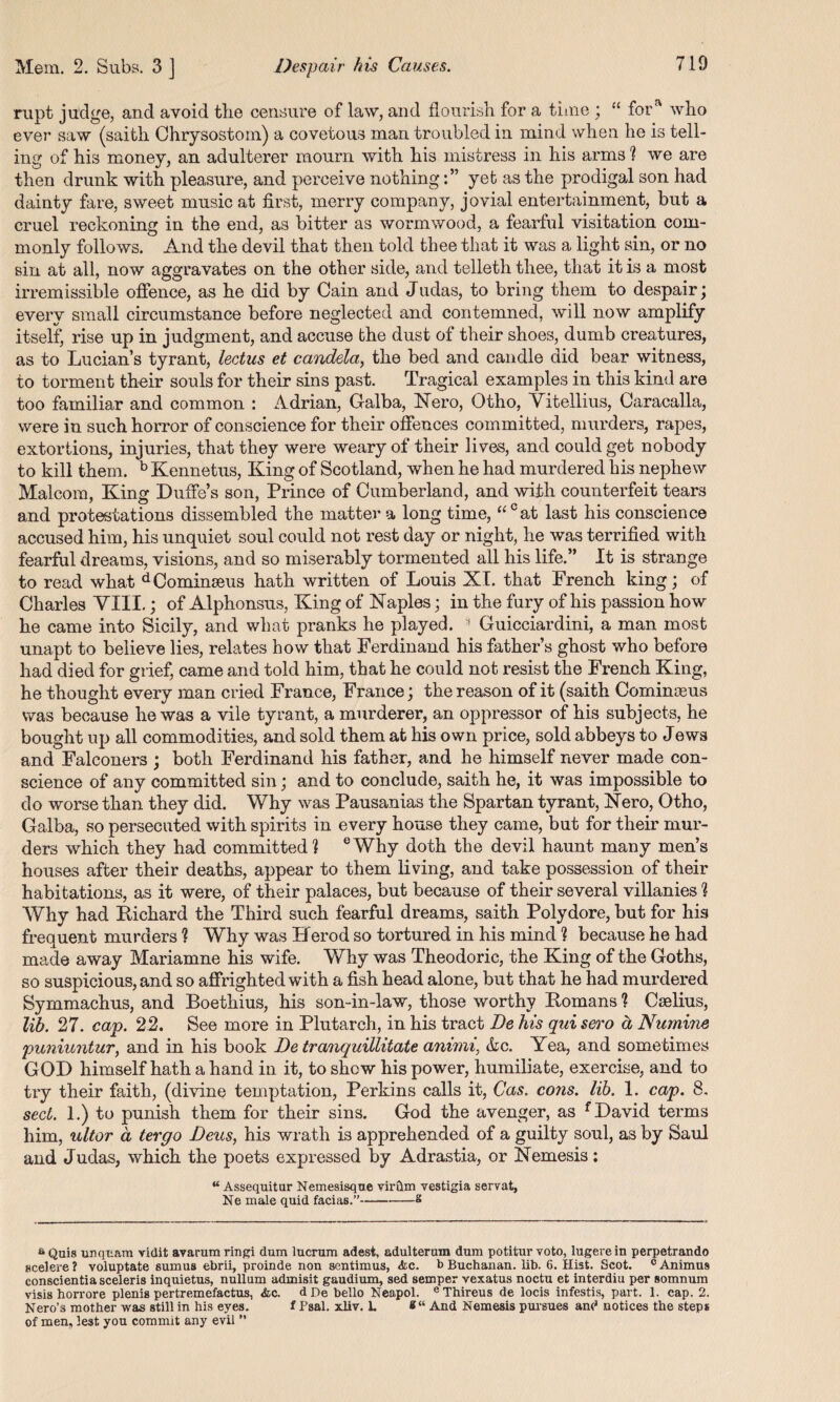 rupt judge, and avoid the censure of law, and flourish for a time ; “ fora who ever saw (saith Chrysostom) a covetous man troubled in mind when he is tell¬ ing of his money, an adulterer mourn with his mistress in his arms ? we are then drunk with pleasure, and perceive nothingyet as the prodigal son had dainty fare, sweet music at first, merry company, jovial entertainment, but a cruel reckoning in the end, as bitter as wormwood, a fearful visitation com¬ monly follows. And the devil that then told thee that it was a light sin, or no sin at all, now aggravates on the other side, and telleth thee, that it is a most irremissible offence, as he did by Cain and Judas, to bring them to despair; every small circumstance before neglected and contemned, will now amplify itself, rise up in judgment, and accuse the dust of their shoes, dumb creatures, as to Lucian’s tyrant, lectus et candela,, the bed and candle did bear witness, to torment their souls for their sins past. Tragical examples in this kind are too familiar and common : Adrian, Galba, Nero, Otho, Vitellius, Caracalla, were in such horror of conscience for their offences committed, murders, rapes, extortions, injuries, that they were weary of their lives, and could get nobody to kill them. b Kennetus, King of Scotland, when he had murdered his nephew Malcom, King Duffe’s son, Prince of Cumberland, and with counterfeit tears and protestations dissembled the matter a long time, “cat last his conscience accused him, his unquiet soul could not rest day or night, he was terrified with fearful dreams, visions, and so miserably tormented all his life.” It is strange to read what dCominseus hath written of Louis XL that French king; of Charles VIII.; of Alphonsus, King of Naples; in the fury of his passion how he came into Sicily, and what pranks he played. 3 Guicciardini, a man most unapt to believe lies, relates how that Ferdinand his father’s ghost who before had died for grief, came and told him, that he could not resist the French King, he thought every man cried France, France; the reason of it (saith Cominoeus was because he was a vile tyrant, a murderer, an oppressor of his subjects, he bought up all commodities, and sold them at his own price, sold abbeys to Jews and Falconers ; both Ferdinand his father, and he himself never made con¬ science of any committed sin; and to conclude, saith he, it was impossible to do worse than they did. Why was Pausanias the Spartan tyrant, Nero, Otho, Galba, so persecuted with spirits in every house they came, but for their mur¬ ders which they had committed? eWhy doth the devil haunt many men’s houses after their deaths, appear to them living, and take possession of their habitations, as it were, of their palaces, but because of their several villanies ? Why had Bichard the Third such fearful dreams, saith Polydore, but for his frequent murders ? Why was Herod so tortured in his mind ? because he had made away Mariamne his wife. Why was Theodoric, the King of the Goths, so suspicious, and so affrighted with a fish head alone, but that he had murdered Symmachus, and Boethius, his son-in-law, those worthy Homans ? Cselius, lib. 27. cap. 22. See more in Plutarch, in his tract De his qui sero ct Numine puniuntur, and in his book De tranquillitate animi, <kc. Yea, and sometimes GOD himself hath a hand in it, to shew his power, humiliate, exercise, and to try their faith, (divine temptation, Perkins calls it, Cas. cons. lib. 1. cap. 8. sect. 1.) to punish them for their sins. God the avenger, as f David terms him, ultor a ter go Deus, his wrath is apprehended of a guilty soul, as by Saul and Judas, which the poets expressed by Adrastia, or Nemesis; “ Assequitur Nemesisque vir&m vestigia servat, Ne male quid facias.”---£ aQuis unqttam vidit avarumringi dum lucrum adest, adulterum dum potiturvoto, lugerein perpetrando Hcelere? voluptate sumua ebrii, proinde non sentimus, &c. b Buchanan. lib. 6. Hist. Scot. c Animus conscientiasceleris inquietus, nullum admisit gaudium, sed semper vexatus noctu et interdiu per somnum visis horrore plenis pertremefactus, &c. dDebello Neapol. eThireus de locis infestis, part. 1. cap. 2. Nero’s mother was still in his eyes. t Fsal. xliv. L *“ And Nemesis pursues and notices the steps of men, lest you commit any evil ”