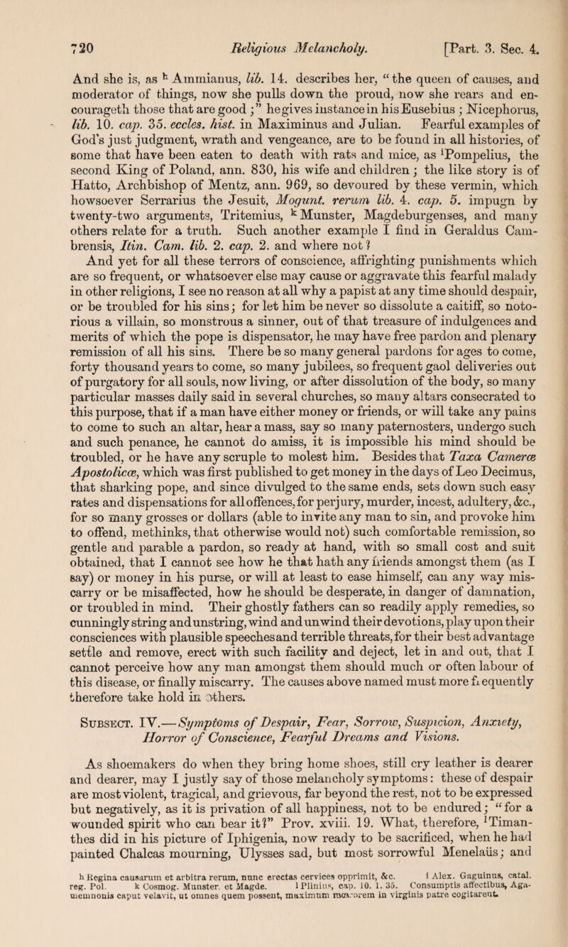 And she is, as h Ainmianus, lib. 14. describes her, “the queen of causes, and moderator of things, now she pulls down the proud, now she rears and en- courageth those that are good he gives instance in his Eusebius ; Nicephorus, lib. 10. cap. 35. eccles. hist, in Maximinus and Julian. Fearful examples of God’s just judgment, wrath and vengeance, are to be found in all histories, of some that have been eaten to death with rats and mice, as iPompelius, the second King of Poland, ann. 830, his wife and children; the like story is of Hatto, Archbishop of Mentz, ann. 969, so devoured by these vermin, which howsoever Serrarius the Jesuit, Mogunt. rerum lib. 4. cap. 5. impugn by twenty-two arguments, Tritemius, k Munster, Magdeburgenses, and many others relate for a truth. Such another example I find in Geraldus Cam- brensis, Itin. Cam. lib. 2. cap. 2. and where not % And yet for all these terrors of conscience, affrighting punishments which are so frequent, or whatsoever else may cause or aggravate this fearful malady in other religions, I see no reason at all why a papist at any time should despair, or be troubled for his sins; for let him be never so dissolute a caitiff, so noto¬ rious a villain, so monstrous a sinner, out of that treasure of indulgences and merits of which the pope is dispensator, he may have free pardon and plenary remission of all his sins. There be so many general pardons for ages to come, forty thousand years to come, so many jubilees, so frequent gaol deliveries out of purgatory for all souls, now living, or after dissolution of the body, so many particular masses daily said in several churches, so many altars consecrated to this purpose, that if a man have either money or friends, or will take any pains to come to such an altar, hear a mass, say so many paternosters, undergo such and such penance, he cannot do amiss, it is impossible his mind should be troubled, or he have any scruple to molest him. Besides that Taxa Camerce Apostolicce, which was first published to get money in the days of Leo Decimus, that sharking pope, and since divulged to the same ends, sets down such easy rates and dispensations for all offences, for perjury, murder, incest, adultery, &c., for so many grosses or dollars (able to invite any man to sin, and provoke him to offend, methinks, that otherwise would not) such comfortable remission, so gentle and parable a pardon, so ready at hand, with so small cost and suit obtained, that I cannot see how he that hath any friends amongst them (as I say) or money in his purse, or will at least to ease himself, can any way mis¬ carry or be misaffected, how he should be desperate, in danger of damnation, or troubled in mind. Their ghostly fathers can so readily apply remedies, so cunningly string andunstring, wind and unwind their devotions, play upon their consciences with plausible speechesand terrible threats,for their best advantage settle and remove, erect with such facility and deject, let in and out, that I cannot perceive how any man amongst them should much or often labour of this disease, or finally miscarry. The causes above named must more fi equently therefore take hold in Others. Subsect. IV.— Symptoms of Despair, Fear, Sorrow, Suspicion, Anxiety, Horror of Conscience, Fearful Dreams and Visions. As shoemakers do when they bring home shoes, still cry leather is dearer and dearer, may I justly say of those melancholy symptoms: these of despair are most violent, tragical, and grievous, far beyond the rest, not to be expressed but negatively, as it is privation of all happiness, not to be endured; “for a wounded spirit who can bear it?” Prov. xviii. 19. What, therefore, ^iman- thes did in his picture of Iphigenia, now ready to be sacrificed, when he had painted Chalcas mourning, Ulysses sad, but most sorrowful Menelaiis; and h Kegina causarum et arbitra rerum, nunc erectas cervices opprimit, &c. i Alex. Gaguinus, catal. reg. Pol. k Cosmog. Munster, et Magde. lPlinius, cap. 10. 1. 35. Consumptis affeetibus, Aga- uiemnouis caput velavit, ut omnes quem possent, maximum moa.'orem in virginis patre cogitareut.