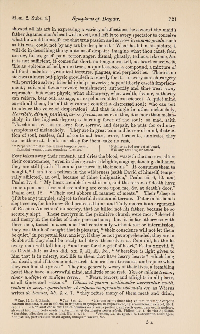 showed all his art in expressing a variety of affections, he covered the maid’s father Agamemnon’s head with a veil, and left it to every spectator to conceive what he would himself; for that true passion and sorrow in summo gradu, such as his was, could not by any art be deciphered. What he did in his picture, I will do in describing the symptoms of despair; imagine what thou canst, fear, sorrow, furies, grief, pain, terror, anger, dismal, ghastly, tedious, irksome, <fcc. it is not sufficient, it comes far short, no tongue can tell, no heart conceive it. ;Tis an epitome of hell, an extract, a quintessence, a compound, a mixture of all feral maladies, tyrannical tortures, plagues, and perplexities. There is no sickness almost but physic provideth a remedy for it; to every sore chirurgery will provide a salve; friendship helps poverty; hope of liberty easeth imprison¬ ment; suit and favour revoke banishment; authority and time wear away reproach; but what physic, what chirurgery, what wealth, favour, authority can relieve, bear out, assuage, or expel a troubled conscience? A quiet mind cureth all them, but all they cannot comfort a distressed soul: who can put to silence the voice of desperation? All that is single in other melancholy, Iloi'ribile, dirum, pestilens, atrox,ferum, concurs in this, it is more than melan¬ choly in the highest degree; a burning fever of the soul; so mad, saith mJacchinus, by this misery; fear, sorrow, and despair, he puts for ordinary symptoms of melancholy. They are in great pain and horror of mind, distrac¬ tion of soul, restless, full of continual fears, cares, torments, anxieties, they can neither eat, drink, nor sleep for them, take no rest, “ n Perpetua impietas, nec mensae tempore cessat, j “ Neither at bed nor yet at board, Exagitat vesana quies, somnique furentes.” j Will any rest despair afford.” Fear takes away their content, and dries the blood, wasteth the marro w, alters their countenance, “ even in their greatest delights, singing, dancing, dalliance, they are still (saith °Lemnius) tortured in their souls.” It consumes them to nought, “ I am like a pelican in the wilderness (saith David of himself, tempo¬ rally afflicted), an owl, because of thine indignation,” Psalm cii. 6, 10, and Psalm Iv. 4. “ My heart trembleth within me, and the terrors of death have come upon me; fear and trembling are come upon me, &c. at death’s door,” Psalm cvii. 18. “ Their soul abhors all manner of meats.” Their psleep is (if it be any) unquiet, subject to fearful dreams and terrors. Peter in his bonds slept secure, for he knew God protected him; and Tully makes it an argument of Ptoscius Amerinus’ innocency, that he killed not his father, because he so securely slept. Those martyrs in the primitive church were most q cheerful and merry in the midst of their persecutions; but it is far otherwise with these men, tossed in a sea, and that continually without rest or intermission, they can think of nought that is pleasant, “rtheir conscience will not let them be quiet,” in perpetual fear, anxiety, if they be not yet apprehended, they are in doubt still they shall be ready to betray themselves, as Cain did, he thinks every man will kill him; “ and roar for the grief of heart,” Psalm xxxviii. 8, as David did; as Job did, xx. 3, 21, 22, &c., “Wherefore is light given to him that is in misery, and life to them that have heavy hearts ? which long for death, and if it come not, search it more than treasures, and rejoice when they can find the grave.” They are generally weary of their lives, a trembling heart they have, a sorrowful mind, and little or no rest. Terror ubique tremor, timor undique et undique terror. “ Fears, terrors, and affrights in all places, at all times and seasons.” Cibum et potum pertinaciter aversantur multi, nodum in scirpo quceritantes, et culpam miaginantes ubi nulla est, as Wierus writes de Lamiis, lib. 3. c. 7. “ they refuse many of them meat and drink, m Cap. 15. in 9. Rhasis. n Juv. Sat. 13. wMentem eripit timor hie; vultum, totumqne corporis /mbitum immutat, etiam in deliciis, in tripudiis, in symposiis, inamplexuconjugiscarnificinam exercet, lib. 4. cap. 21. P Non sinit conscientia tales homines recta verba proferre, aut rectis quenquam oculis aspicere, ab omni hominum ceetu eosdein exterminat, et dormientes perterrefacit. Pliilost. lib. 1. de vita Apollonii. 4 Eusebius, Nicephorus, eeeles. hist. lib. 4. c. 17. r Seneca, lib. 18. epist. 106. Conscientia aliud agere n<m patitur, perturbatam vitam agunt, nunquam vacant, &c. 3 A