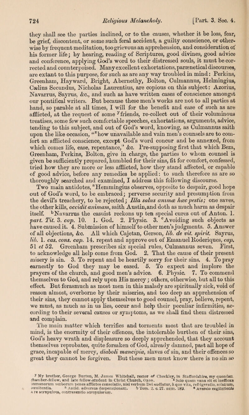 they shall see the parties inclined, or to the causes, whether it be loss, fear, be grief, discontent, or some such feral accident, a guilty conscience, or other¬ wise by frequent meditation, too grievous an apprehension, and consideration of his former life; by hearing, reading of Scriptures, good divines, good advice and conference, applying God’s word to their distressed souls, it must be cor¬ rected and counterpoised. Many excellent exhortations, parsenetical discourses, are extant to this purpose, for such as are any way troubled in mind: Perkins, Greenham, Hayward, Bright, Abernethy, Bolton, Culmannus, Helmingius, Cselius Secundus, Nicholas Laurentius, are copious on this subject: Azorius, Navarrus, Sayrus, &c., and such as have written cases of conscience amongst our pontifical writers. But because these men’s works are not to all parties at hand, so parable at all times, I will for the benefit and ease of such as are afflicted, at the request of some y friends, re-collect out of their voluminous treatises, some few such comfortable speeches, exhortations, arguments, advice, tending to this subject, and out of God’s word, knowing, as Culmannus saith upon the like occasion, “zhow unavailable and vain men’s counsels are to com¬ fort an afflicted conscience, except God’s word concur and be annexed, from which comes life, ease, repentance, ’ &c. Pre-supposing first that which Beza, Greenham, Perkins, Bolton, give in charge, the parties to whom counsel is given be sufficiently prepared, humbled for their sins, fit for comfort, confessed, tried how they are more or less afflicted, how they stand affected, or capable of good advice, before any remedies be applied: to such therefore as are so thoroughly searched and examined, I address this following discourse. Two main antidotes, uHemmingius observes, opposite to despair, good hope out of God’s word, to be embraced; perverse security and presumption from the devil’s treachery, to be rejected; Ilia salus animce hcecpestis; one saves, the other kills, occidit animatn, saith Austin,and doth as much harm as despair itself. b Navarrus the casuist reckons up ten special cures out of Anton. 1. part. Tit. 3. cap. 10. 1. God. 2. Physic. 3. cAvoiding such objects as have caused it. 4. Submission of himself to other men’s judgments. 5. Answer of all objections, &c. All which Cajetan, Gerson, lib. de vit. spirit. Sayrus, lib. 1. cas. cons. cap. 14. repeat and approve out of Emanuel Boderiques, cap, 51 et 52. Greenham prescribes six special rules, Culmannus seven. Eirst, to acknowledge all help come from God. 2. That the cause of their present misery is sin. 3. To repent and be heartily sorry for their sins. 4. To pray earnestly to God they may be eased. 5. To expect and implore the prayers of the church, and good men’s advice. 6. Physic. 7. To commend themselves to God, and rely upon His mercy; others, otherwise, but all to this effect. But forasmuch as most men in this malady are spiritually sick, void of reason almost, overborne by their miseries, and too deep an apprehension of their sins, they cannot apply themselves to good counsel, pray, believe, repent, we must, as much as in us lies, occur and help their peculiar infirmities, ac¬ cording to their several causes or symptoms, as we shall find them distressed and complain. The main matter which terrifies and torments most that are troubled in mind, is the enormity of their offences, the intolerable burthen of their sins, God’s heavy wrath and displeasure so deeply apprehended, that they account themselves reprobates, quite forsaken of God, already damned, past all hope of grace, incapable of mercy, diaboli mancipia, slaves of sin, and their offences so great they cannot be forgiven. But these men must know there is no sin so y My brother, George Burton, M. James Whitehall, rector of Cheekier, in Stafford shire, my quondam chamber-fellow, and late fellow-student in Christ Church, Oxon. *z Seio quam vana sit et inefficas cumanoruin verbormn penes afflictos consolatio, nisi verbum Dei nudiatur, h, quo vita, refrigcratio, solatium, ooenitentia. a Amid, adversus desperationeru. b Torn. ‘2,. c. 27. num. 282. 6 A^arsio cogitbtiouVa a re aernpulosa, contraventio scrupnlorurr-