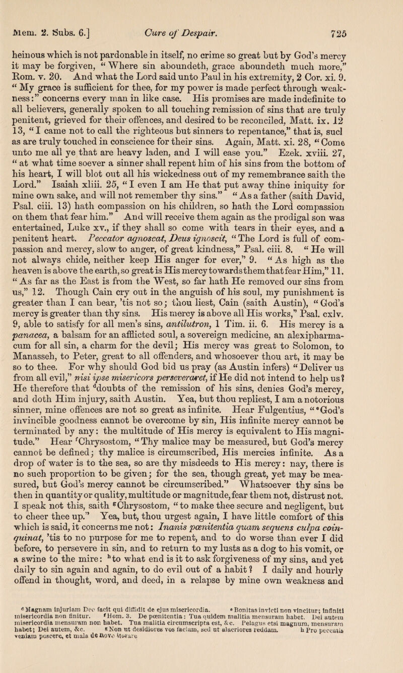heinous which is not pardonable in itself, no crime so great but by God’s mercy it may be forgiven, “ Where sin aboundeth, grace aboundeth much more,” Rom. v. 20. And what the Lord said unto Paul in his extremity, 2 Cor. xi. 9. “ My grace is sufficient for thee, for my power is made perfect through weak¬ nessconcerns every man in like case. His promises are made indefinite to all believers, generally spoken to all touching remission of sins that are truly penitent, grieved for their offences, and desired to be reconciled, Matt. ix. 12 13, “I came not to call the righteous but sinners to repentance,” that is, sucl as are truly touched in conscience for their sins. Again, Matt. xi. 28, “ Come unto me all ye that are heavy laden, and I will ease you.” Ezek. xviii 27, “ at what time soever a sinner shall repent him of his sins from the bottom of his heart, I will blot out all his wickedness out of my remembrance saith the Lord.” Isaiah xliii. 25, “I even I am He that put away thine iniquity for mine own sake, and will not remember thy sins.” “ As a father (saith David, Psal. ciii. 13) hath compassion on his children, so hath the Lord compassion on them that fear him.” And will receive them again as the prodigal son was entertained, Luke xv., if they shall so come with tears in their eyes, and a penitent heart. Peccator agnoscat, Deus ignoscit, “ The Lord is full of com¬ passion and mercy, slow to anger, of great kindness,” Psal. ciii. 8. “ He will not always chide, neither keep His anger for ever,” 9. “ As high as the heaven is above the earth, so great is His mercy towards them that fear Him,” 11. “ As far as the East is from the West, so far hath He removed our sins from us,” 12. Though Cain cry out in the anguish of his soul, my punishment is greater than I can bear, ’tis not so; thou liest, Cain (saith Austin), “ God’s mercy is greater than thy sins. His mercy is above all His works,” Psal. cxlv. 9, able to satisfy for all men’s sins, antilutroji, 1 Tim. ii. 6. His mercy is a panacea, a balsam for an afflicted soul, a sovereign medicine, an alexipharma- cum for all sin, a charm for the devil; His mercy was great to Solomon, to Manasseh, to Peter, great to all offenders, and whosoever thou art, it may be so to thee. For why should God bid us pray (as Austin infers) “ Deliver us from all evil,” nisi ipse misericors persevercuret, if He did not intend to help us? He therefore that ddoubts of the remission of his sins, denies God’s mercy, and doth Him injury, saith Austin. Yea, but thou repliest, I am a notorious sinner, mine offences are not so great as infinite. Hear Fulgentius, “e God’s invincible goodness cannot be overcome by sin, His infinite mercy cannot be terminated by any: the multitude of His mercy is equivalent to His magni¬ tude.” Hear fChrysostom, “ Thy malice may be measured, but God’s mercy cannot be defined; thy malice is circumscribed, His mercies infinite. As a drop of water is to the sea, so are thy misdeeds to His mercy: nay, there is no such proportion to be given; for the sea, though great, yet may be mea¬ sured, but God’s mercy cannot be circumscribed.” Whatsoever thy sins be then in quantity or quality, multitude or magnitude, fear them not, distrust not. I speak not this, saith BChrysostom, “to make thee secure and negligent, but to cheer thee up.” Yea, but, thou urgest again, I have little comfort of this which is said, it concerns me not: Inanis pcenitentia quam sequens culpa coin- quinat, ’tis to no purpose for me to repent, and to do worse than ever I did before, to persevere in sin, and to return to my lusts as a dog to his vomit, or a swine to the mire: hto what end is it to ask forgiveness of my sins, and yet daily to sin again and again, to do evil out of a habit ? I daily and hourly offend in thought, word, and deed, in a relapse by mine own weakness and 6 Magnam injuriam Deo facit qui diffidlt de ejus misericordia. «Bonitas invieti non vincitur; Inflniti inisericordia non finitur. f Horn. 3. De pcenitentia: Tua quidem rnalitia mensuram liabet. Dei autevn misericordia mensuram non habet. Tua rnalitia circumscripta est, &c. Pelagus etsi magnum, mensuram liabet; Dei autem, &e. * Non ut desidioves vos faciam, tsed ut alucriores reddam. h fro peccatu. vexiiam posccrc, et mala de novo 'torare