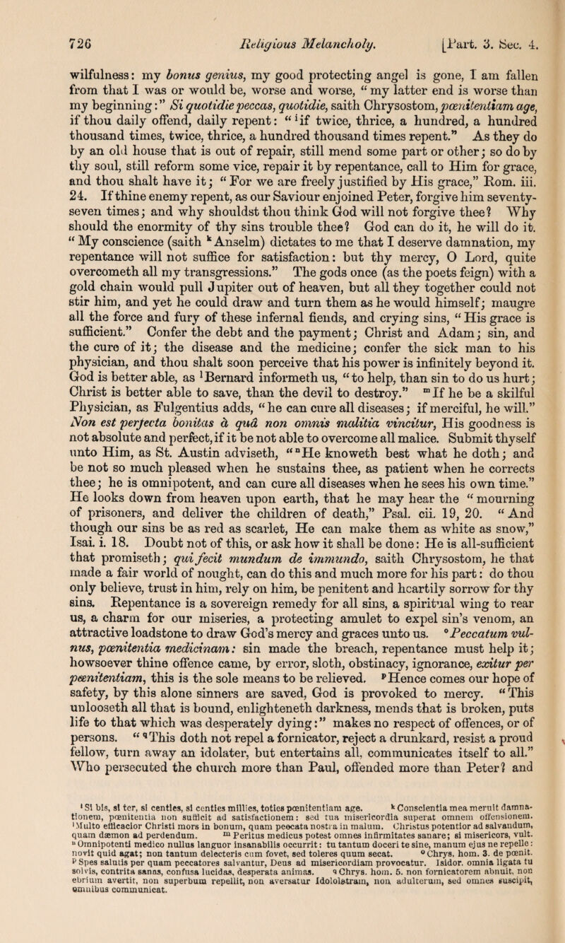 wilfulness: my bonus genius, my good protecting angel is gone, I am fallen from that I was or would be, worse and worse, “ my latter end is worse than my beginningSi quotidie peccas, quotidie, saith Chrysostom, peenitentiam age, if thou daily offend, daily repent: “*if twice, thrice, a hundred, a hundred thousand times, twice, thrice, a hundred thousand times repent.” As they do by an old house that is out of repair, still mend some part or other; so do by thy soul, still reform some vice, repair it by repentance, call to Him for grace, and thou shalt have it; “ For we are freely justified by His grace,” Rom. iii. 24. If thine enemy repent, as our Saviour enjoined Peter, forgive him seventy- seven times; and why shouldst thou think God will not forgive thee? Why should the enormity of thy sins trouble thee? God can do it, he will do it. “ My conscience (saith k Anselm) dictates to me that I deserve damnation, my repentance will not suffice for satisfaction: but thy mercy, O Lord, quite overcometh all my transgressions.” The gods once (as the poets feign) with a gold chain would pull J upiter out of heaven, but all they together could not stir him, and yet he could draw and turn them as he would himself; maugre all the force and fury of these infernal fiends, and crying sins, “ His grace is sufficient.” Confer the debt and the payment; Christ and Adam; sin, and the cure of it; the disease and the medicine; confer the sick man to his physician, and thou shalt soon perceive that his power is infinitely beyond it. God is better able, as Bernard informeth us, “to help, than sin to do us hurt; Christ is better able to save, than the devil to destroy.” “If he be a skilful Physician, as Fulgentius adds, “he can cure all diseases; if merciful, he will.” Non est perjecta bonitas d qua non omnis malitia vincitur, His goodness is not absolute and perfect, if it be not able to overcome all malice. Submit thyself unto Him, as St. Austin adviseth, “nPIe knoweth best what he doth; and be not so much pleased when he sustains thee, as patient when he corrects thee; he is omnipotent, and can cure all diseases when he sees his own time.” He looks down from heaven upon earth, that he may hear the “ mourning of prisoners, and deliver the children of death,” Psal. cii. 19, 20. “And though our sins be as red as scarlet, He can make them as white as snow,” Isai. i. 18. Doubt not of this, or ask how it shall be done: He is all-sufficient that promiseth; qui fecit mundum de immundo, saith Chrysostom, he that made a fair world of nought, can do this and much more for his part: do thou only believe, trust in him, rely on him, be penitent and heartily sorrow for thy sins. Repentance is a sovereign remedy for all sins, a spiritual wing to rear us, a charm for our miseries, a protecting amulet to expel sin’s venom, an attractive loadstone to draw God’s mercy and graces unto us. °Peccatum vul- nus, pcenitentia medicinam: sin made the breach, repentance must help it; howsoever thine offence came, by error, sloth, obstinacy, ignorance, exitur per peenitentiam, this is the sole means to be relieved. p Hence comes our hope of safety, by this alone sinners are saved, God is provoked to mercy. “This unlooseth all that is bound, enlighteneth darkness, mends that is broken, puts life to that which was desperately dying:” makes no respect of offences, or of persons. “ qThis doth not repel a fornicator, reject a drunkard, resist a proud fellow, turn away an idolater, but entertains all, communicates itself to all.” Who persecuted the church more than Paul, offended more than Peter? and 1 Si bis, si ter, si centlcs, si centies millies, toties peenitentiam age. k Conscientia mea meruit damna- tionem, pcenitentia non sutfleit ad satisfactionem: sed tua misericordia superat omnem olfensionem. •Multo eflicacior Christi mors in bonum, quam peecata nostra in malum. Ohristus potentior ad salvandum, quam daemon ad perdendum. m Peritus medicus potest omnes infirmitates sanare; si misericors, vult. “ Omnipotenti medico nullus languor insanabilis occurrit: tu tantum doceri te sine, manum ejus ne repelle: novit quid agat; non tantum delecteris cum fovet, sed toleres quum secat. °Chrys. horn. 3. de poenit. p Spes salmis per quam peccatores salvantur, Deus ad misericordiam provocatur. Isidor. omnia ligata tu sol vis, contrita sanas, confusa lucidas, desperata animas. t»Chrys. horn. 5. non fornicatorem abnuit, non ebrium avertit, non superbuna repellit, non aversatur Idololatram, non adulterum, sed omnes suscipit, omnibus communicat.