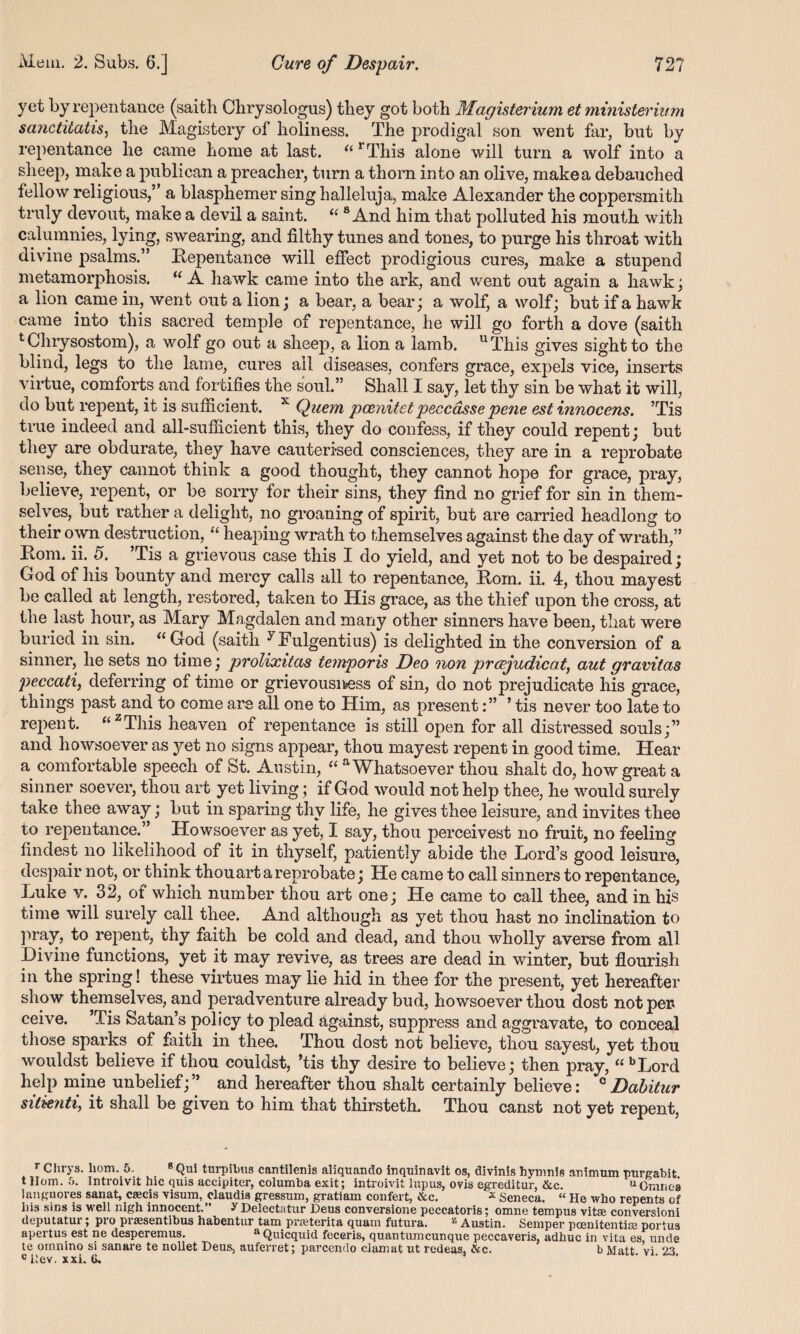 yet by repentance (saith Clirysologus) they got both Magisterium et minister urm sanctitatis, the Magistery of holiness. The prodigal son went far, but by repentance he came home at last. u rThis alone will turn a wolf into a sheep, make a publican a preacher, turn a thorn into an olive, makea debauched fellow religious,” a blasphemer sing halleluja, make Alexander the coppersmith truly devout, make a devil a saint. “ 8 And him that polluted his mouth with calumnies, lying, swearing, and filthy tunes and tones, to purge his throat with divine psalms.” Repentance will effect prodigious cures, make a stupend metamorphosis. “ A hawk came into the ark, and went out again a hawk; a lion came in, went out a lion; a bear, a bear; a wolf, a wolf; but if a hawk came into this sacred temple of repentance, he will go forth a dove (saith t Chrysostom), a wolf go out a sheep, a lion a lamb. uThis gives sight to the blind, legs to the lame, cures ail diseases, confers grace, expels vice, inserts virtue, comforts and fortifies the soul.” Shall I say, let thy sin be what it will, do but repent, it is sufficient. x Quem poenitet peccdsse pe?ie est innocens. ’Tis true indeed and all-sufficient this, they do confess, if they could repent; but they are obdurate, they have cauterised consciences, they are in a reprobate sense, they cannot think a good thought, they cannot hope for grace, pray, believe, repent, or be sorry for their sins, they find no grief for sin in them¬ selves, but rather a delight, no groaning of spirit, but are carried headlong to their own destruction, “ heaping wrath to themselves against the day of wrath,” Rom. ii. 5. Tis a grievous case this I do yield, and yet not to be despaired; God of his bounty and mercy calls all to repentance, Rom. ii. 4, thou mayest be called at length, restored, taken to His grace, as the thief upon the cross, at the last hour, as Mary Magdalen and many other sinners have been, that were buried in sin. “ God (saith yFulgentius) is delighted in the conversion of a sinner, he sets no time; prolixitas temporis Deo non prcejudicat, aut gravitas peccati, deferring of time or grievousness of sin, do not prejudicate his grace, things past and to come are all one to Him, as present’ tis never too late to repent. “zThis heaven of repentance is still open for all distressed souls;” and howsoever as yet no signs appear, thou mayest repent in good time. Hear a comfortable speech of St. Austin, “ a Whatsoever thou shalt do, how great a sinner soever, thou art yet living; if God would not help thee, he would surely take thee away; but in sparing thy life, he gives thee leisure, and invites thee to repentance.” Howsoever as yet, I say, thou perceivest no fruit, no feeling findest no likelihood of it in thyself, patiently abide the Lord’s good leisure, despair not, or think thou art a reprobate; He came to call sinners to repentance, Luke v. 32, of which number thou art one; He came to call thee, and in his time will surely call thee. And although as yet thou hast no inclination to pray, to repent, thy faith be cold and dead, and thou wholly averse from all Divine functions, yet it may revive, as trees are dead in winter, but flourish in the spring! these virtues may lie hid in thee for the present, yet hereafter show themselves, and peradventure already bud, howsoever thou dost not per ceive. ’Tis Satan’s policy to plead against, suppress and aggravate, to conceal those sparks of faith in thee. Thou dost not believe, thou sayest, yet thou wouldst believe if thou couldst, ’tis thy desire to believe; then pray, “ bLord kelp mine unbelief;” and hereafter thou shalt certainly believe: cDabitur sil&nti, it shall be given to him that thirsteth. Thou canst not yet repent, r Clirys. liom. 5.. 8 Qui turpilms cantilenis aliquando inquinavit os, divinis hymnis animum purgabit. t Horn. 5. Introivit hie quis accipiter, columba exit; introivit lupus, ovis egreditur, &c. uGuinea languores sanat, ceeeis visum, claudis gressum, gratiam confert, &c. * seneca. “ He who repents of his sins is well nigh innocent.” y Delectatur Deus conversione peccatoris; omne tempus vifce conversioni deputatur; pro pr^sentibus habentur tarn praderita quam futura. z Austin. Semper pcenitentice portus apertus est ne desperemus. aQuicquid feceris, quantumeunque peccaveris, adhuc in vita es, unde te omnino si sanare te nollet Deus, auferret; parcendo clamat ut redeas, &c. bMatt vi 23