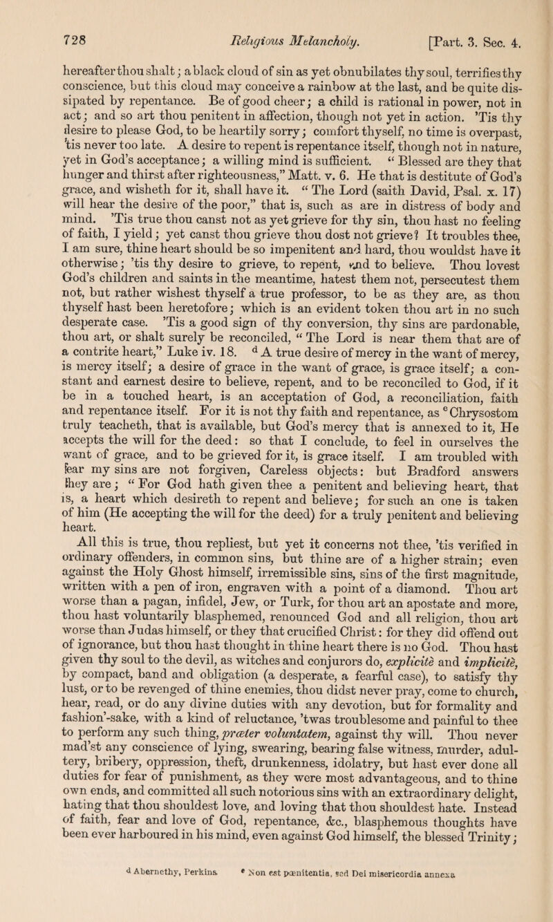 hereafter thou shalt; ablack cloud of sin as yet obnubilates thy soul, terrifiesthy conscience, but this cloud may conceive a rainbow at the last, and be quite dis¬ sipated by repentance. Be of good cheer; a child is rational in power, not in act; and so art thou penitent in affection, though not yet in action. ’Tis thy desire to please God, to be heartily sorry; comfort thyself, no time is overpast, 'tis never too late. A desire to repent is repentance itself, though not in nature, yet in God’s acceptance; a willing mind is sufficient. “ Blessed are they that hunger and thirst after righteousness,” Matt. v. 6. He that is destitute of God’s grace, and wisheth for it, shall have it. “ The Lord (saitk David, Psal. x. 17) will hear the desire of the poor,” that is, such as are in distress of body and mind. ’Tis true thou canst not as yet grieve for thy sin, thou hast no feeling of faith, I yield; yet canst thou grieve thou dost not grieve? It troubles thee, I am sure, thine heart should be so impenitent and hard, thou wouldst have it otherwise; ’tis thy desire to grieve, to repent, vuid to believe. Thou lovest God’s children and saints in the meantime, hatest them not, persecutest them not, but rather wishest thyself a true professor, to be as they are, as thou thyself hast been heretofore; which is an evident token thou art in no such desperate case. ’Tis a good sign of thy conversion, thy sins are pardonable, thou art, or shalt surely be reconciled, “ The Lord is near them that are of a contrite heart,” Luke iv. 18. d A true desire of mercy in the want of mercy, is mercy itself; a desire of grace in the want of grace, is grace itself; a con¬ stant and earnest desire to believe, repent, and to be reconciled to God, if it be in a touched heart, is an acceptation of God, a reconciliation, faith and repentance itself. For it is not thy faith and repentance, as e Chrysostom truly teacheth, that is available, but God’s mercy that is annexed to it, He accepts the will for the deed: so that I conclude, to feel in ourselves the want of grace, and to be grieved for it, is grace itself. I am troubled with Fear my sins are not forgiven, Careless objects: but Bradford answers they are; “ For God hath given thee a penitent and believing heart, that is, a heart which desireth to repent and believe; for such an one is taken of him (He accepting the will for the deed) for a truly penitent and believing heart. All this is true, thou repliest, but yet it concerns not thee, ’tis verified in ordinary offenders, in common sins, but thine are of a higher strain; even against the Holy Ghost himself, irremissible sins, sins of the first magnitude, written with a pen of iron, engraven with a point of a diamond. Thou art worse than a pagan, infidel, Jew, or Turk, for thou art an apostate and more, thou hast voluntarily blasphemed, renounced God and all religion, thou art worse than Judas himself, or they that crucified Christ: for they did offend out of ignorance, but thou hast thought in thine heart there is no God. Thou hast given thy soul to the devil, as witches and conjurors do, explicite and implicite, by compact, band and obligation (a desperate, a fearful case), to satisfy thy lust, or to be revenged of thine enemies, thou didst never pray, come to church, hear, read, or do any divine duties with any devotion, but for formality and fashion’-sake, with a kind of reluctance, ’twas troublesome and painful to thee to perform any such thing, prceier voluntatem, against thy will. Thou never mad’st any conscience of lying, swearing, bearing false witness, murder, adul¬ tery, bribery, oppression, theft, drunkenness, idolatry, but hast ever done all duties for fear of punishment, as they were most advantageous, and to thine own ends, and committed all such notorious sins with an extraordinary delight, hating that thou shouldest love, and loving that thou shouldest hate. Instead of faith, fear and love of God, repentance, &c., blasphemous thoughts have been ever harboured in his mind, even against God himself, the blessed Trinity; <i Abernethy, Perkins. * Mon cat iwenitentia, set! Dei misericordia annesa