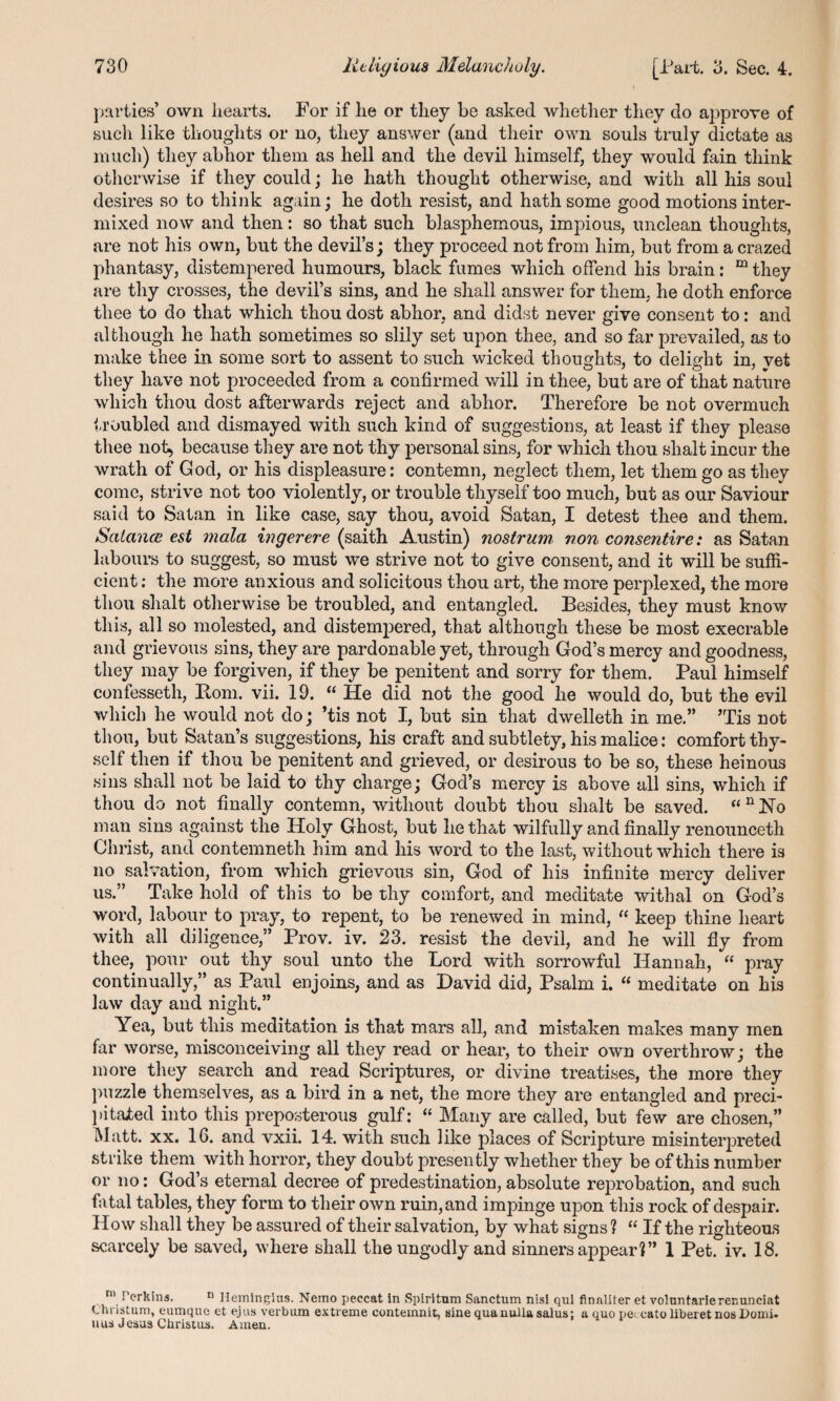 parties’ own hearts. For if he or they be asked whether they do approve of such like thoughts or no, they answer (and their own souls truly dictate as much) they abhor them as hell and the devil himself, they would fain think otherwise if they could; lie hath thought otherwise, and with all his soul desires so to think again; he doth resist, and hath some good motions inter¬ mixed now and then: so that such blasphemous, impious, unclean thoughts, are not his own, but the devil’s; they proceed not from him, but from a crazed phantasy, distempered humours, black fumes which offend his brain: m they are thy crosses, the devil’s sins, and he shall answer for them, he doth enforce thee to do that which thou dost abhor, and didst never give consent to: and although he hath sometimes so slily set upon thee, and so far prevailed, as to make thee in some sort to assent to such wicked thoughts, to delight in, yet they have not proceeded from a confirmed will in thee, but are of that nature which thou dost afterwards reject and abhor. Therefore be not overmuch troubled and dismayed with such kind of suggestions, at least if they please thee not, because they are not thy personal sins, for which thou slialt incur the wrath of G od, or his displeasure: contemn, neglect them, let them go as they come, strive not too violently, or trouble thyself too much, but as our Saviour said to Satan in like case, say thou, avoid Satan, I detest thee and them. Salance est mala ingerere (saith Austin) nostrum non consentire: as Satan labours to suggest, so must we strive not to give consent, and it will be suffi¬ cient : the more anxious and solicitous thou art, the more perplexed, the more thou shalt otherwise be troubled, and entangled. Besides, they must know this, all so molested, and distempered, that although these be most execrable and grievous sins, they are pardonable yet, through God’s mercy and goodness, they may be forgiven, if they be penitent and sorry for them. Paul himself confesseth, Bom. vii. 19. “ He did not the good he would do, but the evil which he would not do; ’tis not I, but sin that dwelleth in me.” ’Tis not thou, but Satan’s suggestions, his craft and subtlety, his malice: comfort thy¬ self then if thou be penitent and grieved, or desirous to be so, these heinous sins shall not be laid to thy charge; God’s mercy is above all sins, which if thou do not finally contemn, without doubt thou shalt be saved. “nJSTo man sins against the Holy Ghost, but he that wilfully and finally renounceth Christ, and contemneth him and his word to the last, without which there is no salvation, from which grievous sin, God of his infinite mercy deliver us.” Take hold of this to be thy comfort, and meditate withal on God’s word, labour to pray, to repent, to be renewed in mind, “ keep thine heart with all diligence,” Prov. iv. 23. resist the devil, and he will fly from thee, pour out thy soul unto the Lord with sorrowful Hannah, “ pray continually,” as Paul enjoins, and as David did, Psalm i. “ meditate on his law day and night.” Yea, but this meditation is that mars all, and mistaken makes many men far worse, misconceiving all they read or hear, to their own overthrow; the more they search and read Scriptures, or divine treatises, the more they puzzle themselves, as a bird in a net, the more they are entangled and preci¬ pitated into this preposterous gulf: “ Many are called, but few are chosen,” Matt. xx. 16. and vxii. 14. with such like places of Scripture misinterpreted strike them with horror, they doubt presently whether they be of this number or no: God s eternal decree of predestination, absolute reprobation, and such fatal tables, they form to their own ruin, and impinge upon this rock of despair. How shall they be assured of their salvation, by what signs ? “ If the righteous scarcely be saved, where shall the ungodly and sinners appear?” 1 Pet. iv. 18. ni Perkins. n Ileiningius. Nemo peecat in Spiritum Sanctum nisi qul finaliter et volnntarlerenunciat Christum, eumque et ejus verbum extreme eontemnit, sine qua nulla salus; a quo pe< cato liberet nos Domi. uus Jesus Christus. Amen.