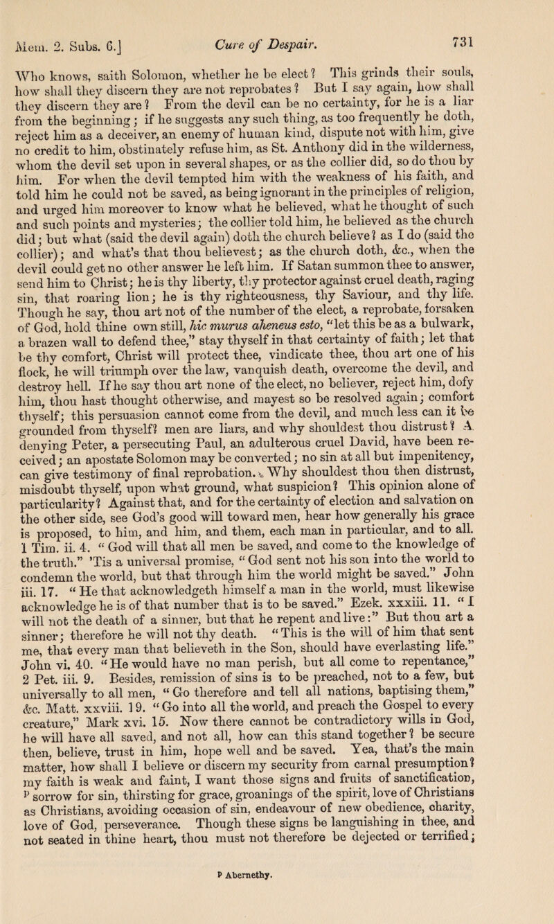 Who knows, saith Solomon, whether he be elect ? This grinds their souls, how shall they discern they are not reprobates ? But I say again, how shall they discern they are ! From the devil can be no certainty, ior he is a liai from the beginning ; if he suggests any such thing, as too frequently he doth, reject him as a deceiver, an enemy of human kind, dispute not with him, give no credit to him, obstinately refuse him, as St. Anthony did in the wilderness, whom the devil set upon in several shapes, or as the collier did, so do thou by him. For when the devil tempted him with the weakness of his faith, and told him he could not be saved, as being ignorant in the principles of religion, and urged him moreover to know what he believed, what he thought of such and such points and mysteries; the collier told him, he believed as the church did; but what (said the devil again) doth the church believe! as I do (said the collier); and what’s that thou believest; as the church doth, &c., when the devil could get no other answer he left him. If Satan summon thee to answer, send him to Christ; he is thy liberty, thy protector against cruel death, raging sin, that roaring lion; he is thy righteousness, thy Saviour, and thy life. Though he say, thou art not of the number of the elect, a reprobate, forsaken of God, hold thine own still, hie murus aheneus esto, “let this be as a bulwark, a, brazen wall to defend thee,” stay thyself in that certainty of faith; let that be thy comfort, Christ will protect thee, vindicate thee, thou art one of his flock, he will triumph over the law, vanquish death, overcome the devil, and destroy hell. If he say thou art none of the elect, no believer, reject him, dofy him, thou hast thought otherwise, and mayest so be resolved again; comfort thyself; this persuasion cannot come from the devil, and much less can it be grounded from thyself! men are liars, and why shouldest thou distrust! A. denying Peter, a persecuting Paul, an adulterous cruel David, have been re¬ ceived ; an apostate Solomon may be converted; no sin at all but impenitency, can give testimony of final reprobation, v Why shouldest thou then distrust, misdoubt thyself, upon what ground, what suspicion? This opinion alone of particularity? Against that, and for the certainty of election and salvation on the other side, see God’s good will toward men, hear how generally his grace is proposed, to him, and him, and them, each man in particular, and to all. 1 Tim. ii. 4. “ God will that all men be saved, and come to the knowledge of the truth.” ’Tis a universal promise, “ God sent not his son into the world to condemn the world, but that through him the world might be saved,” John iii. 17. “ He that acknowledged himself a man in the world, must likewise acknowledge he is of that number that is to be saved.” Ezek. xxxiii. 11. “I will not the death of a sinner, but that he repent and live:” But thou art a sinner; therefore he will not thy death. “This is the will of him that sent me, that every man that believeth in the Son, should have everlasting life.” John vi. 40. “He would have no man perish, but all come to repentance,” 2 Pet. iii. 9. Besides, remission of sins is to be preached, not to a few, but universally to all men, “ Go therefore and tell all nations, baptising them,” &c. Matt, xxviii. 19. “ Go into all the world, and preach the Gospel to every creature,” Mark xvi. 15. Now there cannot be contradictory wills in God, he will have all saved, and not all, how can this stand together ? be secure then, believe, trust in him, hope well and be saved. Yea, that’s the main matter, how shall I believe or discern my security from carnal presumption? my faith is weak and faint, I want those signs and fruits of sanctification, P sorrow for sin, thirsting for grace, groanings of the spirit, love of Christians as Christians, avoiding occasion of sin, endeavour of new obedience, charity, love of God, perseverance. Though these signs be languishing in thee, and not seated in thine heart, thou must not therefore be dejected or terrified; P Abemethy.