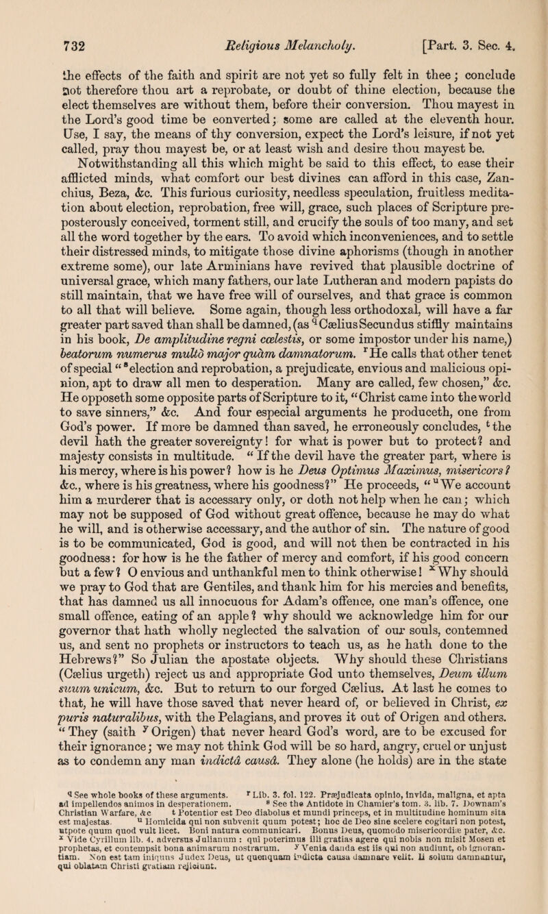the effects of the faith and spirit are not yet so fully felt in thee; conclude Dot therefore thou art a reprobate, or doubt of thine election, because the elect themselves are without them, before their conversion. Thou mayest in the Lord’s good time be converted; some are called at the eleventh hour. Use, I say, the means of thy conversion, expect the Lord’s leisure, if not yet called, pray thou mayest be, or at least wish and desire thou mayest be. Notwithstanding all this which might be said to this effect, to ease their afflicted minds, what comfort our best divines can afford in this case, Zan- chius, Beza, <fcc. This furious curiosity, needless speculation, fruitless medita¬ tion about election, reprobation, free will, grace, such places of Scripture pre¬ posterously conceived, torment still, and crucify the souls of too many, and set all the word together by the ears. To avoid which inconveniences, and to settle their distressed minds, to mitigate those divine aphorisms (though in another extreme some), our late Arminians have revived that plausible doctrine of universal grace, which many fathers, our late Lutheran and modern papists do still maintain, that we have free will of ourselves, and that grace is common to all that will believe. Some again, though less orthodoxal, will have a far greater part saved than shall be damned, (as qCseliusSecundus stiffly maintains in his book, De amplitudine regni ccelestis, or some impostor under his name,) heatorum numerus multd major quctm damnalorum. rHe calls that other tenet of special “ 8 election and reprobation, a prejudicate, envious and malicious opi¬ nion, apt to draw all men to desperation. Many are called, few chosen,” &c. He opposeth some opposite parts of Scripture to it, “Christ came into the world to save sinners,” &c. And four especial arguments he produceth, one from God’s power. If more be damned than saved, he erroneously concludes, t the devil hath the greater sovereignty! for what is power but to protect ? and majesty consists in multitude. “ If the devil have the greater part, where is his mercy, where is his power? how is he Deus Optimus Maximus, misericors? &c., where is his greatness, where his goodness?” He proceeds, “ u We account him a murderer that is accessary only, or doth not help when he can; which may not be supposed of God without great offence, because he may do what he will, and is otherwise accessary, and the author of sin. The nature of good is to be communicated, God is good, and will not then be contracted in his goodness: for how is he the father of mercy and comfort, if his good concern but a few ? O envious and unthankful men to think otherwise! x Why should we pray to God that are Gentiles, and thank him for his mercies and benefits, that has damned us all innocuous for Adam’s offence, one man’s offence, one small offence, eating of an apple ? why should we acknowledge him for our governor that hath wholly neglected the salvation of our souls, contemned us, and sent no prophets or instructors to teach us, as he hath done to the Hebrews?” So Julian the apostate objects. Why should these Christians (Ctelius urgeth) reject us and appropriate God unto themselves, Deum ilium suum unicum, &c. But to return to our forged Caelius. At last he comes to that, he will have those saved that never heard of, or believed in Christ, ex puris naturalibus, with the Pelagians, and proves it out of Origen and others. “ They (saith y Origen) that never heard God’s word, are to be excused for their ignorance; we may not think God will be so hard, angry, cruel or unjust as to condemn any man indicia causd. They alone (he holds) are in the state iSee whole hooks of these arguments. rLih. 3. fol. 122. Praejudicata opinio, invida, maligna, et apta ad impellendos animos in desperationem. 8 See the Antidote in Chamier’s tom. 3. lib. 7. Downam’s Christian Warfare, Ac t Potentior est Deo diabolus et mundi princeps, et in multitudine hominum sita est majestas. u Homicida qui non subvenit quum potest; hoc de Deo sine scelere cogitari non potest, utpote quum quod vult licet. Boni natura communicari. Bonus Deus, quomodo misericordi® pater, <fcc. * Vide Cyrillum lib. 4. adversus Julianum : qui poterimus illi gratias agere qui nobis non misit Mosen et prophetas, et contempsit bona animarum nostrarum. Venia danda est iis qui non audiunt, ob ignoran- tiam. Non est tarn iniquus Judex Deus, ut quenquam u’dicta causa damnare velit. li solum damnantur, qui oblatam Christi gvatiam reji&iunt.