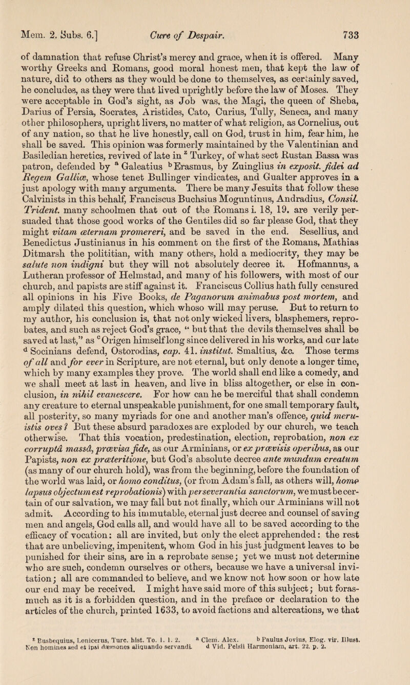 of damnation that refuse Christ’s mercy and grace, when it is offered. Many worthy Greeks and Romans, good moral honest men, that kept the law of nature, did to others as they would be done to themselves, as certainly saved, he concludes, as they were that lived uprightly before the law of Moses. They were acceptable in God’s sight, as Job was, the Magi, the queen of Sheba, Darius of Persia, Socrates, Aristides, Cato, Curius, Tully, Seneca, and many other philosophers, upright livers, no matter of what religion, as Cornelius, out of any nation, so that he live honestly, call on God, trust in him, fear him, he shall be saved. This opinion was formerly maintained by the Valentinian and Basiledian heretics, revived of late in z Turkey, of what sect Rustan Bassa was patron, defended by a Galeatius b Erasmus, by Zuinglius in exposit Jidei ad Regem Galilee, whose tenet Bullinger vindicates, and Gualter approves in a just apology with many arguments. There be many Jesuits that follow these Calvinists in this behalf, Franciscus Buchsius Moguntinus, Andradius, Consil. Trident many schoolmen that out of the Romans i. 18, 19. are verily per¬ suaded that those good works of the Gentiles did so far please God, that they might vitam ceternam promereri, and be saved in the end. Sesellius, and Benedictus Justinianus in his comment on the first of the Romans, Mathias Ditmarsh the polititian, with many others, hold a mediocrity, they may be salute non indigni but they will not absolutely decree it. Hofmannus, a Lutheran professor of Helmstad, and many of his followers, with most of our church, and papists are stiff against it. Franciscus Collius hath fully censured all opinions in his Five Books, de Paganorum animabus post mortem, and amply dilated this question, which whoso will may peruse. But to return to my author, his conclusion is, that not only wicked livers, blasphemers, repro¬ bates, and such as reject God’s grace, “ but that the devils themselves shall be saved at last,” as °Origen himself long since delivered in his works, and our late d Socinians defend, Ostorodias, cap. 41. ins tit ut. Smaltius, &c. Those terms of all and for ever in Scripture, are not eternal, but only denote a longer time, which by many examples they prove. The world shall end like a comedy, and we shall meet at last in heaven, and live in bliss altogether, or else in con¬ clusion, in nihil evanescere. For how can he be merciful that shall condemn any creature to eternal unspeakable punishment, for one small temporary fault, all posterity, so many myriads for one and another man’s offence, quid meru- istis oves ? But these absurd paradoxes are exploded by our church, we teach otherwise. That this vocation, predestination, election, reprobation, non ex corrupta massd, preevisafide, as our Arminians, or ex preevisis operibus, as our Papists, non ex preeteritione, but God’s absolute decree ante mundum creatum (as many of our church hold), was from the beginning, before the foundation of the world was laid, or homo conditus, (or from Adam’s fall, as others will, homo lapsus objectumest reprobationis) with, perseverantia sanctorum, we must be cer¬ tain of our salvation, we may fall but not finally, which our Arminians will not admit. According to his immutable, eternal just decree and counsel of saving men and angels, God calls all, and would have all to be saved according to the efficacy of vocation: all are invited, but only the elect apprehended: the rest that are unbelieving, impenitent, whom God in his just judgment leaves to be punished for their sins, are in a reprobate sense; yet we must not determine who are such, condemn ourselves or others, because we have a universal invi¬ tation ; all are commanded to believe, and we know not how soon or how late our end may be received. I might have said more of this subject; but foras¬ much as it is a forbidden question, and in the preface or declaration to the articles of the church, printed 1633, to avoid factions and altercations, we that * Busbequius, Lonicerus, Turc. hist. To. 1. 1. 2. a Clem. Alex. b Paulus Jovius, Elog. vir. Ilhist. Non homines sed et ipsi daemones aliquando servandi. <i Vid. Pelsii Harmoniam, art. 22. p. 2.