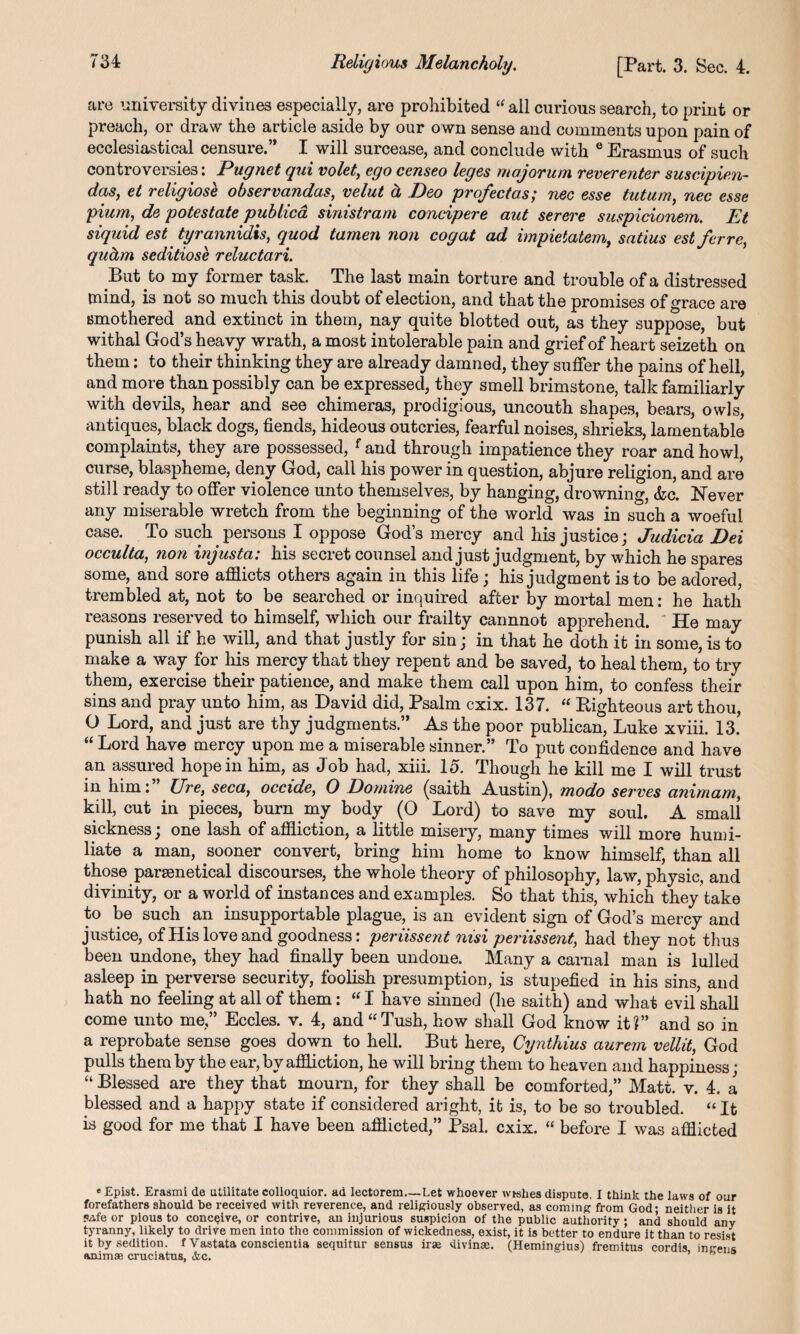 Religious Melancholy. [Part. 3. Sec. 4. are university divines especially, are prohibited “all curious search, to print or preach, or draw the article aside by our own sense and comments upon pain of ecclesiastical censure.” I will surcease, and conclude with e Erasmus of such controversies: Pugnet qui volet, ego censeo leges majorum reverenter susc.ipie.n~ das, et religiose observandas, velut & Deo profectas; nee esse tutum, nec esse pium, de potestate publica sinistram concipere aut serere suspicionem. Et siquid est tyrannidis, quod tamen non cog at ad impietatem, satius estferre, qudm seditiose reluctari. But to my former task. The last main torture and trouble of a distressed mind, is not so much this doubt of election, and that the promises of grace are smothered and extinct in them, nay quite blotted out, as they suppose, but withal God’s heavy wrath, a most intolerable pain and grief of heart seizetk on them: to their thinking they are already damned, they suffer the pains of hell, and more than possibly can be expressed, they smell brimstone, talk familiarly with devils, hear and see chimeras, prodigious, uncouth shapes, bears, owls, antiques, black dogs, fiends, hideous outcries, fearful noises, shrieks, lamentable complaints, they are possessed, f and through impatience they roar and howl, curse, blaspheme, deny God, call his power in question, abjure religion, and are still ready to offer violence unto themselves, by hanging, drowning, &c. Never any miserable wretch from the beginning of the world was in such a woeful case. To such persons I oppose God’s mercy and his justice; Judicia Dei occulta, non injusta: his secret counsel and just judgment, by which he spares some, and sore afflicts others again in this life; his judgment is to be adored, trembled at, not to be searched or inquired after by mortal men: he hath reasons reserved to himself, which our frailty cannnot apprehend. He may punish all if he will, and that justly for sin; in that he doth it in some, is to make a way for his mercy that they repent and be saved, to heal them, to try them, exercise their patience, and make them call upon him, to confess their sins and pray unto him, as David did, Psalm cxix. 137. “ Righteous art thou, O Lord, and just are thy judgments.” As the poor publican, Luke xviii. 13. “ Lord have mercy upon me a miserable sinner.” To put confidence and have an assured hope in him, as Job had, xiii. 15. Though he kill me I will trust in him: Ui'e, seca, occide, 0 Domine (saith Austin), modo serves animam, kill, cut in pieces, burn my body (0 Lord) to save my soul. A small sickness; one lash of affliction, a little misery, many times will more humi¬ liate a man, sooner convert, bring him home to know himself, than all those parsenetical discourses, the whole theory of philosophy, law, physic, and divinity, or a world of instances and examples. So that this, which they take to be such an insupportable plague, is an evident sign of God’s mercy and justice, of His love and goodness: periissent nisi periissent, had they not thus been undone, they had finally been undone. Many a carnal man is lulled asleep in perverse security, foolish presumption, is stupefied in his sins, and hath no feeling at all of them: “ I have sinned (he saith) and what evil shall come unto me,” Eccles. v. 4, and “Tush, how shall God know it?” and so in a reprobate sense goes down to hell. But here, Cynthius aurem vellit, God pulls them by the ear, by affliction, he will bring them to heaven and happiness; “ Blessed are they that mourn, for they shall be comforted,” Matt. v. 4. a blessed and a happy state if considered aright, it is, to be so troubled. “ It is good for me that I have been afflicted,” Psal. cxix. “ before I was afflicted e Epist. Erasmi de utilitate colloquior. ad lectorem—Let whoever wishes dispute, I think the laws of our forefathers should be received with reverence, and religiously observed, as coming from God; neither is it pafe or pious to conceive, or contrive, an injurious suspicion of the public authority; and should any tyranny, likely to drive men into the commission of wickedness, exist, it is better to endure it than to resist it by sedition, f Vastata conscientia sequitur sensus irae divinse. (Hemingius) fremitus cordis ingens animae cruciatus, &c.