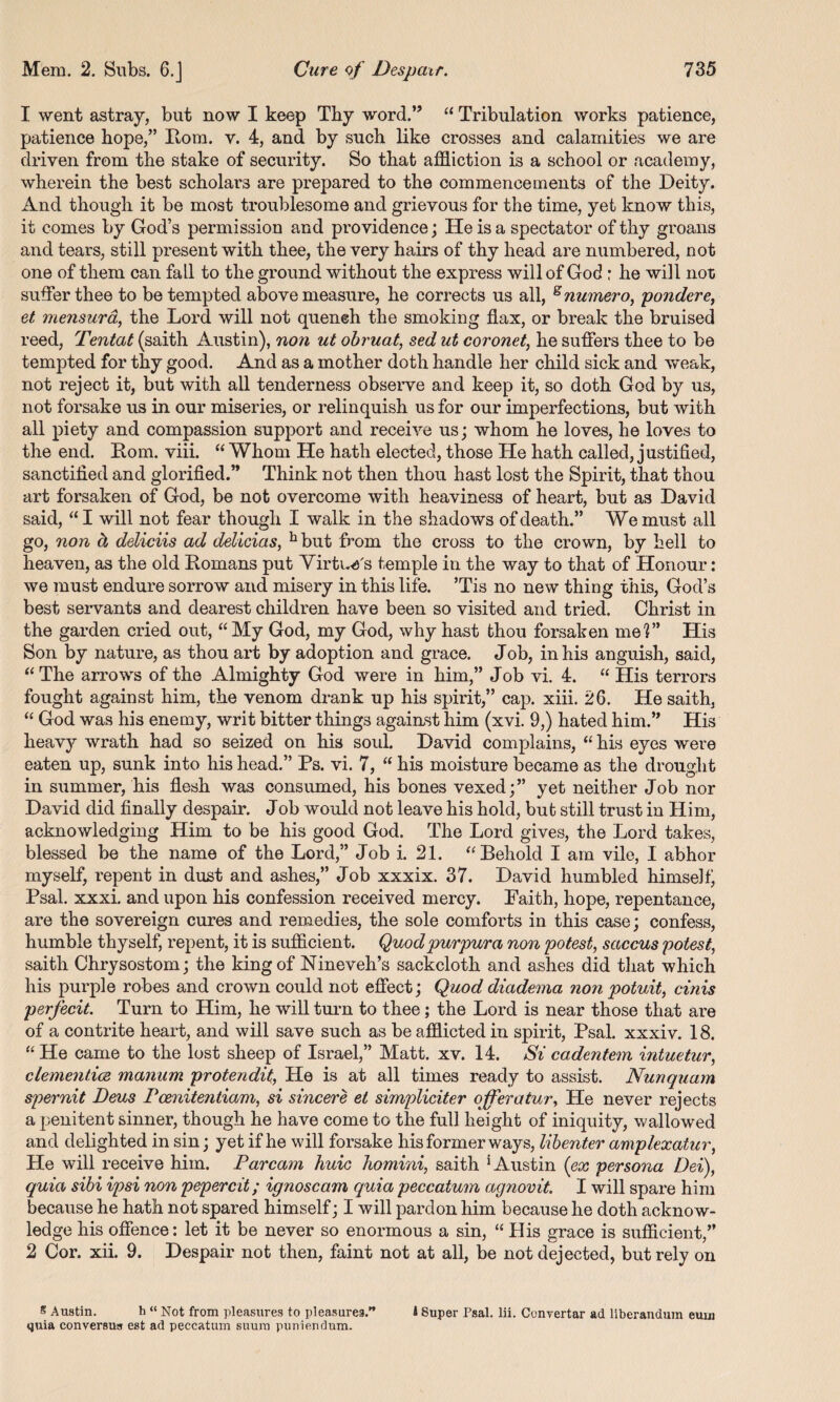 1 went astray, but now I keep Thy word.” “ Tribulation works patience, patience hope,” Rom. v. 4, and by such like crosses and calamities we are driven from the stake of security. So that affliction is a school or academy, wherein the best scholars are prepared to the commencements of the Deity. And though it be most troublesome and grievous for the time, yet know this, it comes by God’s permission and providence; He is a spectator of thy groans and tears, still present with thee, the very hairs of thy head are numbered, not one of them can fall to the ground without the express will of God : he wi]l not suffer thee to be tempted above measure, he corrects us all, snumero, pondere, et mensura, the Lord will not quench the smoking flax, or break the bruised reed, Tentat (saith Austin), non ut obruat, sed ut coronet, he suffers thee to be tempted for thy good. And as a mother doth handle her child sick and weak, not reject it, but with all tenderness observe and keep it, so doth God by us, not forsake us in our miseries, or relinquish us for our imperfections, but with all piety and compassion support and receive us; whom he loves, he loves to the end. Rom. viii. “ Whom He hath elected, those He hath called, justified, sanctified and glorified.” Think not then thou hast lost the Spirit, that thou art forsaken of God, be not overcome with heaviness of heart, but as David said, “ I will not fear though I walk in the shadows of death.” We must all go, non h deliciis ad delicias, hbut from the cross to the crown, by hell to heaven, as the old Romans put Virtue's temple in the way to that of Honour: we must endure sorrow and misery in this life. ’Tis no new thing this, God’s best servants and dearest children have been so visited and tried. Christ in the garden cried out, “My God, my God, why hast thou forsaken me?” His Son by nature, as thou art by adoption and grace. Job, in his anguish, said, “ The arrows of the Almighty God were in him,” Job vi. 4. “ His terrors fought against him, the venom drank up his spirit,” cap. xiii. 26. He saith, “ God was his enemy, writ bitter things against him (xvi. 9,) hated him.” His heavy wrath had so seized on his soul. David complains, “ his eyes were eaten up, sunk into his head.” Ps. vi. 7, “ his moisture became as the drought in summer, his flesh was consumed, his bones vexed;” yet neither Job nor David did finally despair. J ob would not leave his hold, but still trust in Him, acknowledging Him to be his good God. The Lord gives, the Lord takes, blessed be the name of the Lord,” Job i. 21. “Behold I am vile, I abhor myself, repent in dust and ashes,” Job xxxix. 37. David humbled himself’ Psal. xxxi. and upon his confession received mercy. Faith, hope, repentance, are the sovereign cures and remedies, the sole comforts in this case; confess, humble thyself, repent, it is sufficient. Quod purpura non potest, saccus potest, saith Chrysostom; the king of Nineveh’s sackcloth and ashes did that which his purple robes and crown could not effect; Quod diadema non potuit, cinis perfecit. Turn to Him, he will turn to thee; the Lord is near those that are of a contrite heart, and will save such as be afflicted in spirit, Psal. xxxiv. 18. “ He came to the lost sheep of Israel,” Matt. xv. 14. Si cadentem intuetur, dementias manum protendit, He is at all times ready to assist. Nunquam spernit Deus Pcenitentiam, si sincere et simpliciter ojferatur, He never rejects a penitent sinner, though he have come to the full height of iniquity, wallowed and delighted in sin; yet if he will forsake his former ways, libenter amplexatur, He will receive him. Par cam huie homini, saith ‘Austin (ex persona Dei), quia sibi ipsi non pepercit; ignoscam quia peccatum agnovit. I will spare him because he hath not spared himself; I will pardon him because he doth acknow¬ ledge his offence: let it be never so enormous a sin, “ His grace is sufficient,” 2 Cor. xii. 9. Despair not then, faint not at all, be not dejected, but rely on 8 Austin. h “ Not from pleasures to pleasures.” J Super Psal. lii. Convertar ad liberanduin eum quia conversus est ad peccatum suum puniendum.