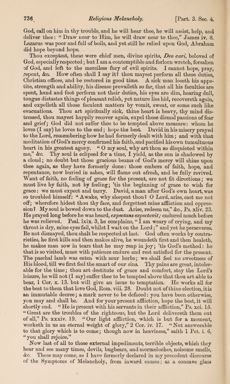 «• God, call on him in thy trouble, and he will hear thee, he will assist, help, and deliver thee: “ Draw near to Him, he will draw near to thee,” James iv. 8. Lazarus was poor and full of boils, and yet still he relied upon God, Abraham did hope beyond hope. Thou exceptest, these were chief men, divine spirits, Deo cari, beloved of God, especially respected; but I am a contemptible and forlorn wretch, forsaken of God, and left to the merciless fury of evil spirits. I cannot hope, pray, repent, &c. How often shall I say it1? thou mayest perform all these duties, Christian offices, and be restored in good time. A sick man loseth his appe¬ tite, strength and ability, his disease prevaileth so far, that all his faculties are spent, hand and foot perform not their duties, his eyes are dim, hearing dull, tongue distastes things of pleasant relish, yet nature lies hid, recovereth again, and expelleth all those feculent matters by vomit, sweat, or some such like evacuations. Thou art spiritually sick, thine heart is heavy, thy mind dis¬ tressed, thou mayest happily recover again, expel those dismal passions of fear and grief; God did not suffer thee to be tempted above measure: whom he loves (I say) he loves to the end; hope the best. David in his misery prayed to the Lord, remembering how he had formerly dealt with him; and with that meditation of God’s mercy confirmed his faith, and pacified his own tumultuous heart in his greatest agony. “ 0 my soul, why art thou so disquieted within me,” &c. Thy soul is eclipsed for a time, I yield, as the sun is shadowed by a cloud; no doubt but those gracious beams of God’s mercy will shine upon thee again, as they have formerly done: those embers of faith, hope, and repentance, now buried in ashes, will flame out afresh, and be fully revived. Want of faith, no feeling of grace for the present, are not fit directions; we must live by faith, not by feeling; ’tis the beginning of grace to wish for grace: we must expect and tarry. David, a man after God’s own heart, was so troubled himself: “ Awake, why sleepest thou ? O Lord, arise, cast me not off; wherefore hidest thou thy face, and forgettest mine affliction and oppres¬ sion? My soul is bowed down to the dust. Arise, redeem us,” &c., Ps. xliv. 23. He prayed long before he was heard, expectans expectavit; endured much before he was relieved. Psal. lxix. 3, he complains, “ I am weary of crying, and my throat is dry, mine eyes fail, whilst I wait on the Lord; ” and yet he perseveres. Be not dismayed, thou shalt be respected at last. God often works by contra¬ rieties, he first kills and then makes alive, he woundeth first and then healeth, he makes man sow in tears that he may reap in joy; ’tis God’s method: he that is so visited, must with patience endure and rest satisfied for the present. The paschal lamb was eaten with sour herbs; we shall feel no sweetness of His blood, till we first feel the smart of our sins. Thy pains are great, intoler¬ able for the time; thou art destitute of grace and comfort, stay the Lord’s leisure, he will not (I say) suffer thee to be tempted above that thou art able to bear, 1 Cor. x. 13. but will give an issue to temptation. He works all for the best to them that love God, Bom. viii. 28. Doubt not of thine election, it is an immutable decree; a mark never to be defaced: you have been otherwise, you may and shall be. And for your present affliction, hope the best, it will shortly end. “ He is present with his servants in their affliction,” Ps. xci. 15. “ Great are the troubles of the righteous, but the Lord delivereth. them out of all,” Ps. xxxiv. 19. “Our light affliction, which is but for a moment, worketh in us an eternal weight of glory,” 2 Cor. iv. 17. “Not answerable to that glory which is to come; though now in heaviness,” saith 1 Pet. i. 6, “you shall rejoice.” Now last of all to those external impediments, terrible objects, which they hear and see many times, devils, bugbears, and mormeluches, noisome smells, <k.c. These may come, as I have formerly declared in my precedent discourse of the Symptoms of Melancholy, from inward causes; as a concave glass